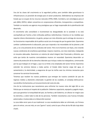 9	
  
	
  
Una	
   de	
   las	
   claves	
   del	
   crecimiento	
   es	
   la	
   seguridad	
   jurídica,	
   pero	
   también	
   debe	
   garantizarse	
   la	
  
infraestructura	
  y	
  la	
  provisión	
  de	
  energía	
  para	
  el	
  sector	
  productivo.	
  Defendemos	
  las	
  empresas	
  del	
  
Estado	
  que	
  se	
  ocupan	
  de	
  los	
  recursos	
  naturales	
  (YPFB,	
  ENDE,	
  Comibol)	
  y	
  son	
  estratégicas	
  para	
  el	
  
país	
  (BOA,	
  ENTEL):	
  deben	
  convertirse	
  en	
  corporaciones	
  eficientes,	
  transparentes	
  y	
  competitivas.	
  
También	
  se	
  necesita	
  una	
  agencia	
  muy	
  prestigiosa	
  que	
  se	
  haga	
  responsable	
  de	
  la	
  planificación	
  del	
  
desarrollo.	
  
El	
   crecimiento	
   sólo	
   consolidará	
   e	
   incrementará	
   las	
   desigualdades	
   de	
   la	
   sociedad	
   si	
   no	
   está	
  
acompañado	
  por	
  fuertes	
  y	
  bien	
  enfocadas	
  políticas	
  redistributivas:	
  Creemos	
  en	
  las	
  medidas	
  que	
  
reparten	
  dinero	
  directamente	
  a	
  la	
  gente,	
  porque	
  son	
  más	
  eficientes	
  que	
  la	
  entrega	
  de	
  recursos	
  a	
  
los	
  funcionarios	
  responsables	
  de	
  la	
  política	
  social	
  con	
  el	
  encargo	
  de	
  que	
  los	
  gasten	
  bien.	
  Queremos	
  
cambiar	
  cualitativamente	
  la	
  educación,	
  para	
  que	
  responda	
  a	
  las	
  necesidades	
  de	
  los	
  jóvenes	
  y	
  del	
  
país,	
  y	
  no	
  a	
  las	
  presiones	
  de	
  los	
  sindicatos	
  del	
  sector.	
  Pero	
  no	
  lo	
  haremos	
  con	
  leyes,	
  sino	
  creando	
  
nuevas	
  condiciones	
  de	
  enseñanza-­‐aprendizaje:	
  mejores	
  maestros,	
  con	
  más	
  materiales,	
  trabajando	
  
en	
  escuelas	
  adecuadas.	
  Queremos	
  un	
  sistema	
  de	
  salud	
  integral,	
  bien	
  financiado	
  y	
  eficiente,	
  que	
  
evite	
   que	
   tantos	
   de	
   nuestros	
   conciudadanos	
   mueran	
   sin	
   necesidad.	
   Queremos	
   desarrollar	
   un	
  
sistema	
  de	
  protección	
  de	
  los	
  derechos	
  laborales	
  que	
  incluya	
  a	
  todos	
  los	
  trabajadores,	
  comenzando	
  
por	
  los	
  que	
  trabajan	
  en	
  el	
  hogar,	
  y	
  que	
  no	
  se	
  limite	
  a	
  los	
  empleados	
  del	
  sector	
  formal.	
  Queremos	
  
extender	
   los	
   servicios	
   básicos	
   a	
   todas	
   partes:	
   el	
   Estado	
   debe	
   hacerse	
   cargo	
   del	
   agua,	
   el	
  
saneamiento	
  y	
  la	
  electricidad,	
  y	
  asegurarse	
  de	
  que	
  las	
  tarifas	
  sean	
  las	
  mínimas	
  necesarias	
  para	
  
conservar	
  los	
  servicios	
  funcionando.	
  	
  	
  	
  	
  
Tenemos	
   que	
   resolver	
   los	
   nuevos	
   problemas	
   que	
   emergen	
   de	
   nuestra	
   condición	
   de	
   país	
   de	
  
ingresos	
   medios	
   y	
   altamente	
   urbanizado:	
   la	
   gestión	
   de	
   las	
   ciudades,	
   el	
   complejo	
   delincuencia-­‐
narcotráfico-­‐linchamientos	
  y	
  el	
  encarecimiento	
  del	
  costo	
  de	
  vida.	
  	
  
Una	
   de	
   las	
   instituciones	
   que	
   necesitamos	
   para	
   enfrentar	
   los	
   nuevos	
   retos	
   del	
   siglo	
   XXI	
   es	
   una	
  
Policía	
  que	
  se	
  merezca	
  el	
  respeto	
  de	
  la	
  población.	
  Debemos	
  capacitarla,	
  equiparla	
  y	
  pagarle	
  mejor,	
  
para	
  que	
  garantice	
  la	
  tranquilidad	
  del	
  país,	
  las	
  familias	
  y	
  del	
  Gobierno,	
  sin	
  afectar	
  en	
  ningún	
  caso	
  
los	
  derechos,	
  y	
  sobre	
  todo	
  la	
  vida	
  de	
  las	
  personas.	
  También	
  necesitamos	
  unas	
  Fuerzas	
  Armadas	
  
potenciadas	
  e	
  involucradas	
  en	
  el	
  desarrollo	
  nacional.	
  
La	
  coca	
  debe	
  servir	
  para	
  el	
  uso	
  tradicional.	
  La	
  coca	
  excedentaria	
  debe	
  ser	
  eliminada,	
  con	
  firmeza	
  
pero	
  sin	
  entrar,	
  una	
  vez	
  más,	
  en	
  una	
  “guerra”	
  social,	
  como	
  la	
  que	
  a	
  fines	
  de	
  los	
  90	
  sólo	
  trajo	
  dolor	
  
al	
  país.	
  
 