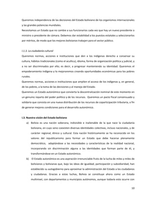 10	
  
	
  
Queremos	
  independencia	
  de	
  las	
  decisiones	
  del	
  Estado	
  boliviano	
  de	
  los	
  organismos	
  internacionales	
  
y	
  las	
  grandes	
  potencias	
  mundiales.	
  
Necesitamos	
  un	
  Estado	
  que	
  no	
  cambie	
  a	
  sus	
  funcionarios	
  cada	
  vez	
  que	
  hay	
  un	
  nuevo	
  presidente	
  o	
  
ministro	
  o	
  presidente	
  de	
  cámara.	
  Debemos	
  dar	
  estabilidad	
  a	
  los	
  puestos	
  estatales	
  y	
  seleccionarlos	
  
por	
  méritos,	
  de	
  modo	
  que	
  los	
  mejores	
  bolivianos	
  trabajen	
  para	
  el	
  sector	
  público.	
  
	
  
I.1.3.	
  La	
  ciudadanía	
  cultural	
  
Queremos	
   normas,	
   acciones	
   e	
   instituciones	
   que	
   den	
   a	
   los	
   indígenas	
   derecho	
   a	
   conservar	
   su	
  
cultura,	
  hábitos	
  tradicionales	
  (como	
  el	
  acullicu),	
  idioma,	
  forma	
  de	
  organización	
  política	
  y	
  judicial,	
  y	
  
a	
   no	
   ser	
   discriminados	
   por	
   ello;	
   es	
   decir,	
   a	
   progresar	
   manteniendo	
   su	
   identidad.	
   Queremos	
   el	
  
empoderamiento	
  indígena	
  y	
  lo	
  mejoraremos	
  creando	
  oportunidades	
  económicas	
  para	
  los	
  pobres	
  
rurales.	
  	
  
Queremos	
  normas,	
  acciones	
  e	
  instituciones	
  que	
  amplíen	
  el	
  acceso	
  de	
  los	
  indígenas	
  y,	
  en	
  general,	
  
de	
  los	
  pobres,	
  a	
  la	
  toma	
  de	
  las	
  decisiones	
  y	
  al	
  manejo	
  del	
  Estado.	
  
Queremos	
  un	
  Estado	
  autonómico	
  que	
  convierta	
  la	
  descentralización	
  nominal	
  de	
  este	
  momento	
  en	
  
un	
  genuino	
  reparto	
  del	
  poder	
  político	
  y	
  de	
  los	
  recursos.	
  	
  Queremos	
  un	
  pacto	
  fiscal	
  consensuado	
  y	
  
solidario	
  que	
  consista	
  en	
  una	
  nueva	
  distribución	
  de	
  los	
  recursos	
  de	
  coparticipación	
  tributaria,	
  a	
  fin	
  
de	
  generar	
  mejores	
  condiciones	
  para	
  el	
  desarrollo	
  autonómico.	
  	
  
	
  
I.3.	
  Nuestra	
  visión	
  del	
  Estado	
  boliviano	
  
a) Bolivia	
   es	
   una	
   nación	
   soberana,	
   indivisible	
   e	
   inalienable	
   de	
   la	
   que	
   nace	
   la	
   ciudadanía	
  
boliviana,	
  en	
  cuyo	
  seno	
  coexisten	
  diversas	
  identidades	
  colectivas,	
  incluso	
  nacionales,	
  y	
  de	
  
carácter	
   regional,	
   étnico	
   y	
   cultural.	
   Esta	
   nación	
   históricamente	
   se	
   ha	
   reconocido	
   en	
   los	
  
valores	
   del	
   republicanismo	
   para	
   formar	
   un	
   Estado	
   que	
   debe	
   hacerse	
   plenamente	
  
democrático,	
   	
   adaptándose	
   a	
   las	
   necesidades	
   y	
   características	
   de	
   la	
   realidad	
   nacional,	
  
incorporando	
   sin	
   discriminación	
   alguna	
   a	
   las	
   identidades	
   que	
   forman	
   parte	
   de	
   él,	
   y	
  
transformándose	
  en	
  un	
  Estado	
  autonómico.	
  
b) 	
  El	
  Estado	
  autonómico	
  es	
  una	
  aspiración	
  irrenunciable	
  fruto	
  de	
  la	
  lucha	
  de	
  miles	
  y	
  miles	
  de	
  
bolivianos	
  y	
  bolivianas	
  que,	
  bajo	
  las	
  ideas	
  de	
  igualdad,	
  participación	
  y	
  subsidiaridad,	
  han	
  
establecido	
  su	
  autogobierno	
  para	
  aproximar	
  la	
  administración	
  del	
  Estado	
  a	
  los	
  ciudadanos	
  
y	
   ciudadanas.	
   Gracias	
   a	
   estas	
   luchas,	
   Bolivia	
   se	
   constituye	
   ahora	
   como	
   un	
   Estado	
  
multinivel,	
  con	
  departamentos	
  y	
  municipios	
  autónomos,	
  aunque	
  todavía	
  esto	
  ocurre	
  con	
  
 
