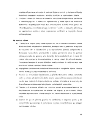11	
  
	
  
notables	
  deficiencias	
  y	
  reticencias	
  de	
  parte	
  del	
  Gobierno	
  central.	
  La	
  lucha	
  por	
  el	
  Estado	
  
Autonómico	
  todavía	
  está	
  pendiente,	
  y	
  la	
  Unidad	
  Demócrata	
  se	
  constituye	
  para	
  librarla.	
  	
  
c) En	
  nuestra	
  concepción,	
  el	
  Estado	
  se	
  basa	
  en	
  las	
  instituciones	
  que	
  permiten	
  el	
  ejercicio	
  de	
  
la	
   soberanía	
   popular	
   y	
   la	
   democracia	
   representativa,	
   y	
   posee	
   espacios	
   de	
   democracia	
  
deliberativa	
  y	
  de	
  participación	
  directa	
  de	
  la	
  población,	
  tanto	
  de	
  forma	
  directa	
  (por	
  vía	
  del	
  
referendo),	
  como	
  por	
  medio	
  de	
  consejos	
  económicos	
  y	
  sociales	
  en	
  los	
  que	
  los	
  gobiernos	
  y	
  
las	
   organizaciones	
   sociales	
   y	
   otras	
   corporaciones	
   coordinarán	
   y	
   negociarán	
   algunas	
  
políticas	
  públicas.	
  	
  	
  	
  	
  	
  	
  
	
  
I.4.	
  Nuestros	
  valores	
  
a) La	
  democracia,	
  los	
  principios	
  y	
  valores	
  ligados	
  a	
  ella,	
  son	
  la	
  base	
  de	
  la	
  convivencia	
  pacífica	
  
de	
  los	
  ciudadanos.	
  La	
  democracia	
  deliberativa,	
  entendida	
  como	
  la	
  generación	
  de	
  espacios	
  
de	
   encuentro	
   entre	
   la	
   sociedad	
   civil	
   y	
   los	
   representantes	
   políticos,	
   complementa	
   la	
  
democracia	
   representativa	
   promoviendo	
   el	
   debate	
   permanente	
   sobre	
   las	
   políticas	
  	
  
públicas	
   emanadas	
   del	
   gobierno	
   y	
   las	
   demandas	
   de	
   la	
   sociedad	
   civil,	
   en	
   el	
   marco	
   del	
  
respeto	
  a	
  las	
  minorías.	
  La	
  democracia	
  directa	
  se	
  expresa	
  a	
  través	
  del	
  referendo	
  popular.	
  
Promovemos	
  la	
  cultura	
  de	
  la	
  paz	
  y	
  del	
  diálogo	
  para	
  la	
  resolución	
  de	
  conflictos,	
  tanto	
  para	
  
el	
  escenario	
  nacional	
  como	
  para	
  el	
  internacional.	
  
b) Propugnamos	
  un	
  modelo	
  de	
  desarrollo	
  económico	
  que	
  no	
  solo	
  genere	
  riqueza,	
  sino	
  que	
  
además	
  distribuya	
  la	
  prosperidad	
  entre	
  los	
  bolivianos.	
  
c) Tenemos	
  una	
  irrenunciable	
  vocación	
  social.	
  La	
  prioridad	
  de	
  nuestras	
  políticas	
  	
  es	
  la	
  lucha	
  
contra	
  la	
  pobreza	
  y	
  la	
  disminución	
  de	
  las	
  brechas	
  y	
  desequilibrios	
  sociales	
  existentes	
  en	
  
nuestro	
   país,	
   mediante	
   la	
   implementación	
   de	
   políticas	
   	
   orientadas	
   a	
   la	
   generación	
   de	
  
desarrollo	
  y	
  oportunidades	
  para	
  la	
  distribución	
  equitativa	
  de	
  la	
  prosperidad.	
  	
  	
  	
  
d) Creemos	
   en	
   la	
   economía	
   solidaria,	
   que	
   reconozca,	
   proteja	
   y	
   promueva	
   el	
   valor	
   de	
   los	
  
emprendedores	
   en	
   la	
   generación	
   de	
   riqueza	
   y	
   de	
   progreso,	
   y	
   que	
   al	
   mismo	
   tiempo	
  
fomente	
  el	
  equilibrio	
  social,	
  a	
  fin	
  de	
  conseguir	
  una	
  correcta	
  distribución	
  de	
  la	
  prosperidad	
  	
  
todos.	
  	
  
e) Creemos	
   en	
   que	
   el	
   gobierno	
   garantice	
   las	
   condiciones	
   de	
   seguridad	
   jurídica	
   y	
   de	
  
competitividad	
   que	
   sostengan	
   la	
   confianza	
   de	
   nuestros	
   emprendedores	
   y	
   que	
   atraigan	
  
inversiones	
  del	
  exterior.	
  
 