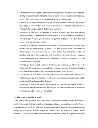 12	
  
	
  
f) Creemos	
  en	
  la	
  autonomía	
  como	
  la	
  forma	
  más	
  eficaz	
  y	
  eficiente	
  de	
  organización	
  del	
  Estado.	
  
Nuestra	
  concepción	
  se	
  alimenta	
  de	
  las	
  modernas	
  concepciones	
  del	
  gobierno	
  en	
  todos	
  sus	
  
niveles	
  y	
  de	
  la	
  comprensión	
  de	
  la	
  riqueza	
  plural	
  de	
  nuestras	
  identidades.	
  
g) Creemos	
   en	
   la	
   sostenibilidad,	
   en	
   usar	
   los	
   recursos	
   naturales	
   de	
   Bolivia	
   de	
   manera	
  
responsable	
   y	
   eficiente,	
   para	
   que	
   sirvan	
   al	
   desarrollo	
   y	
   al	
   bienestar	
   social	
   de	
   todos,	
  
incluidas	
  las	
  futuras	
  generaciones	
  de	
  bolivianos	
  y	
  bolivianas.	
  	
  
h) Creemos	
  en	
  la	
  libertad,	
  en	
  la	
  capacidad	
  de	
  hombres	
  y	
  mujeres	
  para	
  desarrollar	
  su	
  vida	
  
según	
  su	
  voluntad.	
  Entendemos	
  que	
  la	
  única	
  posibilidad	
  de	
  ser	
  libres	
  es	
  ser	
  ciudadanos	
  y	
  
ciudadanas	
   con	
   derechos	
   plenos,	
   lo	
   que	
   nos	
   permite	
   participar	
   en	
   las	
   decisiones	
   del	
  
Estado	
  y	
  controlar	
  a	
  los	
  gobernantes.	
  	
  
i) Entendemos	
  la	
  igualdad	
  no	
  sólo	
  como	
  la	
  ausencia	
  de	
  discriminación,	
  sino	
  también	
  como	
  
igualdad	
   real	
   de	
   oportunidades.	
   El	
   siglo	
   XX	
   ha	
   sido	
   el	
   siglo	
   de	
   la	
   lucha	
   contra	
   la	
  
discriminación;	
   	
   aun	
   así,	
   Bolivia	
   tiene	
   un	
   enorme	
   camino	
   que	
   recorrer	
   en	
   cuanto	
   a	
   la	
  
igualdad,	
   para	
   lograr	
   	
   la	
   incorporación	
   real	
   de	
   indígenas,	
   jóvenes,	
   minorías	
   y	
   sectores	
  
menos	
   favorecidos	
   a	
   los	
   espacios	
   de	
   participación,	
   toma	
   de	
   decisiones	
   y	
   a	
   las	
  
oportunidades	
  de	
  desarrollo.	
  	
  
j) Creemos	
   que	
   la	
   diversidad	
   cultural	
   y	
   de	
   identidades	
   constituye	
   un	
   patrimonio	
   de	
   la	
  
bolivianidad.	
  Por	
  eso	
  promovemos	
  una	
  Bolivia	
  inclusiva,	
  construida	
  desde	
  las	
  identidades	
  
particulares	
  y	
  compartidas,	
  gracias	
  al	
  reconocimiento	
  y	
  el	
  respeto	
  del	
  otro.	
  
k) La	
  honestidad	
  y	
  la	
  ética	
  deben	
  ser	
  los	
  pilares	
  fundamentales	
  del	
  desempeño	
  de	
  la	
  función	
  
pública,	
  lo	
  que	
  exige	
  la	
  realización	
  de	
  transformaciones	
  institucionales	
  destinadas	
  a	
  acabar	
  
con	
  la	
  corrupción	
  y	
  el	
  uso	
  indebido	
  del	
  poder.	
  	
  
l) Creemos	
  en	
  el	
  derecho	
  de	
  nuestro	
  país	
  a	
  reivindicar	
  y	
  recuperar	
  por	
  medios	
  pacíficos,	
  y	
  
por	
  todos	
  los	
  medios	
  permitidos	
  por	
  la	
  diplomacia	
  y	
  el	
  derecho	
  internacional,	
  la	
  cualidad	
  
marítima	
  que	
  perdió	
  en	
  la	
  Guerra	
  del	
  Pacífico.	
  
	
  
I.5.	
  La	
  lucha	
  por	
  el	
  “modelo”	
  es	
  inútil	
  
En	
   los	
   últimos	
   30	
   años	
   hemos	
   visto	
   cómo	
   Bolivia	
   cambiaba	
   dos	
   veces	
   de	
   modelo	
   económico	
   y	
  
social.	
  Sin	
  embargo,	
  sin	
  importar	
  qué	
  modelo	
  adopta,	
  el	
  país	
  no	
  supera	
  el	
  subdesarrollo.	
  Ahora	
  y	
  
antes	
  sigue	
  siendo	
  uno	
  de	
  los	
  países	
  más	
  pobres	
  de	
  Sudamérica.	
  Si	
  nos	
  comparamos	
  con	
  nuestros	
  
vecinos,	
   estamos	
   en	
   una	
   posición	
   inferior	
   en	
   cualquier	
   área.	
   Sin	
   importar	
   el	
   modelo,	
   Bolivia	
  
depende	
  de	
  la	
  exportación	
  de	
  recursos	
  naturales	
  no	
  renovables.	
  Entonces,	
  la	
  gente	
  vive	
  a	
  veces	
  
 
