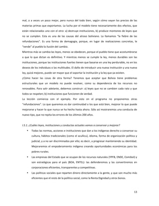 13	
  
	
  
mal,	
  o	
  a	
  veces	
  un	
  poco	
  mejor,	
  pero	
  nunca	
  del	
  todo	
  bien,	
  según	
  cómo	
  vayan	
  los	
  precios	
  de	
  las	
  
materias	
  primas	
  que	
  exportamos.	
  La	
  lucha	
  por	
  el	
  modelo	
  tiene	
  necesariamente	
  dos	
  efectos,	
  que	
  
están	
  relacionados	
  uno	
  con	
  el	
  otro:	
  a)	
  destruye	
  instituciones,	
  b)	
  produce	
  montones	
  de	
  leyes	
  que	
  
no	
   se	
   cumplen.	
   Esta	
   es	
   una	
   de	
   las	
   causas	
   del	
   atraso	
   boliviano.	
   La	
   llamamos	
   “la	
   fiebre	
   de	
   las	
  
refundaciones”.	
   Es	
   una	
   forma	
   de	
   demagogia,	
   porque,	
   en	
   lugar	
   de	
   realizaciones	
   concretas,	
   le	
  
“vende”	
  al	
  pueblo	
  la	
  ilusión	
  del	
  cambio.	
  	
  	
  
Mientras	
  más	
  se	
  cambia	
  las	
  leyes,	
  menos	
  se	
  obedecen,	
  porque	
  el	
  pueblo	
  tiene	
  que	
  acostumbrarse	
  
a	
   que	
   lo	
   que	
   dictan	
   es	
   definitivo.	
   Y	
   mientras	
   menos	
   se	
   cumple	
   la	
   ley,	
   menos	
   durables	
   son	
   las	
  
instituciones,	
  porque	
  las	
  instituciones	
  fuertes	
  tienen	
  que	
  basarse	
  en	
  una	
  ley	
  perdurable,	
  no	
  en	
  los	
  
deseos	
  de	
  los	
  individuos	
  o	
  las	
  multitudes.	
  El	
  daño	
  de	
  introducir	
  una	
  nueva	
  institución	
  y	
  una	
  nueva	
  
ley,	
  quizá	
  mejores,	
  puede	
  ser	
  mayor	
  que	
  el	
  soportar	
  la	
  institución	
  y	
  la	
  ley	
  que	
  ya	
  existen.	
  
¿Cómo	
   hacer	
   las	
   cosas	
   de	
   otra	
   forma?	
   Tenemos	
   que	
   aceptar	
   que	
   Bolivia	
   tiene	
   problemas	
  
estructurales	
   que	
   un	
   modelo	
   no	
   puede	
   resolver,	
   como	
   su	
   dependencia	
   de	
   los	
   recursos	
   no	
  
renovables.	
  Para	
  salir	
  adelante,	
  debemos	
  construir:	
  a)	
  leyes	
  que	
  no	
  se	
  cambien	
  cada	
  rato	
  y	
  que	
  
todos	
  se	
  respeten;	
  b)	
  instituciones	
  que	
  funcionen	
  de	
  verdad.	
  	
  
La	
   lección	
   comienza	
   con	
   el	
   ejemplo.	
   Por	
   esto	
   en	
   el	
   programa	
   no	
   proponemos	
   otras	
  
“refundaciones”.	
  Lo	
  que	
  queremos	
  es	
  dar	
  continuidad	
  a	
  los	
  que	
  está	
  bien,	
  mejorar	
  lo	
  que	
  puede	
  
mejorarse	
  y	
  hacer	
  lo	
  que	
  nunca	
  se	
  ha	
  hecho	
  hasta	
  ahora.	
  Sólo	
  así	
  mostraremos	
  una	
  conducta	
  de	
  
nuevo	
  tipo,	
  que	
  no	
  repita	
  los	
  errores	
  de	
  los	
  últimos	
  200	
  años.	
  
	
  
I.5.1.	
  ¿Cuáles	
  leyes,	
  instituciones	
  y	
  conductas	
  actuales	
  vamos	
  a	
  conservar	
  y	
  mejorar?	
  	
  
• Todas	
  las	
  normas,	
  acciones	
  e	
  instituciones	
  que	
  dan	
  a	
  los	
  indígenas	
  derecho	
  a	
  conservar	
  su	
  
cultura,	
  hábitos	
  tradicionales	
  (como	
  el	
  acullicu),	
  idioma,	
  forma	
  de	
  organización	
  política	
  y	
  
judicial,	
  y	
  a	
  no	
  ser	
  discriminados	
  por	
  ello;	
  es	
  decir,	
  a	
  progresar	
  manteniendo	
  su	
  identidad.	
  
Mejoraremos	
   el	
   empoderamiento	
   indígena	
   creando	
   oportunidades	
   económicas	
   para	
   los	
  
pobres	
  rurales.	
  	
  
• Las	
  empresas	
  del	
  Estado	
  que	
  se	
  ocupan	
  de	
  los	
  recursos	
  naturales	
  (YPFB,	
  ENDE,	
  Comibol)	
  y	
  
son	
   estratégicas	
   para	
   el	
   país	
   (BOA,	
   ENTEL):	
   las	
   defenderemos	
   y	
   las	
   convertiremos	
   en	
  
corporaciones	
  eficientes,	
  transparentes	
  y	
  competitivas.	
  	
  	
  
• Las	
  políticas	
  sociales	
  que	
  reparten	
  dinero	
  directamente	
  a	
  la	
  gente,	
  y	
  que	
  son	
  mucho	
  más	
  
eficientes	
  que	
  el	
  resto	
  de	
  la	
  política	
  social,	
  como	
  la	
  Renta	
  Dignidad	
  y	
  otros	
  bonos.	
  
 
