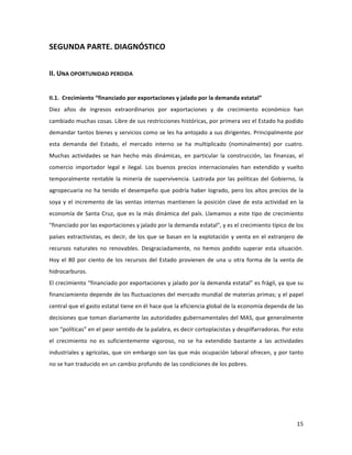 15	
  
	
  
SEGUNDA	
  PARTE.	
  DIAGNÓSTICO	
  
	
  
II.	
  UNA	
  OPORTUNIDAD	
  PERDIDA	
  
	
  
II.1.	
  	
  Crecimiento	
  “financiado	
  por	
  exportaciones	
  y	
  jalado	
  por	
  la	
  demanda	
  estatal”	
  
Diez	
   años	
   de	
   ingresos	
   extraordinarios	
   por	
   exportaciones	
   y	
   de	
   crecimiento	
   económico	
   han	
  
cambiado	
  muchas	
  cosas.	
  Libre	
  de	
  sus	
  restricciones	
  históricas,	
  por	
  primera	
  vez	
  el	
  Estado	
  ha	
  podido	
  
demandar	
  tantos	
  bienes	
  y	
  servicios	
  como	
  se	
  les	
  ha	
  antojado	
  a	
  sus	
  dirigentes.	
  Principalmente	
  por	
  
esta	
   demanda	
   del	
   Estado,	
   el	
   mercado	
   interno	
   se	
   ha	
   multiplicado	
   (nominalmente)	
   por	
   cuatro.	
  
Muchas	
   actividades	
   se	
   han	
   hecho	
   más	
   dinámicas,	
   en	
   particular	
   la	
   construcción,	
   las	
   finanzas,	
   el	
  
comercio	
   importador	
   legal	
   e	
   ilegal.	
   Los	
   buenos	
   precios	
   internacionales	
   han	
   extendido	
   y	
   vuelto	
  
temporalmente	
  rentable	
  la	
  minería	
  de	
  supervivencia.	
  Lastrada	
  por	
  las	
  políticas	
  del	
  Gobierno,	
  la	
  
agropecuaria	
  no	
  ha	
  tenido	
  el	
  desempeño	
  que	
  podría	
  haber	
  logrado,	
  pero	
  los	
  altos	
  precios	
  de	
  la	
  
soya	
  y	
  el	
  incremento	
  de	
  las	
  ventas	
  internas	
  mantienen	
  la	
  posición	
  clave	
  de	
  esta	
  actividad	
  en	
  la	
  
economía	
  de	
  Santa	
  Cruz,	
  que	
  es	
  la	
  más	
  dinámica	
  del	
  país.	
  Llamamos	
  a	
  este	
  tipo	
  de	
  crecimiento	
  
"financiado	
  por	
  las	
  exportaciones	
  y	
  jalado	
  por	
  la	
  demanda	
  estatal",	
  y	
  es	
  el	
  crecimiento	
  típico	
  de	
  los	
  
países	
  extractivistas,	
  es	
  decir,	
  de	
  los	
  que	
  se	
  basan	
  en	
  la	
  explotación	
  y	
  venta	
  en	
  el	
  extranjero	
  de	
  
recursos	
   naturales	
   no	
   renovables.	
   Desgraciadamente,	
   no	
   hemos	
   podido	
   superar	
   esta	
   situación.	
  
Hoy	
  el	
  80	
  por	
  ciento	
  de	
  los	
  recursos	
  del	
  Estado	
  provienen	
  de	
  una	
  u	
  otra	
  forma	
  de	
  la	
  venta	
  de	
  
hidrocarburos.	
  
El	
  crecimiento	
  “financiado	
  por	
  exportaciones	
  y	
  jalado	
  por	
  la	
  demanda	
  estatal”	
  es	
  frágil,	
  ya	
  que	
  su	
  
financiamiento	
  depende	
  de	
  las	
  fluctuaciones	
  del	
  mercado	
  mundial	
  de	
  materias	
  primas;	
  y	
  el	
  papel	
  
central	
  que	
  el	
  gasto	
  estatal	
  tiene	
  en	
  él	
  hace	
  que	
  la	
  eficiencia	
  global	
  de	
  la	
  economía	
  dependa	
  de	
  las	
  
decisiones	
  que	
  toman	
  diariamente	
  las	
  autoridades	
  gubernamentales	
  del	
  MAS,	
  que	
  generalmente	
  
son	
  “políticas”	
  en	
  el	
  peor	
  sentido	
  de	
  la	
  palabra,	
  es	
  decir	
  cortoplacistas	
  y	
  despilfarradoras.	
  Por	
  esto	
  
el	
   crecimiento	
   no	
   es	
   suficientemente	
   vigoroso,	
   no	
   se	
   ha	
   extendido	
   bastante	
   a	
   las	
   actividades	
  
industriales	
  y	
  agrícolas,	
  que	
  sin	
  embargo	
  son	
  las	
  que	
  más	
  ocupación	
  laboral	
  ofrecen,	
  y	
  por	
  tanto	
  
no	
  se	
  han	
  traducido	
  en	
  un	
  cambio	
  profundo	
  de	
  las	
  condiciones	
  de	
  los	
  pobres.	
  
	
  	
  
	
  
	
  
	
  
 