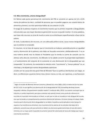 16	
  
	
  
	
  
II.2.	
  Más	
  crecimiento,	
  ¿menos	
  desigualdad?	
  
Em	
  Bolivia	
  cada	
  punto	
  porcentual	
  de	
  crecimiento	
  del	
  PIB	
  se	
  convierte	
  en	
  apenas	
  de	
  0,3	
  a	
  0,5%	
  
menos	
  de	
  pobreza	
  (es	
  decir,	
  cantidad	
  de	
  personas	
  que	
  no	
  pueden	
  pagarse	
  una	
  canasta	
  básica	
  de	
  
alimentos	
  y	
  bienes).	
  Los	
  más	
  optimistas	
  hablan	
  de	
  una	
  relación	
  1-­‐0,7%.	
  
El	
  rezago	
  de	
  la	
  pobreza	
  respecto	
  al	
  crecimiento	
  muestra	
  que	
  la	
  primera	
  responde	
  a	
  desigualdades	
  
estructurales	
  que	
  una	
  mayor	
  abundancia	
  general	
  de	
  recursos	
  no	
  puede	
  resolver.	
  En	
  otras	
  palabras,	
  
que	
  haya	
  más	
  recursos	
  no	
  sirve	
  de	
  mucho	
  si	
  estos	
  no	
  se	
  distribuyen	
  específicamente	
  a	
  favor	
  de	
  los	
  
pobres.	
  
Al	
  revés,	
  la	
  abundancia	
  de	
  recursos,	
  sin	
  una	
  adecuada	
  política	
  social,	
  causa	
  nuevas	
  desigualdades	
  
que	
  no	
  existían	
  en	
  el	
  pasado.	
  
En	
  resumen,	
  no	
  se	
  trata	
  de	
  esperar	
  que	
  el	
  crecimiento	
  se	
  traduzca	
  automáticamente	
  en	
  igualdad	
  
social	
  y	
  disminución	
  de	
  la	
  pobreza,	
  esto	
  debe	
  ser	
  buscado	
  consciente	
  y	
  deliberadamente.	
  Y	
  es	
  en	
  
esta	
   materia	
   donde	
   más	
   ha	
   fallado	
   el	
   Presidente	
   que	
   ha	
   tenido	
   la	
   suerte	
   de	
   coincidir	
   con	
   los	
  
últimos	
  ocho	
  años	
  de	
  crecimiento.	
  Evo	
  Morales	
  no	
  ha	
  sabido	
  convertir	
  la	
  prosperidad	
  exportadora	
  
y	
   el	
   aceleramiento	
   del	
   conjunto	
   de	
   la	
   economía	
   en	
   una	
   disminución	
   de	
   la	
   desigualdad	
   que	
   sea	
  
comparable.1
	
  Al	
  contrario,	
  ha	
  mantenido	
  la	
  relación	
  entre	
  “crecimiento”	
  y	
  “menor	
  pobreza”	
  en	
  un	
  
nivel	
  bajo,	
  y	
  ha	
  dejado	
  que	
  nuevas	
  desigualdades	
  aparezcan.	
  
¿Cuáles	
  son	
  las	
  causas	
  de	
  esta	
  grave	
  falla	
  de	
  Morales?	
  Que	
  sus	
  políticas	
  distributivas	
  son	
  ciegas,	
  es	
  
decir,	
  no	
  diferencian	
  a	
  quienes	
  tienen	
  más	
  y	
  tienen	
  menos;	
  es	
  más,	
  son	
  regresivas,	
  o	
  sea	
  favorecen	
  
	
  	
  	
  	
  	
  	
  	
  	
  	
  	
  	
  	
  	
  	
  	
  	
  	
  	
  	
  	
  	
  	
  	
  	
  	
  	
  	
  	
  	
  	
  	
  	
  	
  	
  	
  	
  	
  	
  	
  	
  	
  	
  	
  	
  	
  	
  	
  	
  	
  	
  	
  	
  	
  	
  	
  	
  	
  	
  	
  	
  	
  
1
	
  Según	
  el	
  estudio	
  de	
  Werener	
  Hernani-­‐Limarino	
  y	
  Ahmed	
  Eid,	
  entre	
  2005	
  y	
  2011	
  el	
  índice	
  de	
  Gini	
  ha	
  caído	
  
de	
  0,51	
  a	
  0,4,	
  lo	
  que	
  significa	
  una	
  disminución	
  de	
  la	
  desigualdad	
  de	
  21%	
  (Unravilling	
  declining	
  income	
  
inequality	
  in	
  Bolivia:	
  Do	
  government	
  transfers	
  matter?,	
  Fundación	
  ARU,	
  2013).	
  Los	
  autores	
  concluyen	
  que	
  se	
  
trata	
  de	
  un	
  cambio	
  importante,	
  pero	
  para	
  sustentar	
  esta	
  opinión	
  toman	
  como	
  punto	
  de	
  referencia	
  lo	
  
ocurrido	
  en	
  el	
  periodo	
  mencionado	
  en	
  el	
  Brasil,	
  un	
  país	
  que	
  no	
  sólo	
  se	
  considera	
  el	
  más	
  desigual	
  del	
  mundo,	
  
sino	
  que	
  ha	
  tenido	
  un	
  comportamiento	
  económico	
  distinto	
  del	
  boliviano.	
  Al	
  mismo	
  tiempo	
  el	
  trabajo	
  citado	
  
muestra	
  que	
  la	
  disminución	
  de	
  la	
  desigualdad	
  no	
  se	
  debió	
  a	
  la	
  política	
  social	
  aplicada	
  en	
  este	
  tiempo	
  (ni	
  
siquiera	
  a	
  las	
  transferencias	
  directas),	
  sino	
  al	
  aumento	
  de	
  los	
  salarios	
  de	
  los	
  estratos	
  más	
  bajos	
  de	
  la	
  
población,	
  aumento	
  que	
  sólo	
  parcialmente	
  se	
  debió	
  a	
  las	
  decisiones	
  gubernamentales	
  (el	
  alza	
  del	
  salario	
  
mínimo)	
  y	
  en	
  su	
  mayor	
  parte	
  respondió	
  al	
  aumento	
  natural	
  de	
  la	
  demanda	
  de	
  fuerza	
  de	
  trabajo	
  que	
  trajo	
  el	
  
crecimiento	
  económico.	
  
 