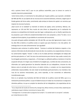 17	
  
	
  
más	
   a	
   quienes	
   tienen	
   más;2
	
  y	
   que	
   no	
   son	
   políticas	
   sostenibles,	
   pues	
   no	
   toman	
   en	
   cuenta	
   la	
  
cuestión	
  clave	
  de	
  la	
  productividad.	
  
	
  Como	
  hemos	
  dicho,	
  el	
  crecimiento	
  ha	
  sido	
  jalado	
  por	
  el	
  gasto	
  público,	
  que	
  equivale	
  a	
  alrededor	
  
del	
  40%	
  del	
  PIB.	
  Un	
  uso	
  óptimo	
  de	
  los	
  recursos	
  de	
  la	
  economía	
  boliviana,	
  entonces,	
  exigiría	
  que	
  el	
  
Estado	
  gastara	
  de	
  forma	
  sabia,	
  convirtiendo	
  cada	
  centavo	
  en	
  bienes	
  de	
  capital	
  o	
  en	
  servicios	
  que	
  
mejoren	
  los	
  recursos	
  humanos.	
  
¿Qué	
   ocurre	
   en	
   la	
   realidad?	
   La	
   inversión	
   en	
   bienes	
   de	
   capital,	
   como	
   carreteras,	
   fábricas,	
   etc.	
  
representa	
   un	
   11%	
   del	
   PIB.	
   Pero	
   mucho	
   de	
   este	
   dinero	
   se	
   desperdicia	
   por	
   la	
   realización	
   de	
  
procesos	
  no	
  competitivos	
  de	
  licitación	
  que	
  dan	
  lugar	
  a	
  sobreprecios,	
  por	
  un	
  diseño	
  caprichoso	
  de	
  
los	
  proyectos	
  y	
  por	
  la	
  falta	
  de	
  complementariedad	
  entre	
  unos	
  proyectos	
  y	
  otros.3
	
  Es	
  decir,	
  no	
  se	
  
emplea	
  de	
  forma	
  óptima,	
  lo	
  que	
  debilita	
  el	
  crecimiento	
  de	
  la	
  economía.	
  
Una	
  parte	
  del	
  gasto	
  público	
  (alrededor	
  del	
  15%	
  del	
  PIB,	
  una	
  tasa	
  sólo	
  ligeramente	
  mayor	
  a	
  la	
  de	
  
los	
  años	
  90)	
  se	
  destina	
  a	
  la	
  política	
  social,	
  se	
  supone	
  que	
  para	
  favorecer	
  a	
  los	
  más	
  pobres.	
  Sin	
  
embargo	
  ésta	
  no	
  ha	
  sido	
  suficientemente	
  “pro-­‐igualdad”.	
  	
  
Evaluemos	
   para	
   comenzar	
   la	
   política	
   laboral.	
   	
   Tenemos	
   la	
   actitud	
   del	
   Gobierno	
   respecto	
   a	
   tres	
  
sectores	
  informales	
  de	
  alta	
  demanda	
  de	
  mano	
  de	
  obra:	
  los	
  cocaleros,	
  los	
  cooperativistas	
  mineros	
  y	
  
los	
  comerciantes	
  ilegales	
  “chutos”.	
  A	
  ellos	
  se	
  les	
  ha	
  dado	
  permisos	
  extralegales	
  de	
  trabajo	
  (del	
  
permiso	
  para	
  plantar	
  un	
  “cato”	
  de	
  coca	
  a	
  las	
  autorizaciones	
  para	
  internar	
  ropa	
  usada	
  o	
  autos)	
  y	
  les	
  
ha	
  entregado	
  yacimientos	
  y	
  maquinaria,	
  	
  a	
  fin	
  de	
  lograr	
  su	
  adhesión	
  política	
  y	
  mantener	
  el	
  nivel	
  de	
  
ocupación	
  del	
  país.	
  En	
  ningún	
  caso	
  el	
  Gobierno	
  ha	
  exigido	
  que,	
  a	
  cambio	
  de	
  estas	
  concesiones,	
  los	
  
informales	
   con	
   capital	
   garanticen	
   los	
   derechos	
   laborales	
   de	
   sus	
   trabajadores,	
   inclusive	
   los	
   más	
  
básicos	
   como	
   la	
   jornada	
   de	
   ocho	
   horas	
   y	
   el	
   salario	
   mínimo,	
   o	
   cumplan	
   con	
   los	
   requerimientos	
  
ambientales	
  imprescindibles.	
  De	
  este	
  modo	
  ha	
  beneficiado	
  particularmente	
  a	
  los	
  miembros	
  más	
  
ricos	
   de	
   los	
   sectores	
   mencionados,	
   que,	
   como	
   esperaba,	
   se	
   han	
   convertido	
   en	
   adherentes	
  
incondicionales	
  suyos.	
  
Este	
   es	
   un	
   ejemplo	
   muy	
   ilustrativo	
   del	
   fallo	
   de	
   fondo	
   de	
   la	
   política	
   social	
   del	
   MAS,	
   que	
   es	
   su	
  
motivación	
  puramente	
  política.	
  Lo	
  que	
  el	
  Gobierno	
  busca	
  en	
  todas	
  las	
  circunstancias	
  es	
  asegurarse	
  
clientelas	
  políticas,	
  no	
  que	
  se	
  cumplan	
  los	
  derechos	
  de	
  los	
  trabajadores	
  y	
  las	
  expectativas	
  de	
  los	
  
	
  	
  	
  	
  	
  	
  	
  	
  	
  	
  	
  	
  	
  	
  	
  	
  	
  	
  	
  	
  	
  	
  	
  	
  	
  	
  	
  	
  	
  	
  	
  	
  	
  	
  	
  	
  	
  	
  	
  	
  	
  	
  	
  	
  	
  	
  	
  	
  	
  	
  	
  	
  	
  	
  	
  	
  	
  	
  	
  	
  	
  
2
	
  Así	
  se	
  desprende	
  del	
  estudio	
  de	
  Verónica	
  Paz,	
  George	
  Gray,	
  Wilson	
  Jiménez	
  y	
  Ernesto	
  Yañez,	
  Explaining	
  low	
  
redistributive	
  impact	
  in	
  Bolivia,	
  Commitment	
  to	
  Equity,	
  2013.	
  
3
	
  Investigaciones	
  “La	
  verdad	
  sobre	
  el	
  programa	
  Evo	
  Cumple”	
  y	
  “La	
  verdad	
  sobre	
  la	
  corrupción”,	
  realizadas	
  
por	
  Unidad	
  Nacional	
  en	
  2013.	
  
 