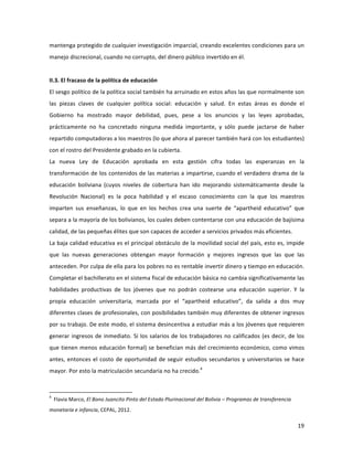 19	
  
	
  
mantenga	
  protegido	
  de	
  cualquier	
  investigación	
  imparcial,	
  creando	
  excelentes	
  condiciones	
  para	
  un	
  
manejo	
  discrecional,	
  cuando	
  no	
  corrupto,	
  del	
  dinero	
  público	
  invertido	
  en	
  él.	
  
	
  
II.3.	
  El	
  fracaso	
  de	
  la	
  política	
  de	
  educación	
  
El	
  sesgo	
  político	
  de	
  la	
  política	
  social	
  también	
  ha	
  arruinado	
  en	
  estos	
  años	
  las	
  que	
  normalmente	
  son	
  
las	
   piezas	
   claves	
   de	
   cualquier	
   política	
   social:	
   educación	
   y	
   salud.	
   En	
   estas	
   áreas	
   es	
   donde	
   el	
  
Gobierno	
   ha	
   mostrado	
   mayor	
   debilidad,	
   pues,	
   pese	
   a	
   los	
   anuncios	
   y	
   las	
   leyes	
   aprobadas,	
  
prácticamente	
   no	
   ha	
   concretado	
   ninguna	
   medida	
   importante,	
   y	
   sólo	
   puede	
   jactarse	
   de	
   haber	
  
repartido	
  computadoras	
  a	
  los	
  maestros	
  (lo	
  que	
  ahora	
  al	
  parecer	
  también	
  hará	
  con	
  los	
  estudiantes)	
  
con	
  el	
  rostro	
  del	
  Presidente	
  grabado	
  en	
  la	
  cubierta.	
  
La	
   nueva	
   Ley	
   de	
   Educación	
   aprobada	
   en	
   esta	
   gestión	
   cifra	
   todas	
   las	
   esperanzas	
   en	
   la	
  
transformación	
  de	
  los	
  contenidos	
  de	
  las	
  materias	
  a	
  impartirse,	
  cuando	
  el	
  verdadero	
  drama	
  de	
  la	
  
educación	
   boliviana	
   (cuyos	
   niveles	
   de	
   cobertura	
   han	
   ido	
   mejorando	
   sistemáticamente	
   desde	
   la	
  
Revolución	
   Nacional)	
   es	
   la	
   poca	
   habilidad	
   y	
   el	
   escaso	
   conocimiento	
   con	
   la	
   que	
   los	
   maestros	
  
imparten	
   sus	
   enseñanzas,	
   lo	
   que	
   en	
   los	
   hechos	
   crea	
   una	
   suerte	
   de	
   “apartheid	
   educativo”	
   que	
  
separa	
  a	
  la	
  mayoría	
  de	
  los	
  bolivianos,	
  los	
  cuales	
  deben	
  contentarse	
  con	
  una	
  educación	
  de	
  bajísima	
  
calidad,	
  de	
  las	
  pequeñas	
  élites	
  que	
  son	
  capaces	
  de	
  acceder	
  a	
  servicios	
  privados	
  más	
  eficientes.	
  
La	
  baja	
  calidad	
  educativa	
  es	
  el	
  principal	
  obstáculo	
  de	
  la	
  movilidad	
  social	
  del	
  país,	
  esto	
  es,	
  impide	
  
que	
   las	
   nuevas	
   generaciones	
   obtengan	
   mayor	
   formación	
   y	
   mejores	
   ingresos	
   que	
   las	
   que	
   las	
  
anteceden.	
  Por	
  culpa	
  de	
  ella	
  para	
  los	
  pobres	
  no	
  es	
  rentable	
  invertir	
  dinero	
  y	
  tiempo	
  en	
  educación.	
  
Completar	
  el	
  bachillerato	
  en	
  el	
  sistema	
  fiscal	
  de	
  educación	
  básica	
  no	
  cambia	
  significativamente	
  las	
  
habilidades	
   productivas	
   de	
   los	
   jóvenes	
   que	
   no	
   podrán	
   costearse	
   una	
   educación	
   superior.	
   Y	
   la	
  
propia	
   educación	
   universitaria,	
   marcada	
   por	
   el	
   “apartheid	
   educativo”,	
   da	
   salida	
   a	
   dos	
   muy	
  
diferentes	
  clases	
  de	
  profesionales,	
  con	
  posibilidades	
  también	
  muy	
  diferentes	
  de	
  obtener	
  ingresos	
  
por	
  su	
  trabajo.	
  De	
  este	
  modo,	
  el	
  sistema	
  desincentiva	
  a	
  estudiar	
  más	
  a	
  los	
  jóvenes	
  que	
  requieren	
  
generar	
  ingresos	
  de	
  inmediato.	
  Si	
  los	
  salarios	
  de	
  los	
  trabajadores	
  no	
  calificados	
  (es	
  decir,	
  de	
  los	
  
que	
  tienen	
  menos	
  educación	
  formal)	
  se	
  benefician	
  más	
  del	
  crecimiento	
  económico,	
  como	
  vimos	
  
antes,	
  entonces	
  el	
  costo	
  de	
  oportunidad	
  de	
  seguir	
  estudios	
  secundarios	
  y	
  universitarios	
  se	
  hace	
  
mayor.	
  Por	
  esto	
  la	
  matriculación	
  secundaria	
  no	
  ha	
  crecido.4
	
  
	
  	
  	
  	
  	
  	
  	
  	
  	
  	
  	
  	
  	
  	
  	
  	
  	
  	
  	
  	
  	
  	
  	
  	
  	
  	
  	
  	
  	
  	
  	
  	
  	
  	
  	
  	
  	
  	
  	
  	
  	
  	
  	
  	
  	
  	
  	
  	
  	
  	
  	
  	
  	
  	
  	
  	
  	
  	
  	
  	
  	
  
4
	
  	
  Flavia	
  Marco,	
  El	
  Bono	
  Juancito	
  Pinto	
  del	
  Estado	
  Plurinacional	
  del	
  Bolivia	
  –	
  Programas	
  de	
  transferencia	
  
monetaria	
  e	
  infancia,	
  CEPAL,	
  2012.	
  
 