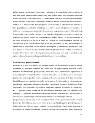 20	
  
	
  
La	
  falta	
  de	
  una	
  transformación	
  cuantitativa	
  y	
  cualitativa	
  de	
  la	
  educación	
  (de	
  más	
  inversión	
  en	
  la	
  
educación	
  básica,	
  mejor	
  formación	
  docente,	
  más	
  preocupación	
  por	
  los	
  niños	
  pequeños)	
  constituye	
  
el	
  peor	
  fracaso	
  del	
  Gobierno	
  en	
  cuanto	
  a	
  la	
  necesidad	
  de	
  superar	
  las	
  desigualdades	
  que	
  separan	
  
históricamente	
  a	
  los	
  bolivianos	
  e	
  impiden	
  la	
  constitución	
  de	
  una	
  extendida	
  y	
  fuerte	
  clase	
  media.	
  
También	
  es	
  la	
  mejor	
  muestra	
  de	
  que	
  la	
  política	
  social	
  actual	
  no	
  es	
  suficientemente	
  profunda	
  ni	
  
“pro-­‐igualdad”,	
  ya	
  que	
  se	
  halla	
  maniatada	
  por	
  la	
  orientación	
  puramente	
  política	
  que	
  le	
  imprime	
  el	
  
Gobierno;	
  en	
  este	
  caso,	
  por	
  su	
  necesidad	
  de	
  contentar	
  a	
  los	
  grupos	
  corporativos	
  del	
  magisterio	
  y	
  
la	
  universidad,	
  cuya	
  invariable	
  exigencia	
  es	
  que	
  el	
  cambio	
  educativo	
  sea	
  cosmético	
  y	
  no	
  afecte	
  sus	
  
privilegios,	
  no	
  importa	
  el	
  costo	
  que	
  esto	
  pueda	
  tener	
  para	
  los	
  jóvenes	
  y	
  el	
  país.	
  Por	
  supuesto,	
  la	
  
necesidad	
   de	
   que	
   las	
   reformas	
   no	
   se	
   traben	
   por	
   culpa	
   de	
   una	
   oposición	
   ciega	
   de	
   parte	
   de	
   sus	
  
protagonistas,	
   y	
   por	
   tanto	
   el	
   requisito	
   de	
   actuar	
   en	
   este	
   campo	
   con	
   tino,	
   paulatinamente	
   y	
  
combinando	
  las	
  obligaciones	
  con	
  los	
  estímulos,	
  es	
  innegable,	
  si	
  queremos	
  ser	
  realistas.	
  Una	
  cosa	
  
muy	
  distinta	
  es	
  renunciar	
  a	
  cualquier	
  cambio	
  de	
  fondo	
  por	
  conveniencia	
  política,	
  camuflando	
  la	
  
inacción	
   detrás	
   de	
   un	
   montón	
   de	
   disposiciones	
   curriculares	
   que	
   nadie	
   está	
   en	
   condiciones	
   de	
  
aplicar,	
  o	
  de	
  medidas	
  asistencialistas	
  como	
  la	
  distribución	
  de	
  computadoras.	
  
	
  
II.4.	
  El	
  fracaso	
  de	
  la	
  política	
  de	
  salud	
  
En	
  el	
  caso	
  de	
  la	
  salud	
  los	
  problemas	
  son	
  similares:	
  también	
  han	
  aumentado	
  las	
  coberturas,	
  pero	
  se	
  
mantienen	
   los	
   gravísimos	
   problemas	
   de	
   calidad,	
   que	
   son	
   particularmente	
   dolorosos	
   cuando	
  
hablamos	
   de	
   enfermedades	
   graves	
   (cáncer,	
   insuficiencia	
   renal,	
   enfermedades	
   degenerativas	
   e	
  
inmunológicas),	
  las	
  cuales	
  prácticamente	
  condenan	
  a	
  los	
  pobres	
  a	
  la	
  muerte,	
  ya	
  que:	
  a)	
  los	
  servicios	
  
públicos	
   sólo	
   están	
   disponibles	
   para	
   los	
   trabajadores	
   formales	
   (es	
   el	
   caso	
   de	
   la	
   Caja	
   Nacional	
   de	
  
Salud),	
  b)	
  cuando	
  son	
  gratuitos	
  o	
  financiados	
  por	
  los	
  seguros	
  de	
  maternidad	
  y	
  de	
  vejez,	
  no	
  cuentan	
  
con	
  camas	
  o	
  espacios	
  para	
  los	
  aparatos	
  de	
  análisis	
  y	
  tratamiento	
  (escáneres	
  de	
  todo	
  tipo,	
  desde	
  
mamografías	
  hasta	
  tomografías	
  y	
  resonancias	
  magnéticas,	
  máquinas	
  de	
  diálisis	
  o	
  de	
  radioterapia,	
  
etc.),	
   y	
   tampoco	
   pueden	
   proveer	
   de	
   los	
   medicamentos	
   necesarios	
   para	
   los	
   tratamientos	
   más	
  
complejos.	
  	
  En	
  los	
  hechos,	
  estas	
  carencias	
  privatizan	
  al	
  sistema	
  en	
  su	
  conjunto,	
  	
  incluso	
  cuando	
  la	
  
infraestructura	
  hospitalaria	
  y	
  las	
  remuneraciones	
  médicas	
  sean	
  cubiertas	
  por	
  el	
  Estado.	
  
Los	
   problemas	
   y	
   las	
   carencias	
   de	
   los	
   servicios	
   se	
   deben	
   a	
   una	
   baja	
   inversión	
   estatal	
   en	
   salud	
  
(menos	
  del	
  4%	
  del	
  PIB,	
  es	
  decir,	
  casi	
  la	
  misma	
  tasa	
  de	
  los	
  años	
  90)	
  y	
  por	
  la	
  prioridad	
  que	
  da	
  el	
  	
  
Gobierno	
  (una	
  vez	
  más,	
  por	
  razones	
  políticas)	
  a	
  la	
  construcción	
  de	
  infraestructura	
  respecto	
  a	
  la	
  
contratación	
  de	
  personal	
  calificado	
  y	
  la	
  compra	
  de	
  aparatos,	
  insumos,	
  etc.	
  Otra	
  causa	
  fundamental	
  
 