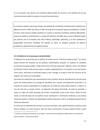 21	
  
	
  
es	
   la	
   corrupción,	
   que	
   desvía	
   una	
   cantidad	
   indeterminada	
   de	
   recursos	
   a	
   los	
   bolsillos	
   de	
   los	
   que	
  
toman	
  decisiones	
  sobre	
  la	
  compra	
  y	
  el	
  uso	
  de	
  los	
  suministros.	
  
	
  
	
  
En	
  resumen,	
  podemos	
  decir	
  que	
  aunque	
  una	
  década	
  de	
  crecimiento	
  ha	
  disminuido	
  la	
  pobreza	
  y	
  la	
  
diferencia	
  entre	
  el	
  20%	
  más	
  alto	
  y	
  el	
  20%	
  más	
  bajo	
  de	
  la	
  escala	
  de	
  ingresos	
  (medida	
  por	
  el	
  índice	
  
de	
  Gini),	
  estos	
  avances	
  pueden	
  perderse	
  en	
  cuanto	
  la	
  situación	
  económica	
  enfrente	
  dificultades,	
  
porque	
  las	
  políticas	
  redistributivas	
  y	
  sociales	
  del	
  Gobierno	
  del	
  MAS,	
  pese	
  a	
  estar	
  sobrefinanciadas	
  
por	
  primera	
  vez	
  en	
  la	
  historia,	
  han	
  sido	
  erráticas,	
  politizadas,	
  efectistas,	
  y	
  no	
  han	
  cambiado	
  la	
  
desigualdad	
   estructural	
   heredada	
   del	
   pasado,	
   es	
   decir,	
   la	
   desigual	
   posesión	
   de	
   factores	
  
productivos,	
  especialmente	
  de	
  capital	
  humano.	
  
	
  
	
  
II.5.	
  Al	
  Gobierno	
  no	
  le	
  preocupa	
  la	
  productividad	
  
El	
  Gobierno	
  ha	
  reconocido	
  que	
  la	
  política	
  de	
  bonos	
  durará	
  “mientras	
  tengamos	
  gas”.5
	
  Lo	
  mismo	
  
podría	
   decirse	
   del	
   conjunto	
   de	
   las	
   políticas	
   redistributivas	
   actuales,	
   en	
   especial	
   el	
   constante	
  
incremento	
  del	
  gasto	
  público.	
  Todas	
  ellas	
  tienen	
  fecha	
  de	
  expiración.	
  Además,	
  serán	
  muy	
  difíciles	
  
de	
  financiar	
  incluso	
  antes	
  de	
  que	
  el	
  gas	
  se	
  acabe	
  completamente,	
  si	
  los	
  precios	
  no	
  son	
  tan	
  buenos	
  
como	
  ahora,	
  disminuye	
  la	
  demanda	
  estatal	
  y	
  esto	
  contagia	
  a	
  la	
  baja	
  el	
  nivel	
  de	
  consumo	
  de	
  los	
  
hogares.	
  Por	
  tanto	
  son	
  insostenibles.	
  
Esto	
  hace	
  tan	
  importante	
  que	
  aprovechemos	
  este	
  momento	
  de	
  gran	
  abundancia	
  de	
  recursos	
  para	
  
pasar	
   del	
   asistencialismo	
   (la	
   entrega	
   de	
   beneficios	
   por	
   razones	
   principalmente	
   lectorales)	
   a	
   la	
  
creación	
  de	
  nuevas	
  capacidades	
  en	
  la	
  población,	
  de	
  modo	
  que	
  ésta	
  pueda	
  sostener	
  y	
  mejorar	
  su	
  
tren	
   de	
   vida	
   por	
   su	
   propia	
   cuenta,	
   sin	
   depender	
   del	
   apoyo	
   del	
   Estado.	
   Se	
   trata	
   de	
   aprender	
   a	
  
pescar	
  en	
  lugar	
  de	
  recibir	
  pescados	
  de	
  manera	
  insostenible,	
  como	
  ocurre	
  ahora.	
  Dicho	
  de	
  otro	
  
modo,	
  se	
  trata	
  de	
  pasar	
  de	
  una	
  política	
  social	
  “politiquera”	
  y	
  finalmente	
  inefectiva	
  a	
  una	
  política	
  
social	
  que	
  apunte	
  a	
  resolver	
  las	
  inequidades	
  históricas	
  del	
  país,	
  es	
  decir,	
  la	
  desigual	
  posesión	
  de	
  los	
  
factores	
  productivos.	
  
Es	
  cierto	
  que	
  la	
  redistribución	
  de	
  tierra,	
  recursos	
  naturales	
  y	
  de	
  capital	
  financiero	
  a	
  quienes	
  están	
  
menos	
   dotados	
   con	
   estos	
   factores	
   sufre	
   de	
   serias	
   restricciones.	
   Aunque	
   todavía	
   existen	
   cuatro	
  
	
  	
  	
  	
  	
  	
  	
  	
  	
  	
  	
  	
  	
  	
  	
  	
  	
  	
  	
  	
  	
  	
  	
  	
  	
  	
  	
  	
  	
  	
  	
  	
  	
  	
  	
  	
  	
  	
  	
  	
  	
  	
  	
  	
  	
  	
  	
  	
  	
  	
  	
  	
  	
  	
  	
  	
  	
  	
  	
  	
  	
  
5
	
  Luis	
  Arce,	
  ministro	
  de	
  Economía,	
  en	
  La	
  Razón,	
  “Un	
  tercio	
  de	
  los	
  bolivianos	
  recibe	
  dinero	
  a	
  través	
  de	
  los	
  
bonos	
  sociales”,	
  2	
  de	
  enero	
  de	
  2014.	
  	
  
 