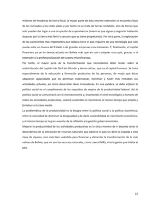 22	
  
	
  
millones	
  de	
  hectáreas	
  de	
  tierra	
  fiscal,	
  la	
  mayor	
  parte	
  de	
  esta	
  enorme	
  extensión	
  se	
  encuentra	
  lejos	
  
de	
  los	
  mercados	
  y	
  las	
  redes	
  viales	
  y	
  por	
  tanto	
  no	
  se	
  trata	
  de	
  tierras	
  rentables,	
  sino	
  de	
  tierras	
  que	
  
solo	
  pueden	
  dar	
  lugar	
  a	
  una	
  ocupación	
  de	
  supervivencia	
  (mientras	
  que	
  siguen	
  y	
  seguirán	
  habiendo	
  
disputas	
  por	
  la	
  tierra	
  más	
  fértil	
  y	
  cercana	
  que	
  ya	
  tiene	
  propietarios).	
  Por	
  otra	
  parte,	
  la	
  explotación	
  
de	
  los	
  yacimientos	
  más	
  importantes	
  que	
  todavía	
  tiene	
  el	
  país	
  requiere	
  de	
  una	
  tecnología	
  que	
  sólo	
  
puede	
  estar	
  en	
  manos	
  del	
  Estado	
  o	
  de	
  grandes	
  empresas	
  concesionarias.	
  Y,	
  finalmente,	
  el	
  capital	
  
financiero	
   ya	
   se	
   ha	
   democratizado	
   en	
   Bolivia	
   más	
   que	
   en	
   casi	
   cualquier	
   otro	
   país,	
   gracias	
   a	
   la	
  
extensión	
  y	
  la	
  profesionalización	
  de	
  nuestra	
  microfinanzas.	
  
Por	
   tanto,	
   el	
   mayor	
   peso	
   de	
   la	
   transformación	
   que	
   necesitamos	
   debe	
   recaer	
   sobre	
   la	
  
redistribución	
  del	
  capital	
  más	
  fácil	
  de	
  difundir	
  y	
  democratizar,	
  que	
  es	
  el	
  capital	
  humano.	
  Se	
  trata	
  
especialmente	
   de	
   la	
   educación	
   y	
   formación	
   productiva	
   de	
   las	
   personas,	
   de	
   modo	
   que	
   éstas	
  
adquieran	
   capacidades	
   que	
   les	
   permitan	
   sistematizar,	
   tecnificar	
   y	
   hacer	
   más	
   rentables	
   sus	
  
actividades	
  actuales,	
  así	
  como	
  desarrollar	
  ideas	
  innovadoras.	
  En	
  una	
  palabra,	
  se	
  debe	
  enfocar	
  la	
  
política	
  social	
  en	
  el	
  cumplimiento	
  de	
  los	
  requisitos	
  de	
  mejora	
  de	
  la	
  productividad	
  laboral.	
  Así	
  la	
  
política	
  social	
  se	
  comunicará	
  con	
  la	
  microeconomía	
  y,	
  levantando	
  el	
  nivel	
  tecnológico	
  y	
  humano	
  de	
  
todas	
  las	
  actividades	
  productivas,	
  volverá	
  sostenible	
  el	
  crecimiento	
  al	
  mismo	
  tiempo	
  que	
  amplía	
  y	
  
fortalece	
  a	
  la	
  clase	
  media.	
  
La	
  problemática	
  de	
  la	
  productividad	
  es	
  la	
  bisagra	
  entre	
  la	
  política	
  social	
  y	
  la	
  política	
  económica,	
  
entre	
  la	
  necesidad	
  de	
  disminuir	
  la	
  desigualdad	
  y	
  de	
  darle	
  sostenibilidad	
  al	
  crecimiento	
  económico,	
  
y	
  al	
  mismo	
  tiempo	
  es	
  la	
  gran	
  ausente	
  de	
  la	
  reflexión	
  y	
  la	
  gestión	
  gubernamentales.	
  	
  	
  
Mejorar	
  la	
  productividad	
  de	
  las	
  actividades	
  productivas	
  es	
  la	
  única	
  manera	
  de	
  ir	
  dejando	
  atrás	
  la	
  
dependencia	
  de	
  la	
  extracción	
  de	
  recursos	
  naturales	
  que	
  adolece	
  el	
  país	
  sin	
  darle	
  la	
  espalda	
  a	
  esta	
  
clase	
  de	
  riqueza,	
  sino	
  más	
  bien	
  usándola	
  para	
  financiar	
  y	
  alimentar	
  la	
  transformación	
  de	
  lo	
  más	
  
valioso	
  de	
  Bolivia,	
  que	
  no	
  son	
  los	
  recursos	
  naturales,	
  como	
  cree	
  el	
  MAS,	
  sino	
  la	
  gente	
  que	
  habita	
  el	
  
país.	
  
	
   	
  
 