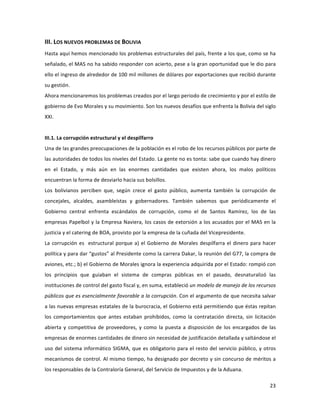 23	
  
	
  
III.	
  LOS	
  NUEVOS	
  PROBLEMAS	
  DE	
  BOLIVIA	
  
Hasta	
  aquí	
  hemos	
  mencionado	
  los	
  problemas	
  estructurales	
  del	
  país,	
  frente	
  a	
  los	
  que,	
  como	
  se	
  ha	
  
señalado,	
  el	
  MAS	
  no	
  ha	
  sabido	
  responder	
  con	
  acierto,	
  pese	
  a	
  la	
  gran	
  oportunidad	
  que	
  le	
  dio	
  para	
  
ello	
  el	
  ingreso	
  de	
  alrededor	
  de	
  100	
  mil	
  millones	
  de	
  dólares	
  por	
  exportaciones	
  que	
  recibió	
  durante	
  
su	
  gestión.	
  
Ahora	
  mencionaremos	
  los	
  problemas	
  creados	
  por	
  el	
  largo	
  periodo	
  de	
  crecimiento	
  y	
  por	
  el	
  estilo	
  de	
  
gobierno	
  de	
  Evo	
  Morales	
  y	
  su	
  movimiento.	
  Son	
  los	
  nuevos	
  desafíos	
  que	
  enfrenta	
  la	
  Bolivia	
  del	
  siglo	
  
XXI.	
  
	
  
III.1.	
  La	
  corrupción	
  estructural	
  y	
  el	
  despilfarro	
  
Una	
  de	
  las	
  grandes	
  preocupaciones	
  de	
  la	
  población	
  es	
  el	
  robo	
  de	
  los	
  recursos	
  públicos	
  por	
  parte	
  de	
  
las	
  autoridades	
  de	
  todos	
  los	
  niveles	
  del	
  Estado.	
  La	
  gente	
  no	
  es	
  tonta:	
  sabe	
  que	
  cuando	
  hay	
  dinero	
  
en	
   el	
   Estado,	
   y	
   más	
   aún	
   en	
   las	
   enormes	
   cantidades	
   que	
   existen	
   ahora,	
   los	
   malos	
   políticos	
  
encuentran	
  la	
  forma	
  de	
  desviarlo	
  hacia	
  sus	
  bolsillos.	
  	
  
Los	
   bolivianos	
   perciben	
   que,	
   según	
   crece	
   el	
   gasto	
   público,	
   aumenta	
   también	
   la	
   corrupción	
   de	
  
concejales,	
   alcaldes,	
   asambleístas	
   y	
   gobernadores.	
   También	
   sabemos	
   que	
   periódicamente	
   el	
  
Gobierno	
   central	
   enfrenta	
   escándalos	
   de	
   corrupción,	
   como	
   el	
   de	
   Santos	
   Ramírez,	
   los	
   de	
   las	
  
empresas	
  Papelbol	
  y	
  la	
  Empresa	
  Naviera,	
  los	
  casos	
  de	
  extorsión	
  a	
  los	
  acusados	
  por	
  el	
  MAS	
  en	
  la	
  
justicia	
  y	
  el	
  catering	
  de	
  BOA,	
  provisto	
  por	
  la	
  empresa	
  de	
  la	
  cuñada	
  del	
  Vicepresidente.	
  
La	
  corrupción	
  es	
  	
  estructural	
  porque	
  a)	
  el	
  Gobierno	
  de	
  Morales	
  despilfarra	
  el	
  dinero	
  para	
  hacer	
  
política	
  y	
  para	
  dar	
  “gustos”	
  al	
  Presidente	
  como	
  la	
  carrera	
  Dakar,	
  la	
  reunión	
  del	
  G77,	
  la	
  compra	
  de	
  
aviones,	
  etc.;	
  b)	
  el	
  Gobierno	
  de	
  Morales	
  ignora	
  la	
  experiencia	
  adquirida	
  por	
  el	
  Estado:	
  rompió	
  con	
  
los	
   principios	
   que	
   guiaban	
   el	
   sistema	
   de	
   compras	
   públicas	
   en	
   el	
   pasado,	
   desnaturalizó	
   las	
  
instituciones	
  de	
  control	
  del	
  gasto	
  fiscal	
  y,	
  en	
  suma,	
  estableció	
  un	
  modelo	
  de	
  manejo	
  de	
  los	
  recursos	
  
públicos	
  que	
  es	
  esencialmente	
  favorable	
  a	
  la	
  corrupción.	
  Con	
  el	
  argumento	
  de	
  que	
  necesita	
  salvar	
  
a	
  las	
  nuevas	
  empresas	
  estatales	
  de	
  la	
  burocracia,	
  el	
  Gobierno	
  está	
  permitiendo	
  que	
  éstas	
  repitan	
  
los	
   comportamientos	
   que	
   antes	
   estaban	
   prohibidos,	
   como	
   la	
   contratación	
   directa,	
   sin	
   licitación	
  
abierta	
  y	
  competitiva	
  de	
  proveedores,	
  y	
  como	
  la	
  puesta	
  a	
  disposición	
  de	
  los	
  encargados	
  de	
  las	
  
empresas	
  de	
  enormes	
  cantidades	
  de	
  dinero	
  sin	
  necesidad	
  de	
  justificación	
  detallada	
  y	
  saltándose	
  el	
  
uso	
  del	
  sistema	
  informático	
  SIGMA,	
  que	
  es	
  obligatorio	
  para	
  el	
  resto	
  del	
  servicio	
  público,	
  y	
  otros	
  
mecanismos	
  de	
  control.	
  Al	
  mismo	
  tiempo,	
  ha	
  designado	
  por	
  decreto	
  y	
  sin	
  concurso	
  de	
  méritos	
  a	
  
los	
  responsables	
  de	
  la	
  Contraloría	
  General,	
  del	
  Servicio	
  de	
  Impuestos	
  y	
  de	
  la	
  Aduana.	
  
 