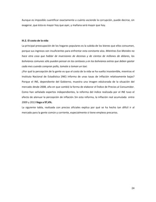 24	
  
	
  
Aunque	
  es	
  imposible	
  cuantificar	
  exactamente	
  a	
  cuánto	
  asciende	
  la	
  corrupción,	
  puede	
  decirse,	
  sin	
  
exagerar,	
  que	
  ésta	
  es	
  mayor	
  hoy	
  que	
  ayer,	
  y	
  mañana	
  será	
  mayor	
  que	
  hoy.	
  	
  	
  
	
  
	
  
III.2.	
  El	
  costo	
  de	
  la	
  vida	
  
La	
  principal	
  preocupación	
  de	
  los	
  hogares	
  populares	
  es	
  la	
  subida	
  de	
  los	
  bienes	
  que	
  ellos	
  consumen,	
  
porque	
  sus	
  ingresos	
  son	
  insuficientes	
  para	
  enfrentar	
  esta	
  constante	
  alza.	
  Mientras	
  Evo	
  Morales	
  no	
  
hace	
   otra	
   cosa	
   que	
   hablar	
   de	
   inversiones	
   de	
   decenas	
   y	
   de	
   cientos	
   de	
   millones	
   de	
   dólares,	
   los	
  
bolivianos	
  comunes	
  sólo	
  pueden	
  pensar	
  en	
  los	
  centavos	
  y	
  en	
  los	
  bolivianos	
  extras	
  que	
  deben	
  gastar	
  
cada	
  mes	
  cuando	
  compran	
  pollo,	
  tomate	
  o	
  toman	
  un	
  taxi.	
  
¿Por	
  qué	
  la	
  percepción	
  de	
  la	
  gente	
  es	
  que	
  el	
  costo	
  de	
  la	
  vida	
  se	
  ha	
  vuelto	
  insostenible,	
  mientras	
  el	
  
Instituto	
   Nacional	
   de	
   Estadística	
   (INE)	
   informa	
   de	
   unas	
   tasas	
   de	
   inflación	
   relativamente	
   bajas?	
  
Porque	
   el	
   INE,	
   dependiente	
   del	
   Gobierno,	
   muestra	
   una	
   imagen	
   edulcorada	
   de	
   la	
   situación	
   del	
  
mercado	
  desde	
  2008,	
  año	
  en	
  que	
  cambió	
  la	
  forma	
  de	
  elaborar	
  el	
  Índice	
  de	
  Precios	
  al	
  Consumidor.	
  
Como	
  han	
  señalado	
  expertos	
  independientes,	
  la	
  reforma	
  del	
  índice	
  realizada	
  por	
  el	
  INE	
  tuvo	
  el	
  
efecto	
  de	
  atenuar	
  la	
  percepción	
  de	
  inflación.	
  
Sin	
  esta	
  reforma,	
  la	
  inflación	
  real	
  acumulada	
  	
  entre	
  
2009	
  y	
  2013	
  llega	
  a	
  97,4%.	
  
La	
   siguiente	
   tabla,	
   realizada	
   con	
   precios	
   oficiales	
   explica	
   por	
   qué	
   se	
   ha	
   hecho	
   tan	
   difícil	
   ir	
   al	
  
mercado	
  para	
  la	
  gente	
  común	
  y	
  corriente,	
  especialmente	
  si	
  tiene	
  empleos	
  precarios.	
  	
  
	
   	
  
 