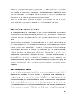 26	
  
	
  
Como	
  se	
  ve,	
  comprar	
  alimentos	
  básicos	
  puede	
  ser	
  entre	
  14	
  y	
  56%	
  más	
  caro	
  hoy	
  que	
  hace	
  cuatro	
  
años;	
  el	
  alquiler	
  de	
  una	
  vivienda	
  es	
  55%	
  más	
  alto;	
  y	
  se	
  necesita	
  gastar	
  entre	
  21	
  y	
  65%	
  más	
  que	
  en	
  
2008	
  para	
  tener	
  un	
  hijo	
  y	
  educarlo	
  hasta	
  el	
  nivel	
  universitario	
  en	
  instituciones	
  privadas	
  (que	
  en	
  
muchos	
  casos	
  son	
  las	
  únicas	
  que	
  ofrecen	
  un	
  nivel	
  mínimo	
  de	
  calidad).	
  
Este	
  cuadro	
  muestra	
  por	
  qué	
  la	
  principal	
  preocupación	
  de	
  los	
  bolivianos	
  es	
  la	
  falta	
  de	
  empleos	
  
dignos	
  que	
  ofrezcan	
  remuneraciones	
  suficientes	
  para	
  enfrentar	
  el	
  alza	
  de	
  los	
  precios.	
  	
  
	
  	
  	
  
	
  
III.3.	
  El	
  hacinamiento	
  y	
  el	
  desorden	
  de	
  las	
  ciudades	
  
Las	
  ciudades,	
  y	
  en	
  especial	
  las	
  tres	
  principales	
  del	
  país,	
  enfrentan	
  los	
  desafíos	
  que	
  genera	
  el	
  boom	
  
poblacional	
  en	
  un	
  contexto	
  de	
  crecimiento.	
  (Aunque	
  Bolivia	
  sigue	
  teniendo	
  pocos	
  habitantes	
  para	
  
la	
  extensión	
  que	
  tiene,	
  la	
  densidad	
  demográfica	
  urbana	
  ha	
  crecido	
  enormemente	
  en	
  los	
  últimos	
  50	
  
años).	
  	
  
Estos	
  desafíos	
  son	
  de	
  varios	
  tipos:	
  a)	
  Insuficiente	
  provisión	
  de	
  servicios	
  de	
  todo	
  tipo,	
  desde	
  los	
  
básicos	
  hasta	
  los	
  financieros,	
  b)	
  escasez	
  del	
  transporte	
  colectivo	
  y	
  explosión	
  del	
  parque	
  automotriz	
  
privado,	
  c)	
  escasez	
  de	
  tierras	
  urbanizables	
  y	
  burbujas	
  de	
  precios	
  inmobiliarios,	
  d)	
  complicación	
  de	
  
la	
   relación	
   entre	
   el	
   ciudadano,	
   las	
   empresas	
   y	
   las	
   instituciones,	
   que	
   bajo	
   la	
   influencia	
   de	
   este	
  
Gobierno,	
   además,	
   se	
   han	
   burocratizado	
   enormemente,	
   f)	
   inseguridad	
   en	
   las	
   calles	
   por	
   la	
  
proliferación	
  de	
  bandas	
  juveniles,	
  la	
  ineficiencia	
  de	
  la	
  Policía,	
  y	
  la	
  respuesta	
  brutal	
  de	
  la	
  sociedad	
  al	
  
aumento	
  del	
  crimen,	
  que	
  consiste	
  en	
  la	
  aplicación	
  de	
  “justicia	
  por	
  mano	
  propia”,	
  	
  g)	
  polución	
  y	
  mal	
  
manejo	
  de	
  los	
  residuos,	
  h)	
  nuevas	
  plagas:	
  alcoholismo,	
  drogadicción	
  y	
  violencia	
  intrafamiliar,	
  en	
  
especial	
  la	
  dirigida	
  contra	
  la	
  mujer,	
  i)	
  nuevas	
  identidades:	
  tribus	
  urbanas	
  y	
  orientaciones	
  sexuales	
  
alternativas.	
  
	
  
III.4.	
  El	
  desafío	
  del	
  cambio	
  climático	
  
Por	
   sus	
   delicados	
   ecosistemas,	
   está	
   considerado	
   como	
   uno	
   de	
   los	
   países	
   más	
   vulnerables	
   al	
  
cambio	
  climático,	
  Pese	
  a	
  ello,	
  la	
  cuestión	
  ambiental	
  ha	
  sido	
  ignorada	
  por	
  el	
  Gobierno	
  del	
  MAS,	
  
excepto	
  en	
  sus	
  proclamas	
  internacionales	
  sobre	
  la	
  “Madre	
  Tierra”.	
  En	
  la	
  práctica,	
  en	
  cambio,	
  los	
  
últimos	
  ocho	
  años	
  han	
  sido	
  de	
  desarrollismo	
  puro,	
  es	
  decir,	
  se	
  ha	
  concebido	
  el	
  progreso	
  del	
  país	
  
como	
   una	
   acumulación	
   de	
   cemento	
   en	
   obras	
   gigantescas,	
   concesionadas	
   de	
   forma	
   poco	
  
transparente	
  y	
  construidas	
  sin	
  consideraciones	
  ambientales	
  (tal	
  es	
  el	
  caso	
  de	
  la	
  carretera	
  que	
  Evo	
  
Morales	
  quería	
  que	
  atravesara	
  el	
  TIPNIS).	
  No	
  se	
  ha	
  realizado	
  ninguna	
  política	
  coherente	
  e	
  integral	
  
 