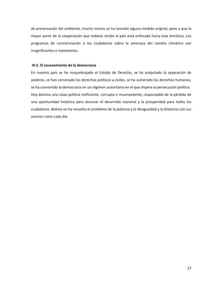 27	
  
	
  
de	
  preservación	
  del	
  ambiente,	
  mucho	
  menos	
  se	
  ha	
  tomado	
  alguna	
  medida	
  original,	
  pese	
  a	
  que	
  la	
  
mayor	
  parte	
  de	
  la	
  cooperación	
  que	
  todavía	
  recibe	
  el	
  país	
  está	
  enfocada	
  hacia	
  esta	
  temática.	
  Los	
  
programas	
   de	
   concienciación	
   a	
   los	
   ciudadanos	
   sobre	
   la	
   amenaza	
   del	
   cambio	
   climático	
   son	
  
insignificantes	
  o	
  inexistentes.	
  	
  	
  
	
  
	
  III.5.	
  El	
  socavamiento	
  de	
  la	
  democracia	
  
En	
   nuestro	
   país	
   se	
   ha	
   resquebrajado	
   el	
   Estado	
   de	
   Derecho,	
   se	
   ha	
   aniquilado	
   la	
   separación	
   de	
  
poderes,	
  se	
  han	
  cercenado	
  los	
  derechos	
  políticos	
  y	
  civiles,	
  se	
  ha	
  vulnerado	
  los	
  derechos	
  humanos,	
  
se	
  ha	
  convertido	
  la	
  democracia	
  en	
  un	
  régimen	
  autoritario	
  en	
  el	
  que	
  impera	
  la	
  persecución	
  política.	
  	
  
Hoy	
  domina	
  una	
  clase	
  política	
  ineficiente,	
  corrupta	
  e	
  incompetente,	
  responsable	
  de	
  la	
  pérdida	
  de	
  
una	
   oportunidad	
   histórica	
   para	
   alcanzar	
   el	
   desarrollo	
   nacional	
   y	
   la	
   prosperidad	
   para	
   todos	
   los	
  
ciudadanos.	
  Bolivia	
  no	
  ha	
  resuelto	
  el	
  problema	
  de	
  la	
  pobreza	
  y	
  la	
  desigualdad	
  y	
  la	
  distancia	
  con	
  sus	
  
vecinos	
  crece	
  cada	
  día.	
  	
  	
  
	
  	
  
	
  
	
  
	
   	
  
 