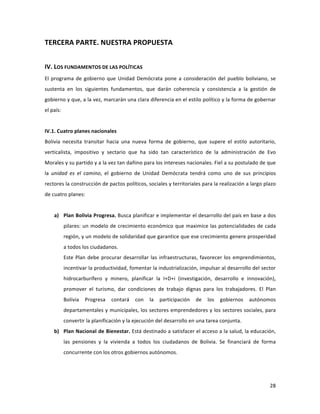 28	
  
	
  
TERCERA	
  PARTE.	
  NUESTRA	
  PROPUESTA	
  
	
  
IV.	
  LOS	
  FUNDAMENTOS	
  DE	
  LAS	
  POLÍTICAS	
  
El	
  programa	
  de	
  gobierno	
  que	
  Unidad	
  Demócrata	
  pone	
  a	
  consideración	
  del	
  pueblo	
  boliviano,	
  se	
  
sustenta	
   en	
   los	
   siguientes	
   fundamentos,	
   que	
   darán	
   coherencia	
   y	
   consistencia	
   a	
   la	
   gestión	
   de	
  
gobierno	
  y	
  que,	
  a	
  la	
  vez,	
  marcarán	
  una	
  clara	
  diferencia	
  en	
  el	
  estilo	
  político	
  y	
  la	
  forma	
  de	
  gobernar	
  
el	
  país:	
  	
  
	
  
IV.1.	
  Cuatro	
  planes	
  nacionales	
  	
  	
  
Bolivia	
   necesita	
   transitar	
   hacia	
   una	
   nueva	
   forma	
   de	
   gobierno,	
   que	
   supere	
   el	
   estilo	
   autoritario,	
  
verticalista,	
   impositivo	
   y	
   sectario	
   que	
   ha	
   sido	
   tan	
   característico	
   de	
   la	
   administración	
   de	
   Evo	
  
Morales	
  y	
  su	
  partido	
  y	
  a	
  la	
  vez	
  tan	
  dañino	
  para	
  los	
  intereses	
  nacionales.	
  Fiel	
  a	
  su	
  postulado	
  de	
  que	
  
la	
   unidad	
   es	
   el	
   camino,	
   el	
   gobierno	
   de	
   Unidad	
   Demócrata	
   tendrá	
   como	
   uno	
   de	
   sus	
   principios	
  
rectores	
  la	
  construcción	
  de	
  pactos	
  políticos,	
  sociales	
  y	
  territoriales	
  para	
  la	
  realización	
  a	
  largo	
  plazo	
  
de	
  cuatro	
  planes:	
  
	
  
a) Plan	
  Bolivia	
  Progresa.	
  Busca	
  planificar	
  e	
  implementar	
  el	
  desarrollo	
  del	
  país	
  en	
  base	
  a	
  dos	
  
pilares:	
  un	
  modelo	
  de	
  crecimiento	
  económico	
  que	
  maximice	
  las	
  potencialidades	
  de	
  cada	
  
región,	
  y	
  un	
  modelo	
  de	
  solidaridad	
  que	
  garantice	
  que	
  ese	
  crecimiento	
  genere	
  prosperidad	
  
a	
  todos	
  los	
  ciudadanos.	
  	
  
Este	
  Plan	
  debe	
  procurar	
  desarrollar	
  las	
  infraestructuras,	
  favorecer	
  los	
  emprendimientos,	
  
incentivar	
  la	
  productividad,	
  fomentar	
  la	
  industrialización,	
  impulsar	
  al	
  desarrollo	
  del	
  sector	
  	
  
hidrocarburífero	
   y	
   minero,	
   planificar	
   la	
   I+D+i	
   (investigación,	
   desarrollo	
   e	
   innovación),	
  
promover	
   el	
   turismo,	
   dar	
   condiciones	
   de	
   trabajo	
   dignas	
   para	
   los	
   trabajadores.	
   El	
   Plan	
  
Bolivia	
   Progresa	
   contará	
   con	
   la	
   participación	
   de	
   los	
   gobiernos	
   autónomos	
  
departamentales	
  y	
  municipales,	
  los	
  sectores	
  emprendedores	
  y	
  los	
  sectores	
  sociales,	
  para	
  
convertir	
  la	
  planificación	
  y	
  la	
  ejecución	
  del	
  desarrollo	
  en	
  una	
  tarea	
  conjunta.	
  
b) Plan	
  Nacional	
  de	
  Bienestar.	
  Está	
  destinado	
  a	
  satisfacer	
  el	
  acceso	
  a	
  la	
  salud,	
  la	
  educación,	
  
las	
   pensiones	
   y	
   la	
   vivienda	
   a	
   todos	
   los	
   ciudadanos	
   de	
   Bolivia.	
   Se	
   financiará	
   de	
   forma	
  
concurrente	
  con	
  los	
  otros	
  gobiernos	
  autónomos.	
  
 
