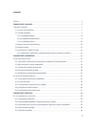 2	
  
	
  
SUMARIO	
  
	
  
	
  
PREFACIO	
  	
  .......................................................................................................................................................................................................................................................................	
  5	
  
PRIMERA	
  PARTE.	
  IDEOLOGÍA	
  	
  ..............................................................................................................................................................................................................	
  7	
  
I.	
  OBJETIVOS	
  Y	
  PRINCIPIOS	
  ...................................................................................................................................................................................................................................	
  7	
  
I.1.	
  Los	
  cinco	
  retos	
  de	
  Bolivia	
  	
  ........................................................................................................................................................................................................	
  7	
  
I.2.	
  	
  La	
  triple	
  ciudadanía	
  	
  ......................................................................................................................................................................................................................	
  7	
  
I.2.1.	
  La	
  ciudadanía	
  política	
  	
  .....................................................................................................................................................................................................	
  8	
  
I.1.2	
  La	
  ciudadanía	
  socioeconómica	
  	
  ...............................................................................................................................................................................	
  8	
  
I.1.3.	
  La	
  ciudadanía	
  cultural	
  	
  .................................................................................................................................................................................................	
  10	
  
I.3.	
  Nuestra	
  visión	
  del	
  Estado	
  boliviano	
  	
  ...........................................................................................................................................................................	
  10	
  
1.4.	
  Nuestros	
  valores	
  	
  ..........................................................................................................................................................................................................................	
  11	
  
I.5.	
  La	
  lucha	
  por	
  el	
  “modelo”	
  es	
  inútil	
  	
  ................................................................................................................................................................................	
  12	
  
I.5.1.	
  ¿Cuáles	
  leyes,	
  instituciones	
  y	
  conductas	
  actuales	
  vamos	
  a	
  conservar	
  y	
  mejorar?	
  	
  ........................................	
  13	
  
SEGUNDA	
  PARTE.	
  DIAGNÓSTICO	
  	
  .................................................................................................................................................................................................	
  15	
  
II.	
  UNA	
  OPORTUNIDAD	
  PERDIDA	
  	
  ...................................................................................................................................................................................................................	
  15	
  
II.1.	
  	
  Crecimiento	
  “financiado	
  por	
  exportaciones	
  y	
  jalado	
  por	
  la	
  demanda	
  estatal”	
  	
  ..........................................................	
  15	
  
II.2.	
  Más	
  crecimiento,	
  ¿menos	
  desigualdad?	
  	
  .............................................................................................................................................................	
  16	
  
II.3.	
  El	
  fracaso	
  de	
  la	
  política	
  de	
  educación	
  	
  ....................................................................................................................................................................	
  18	
  
II.4.	
  El	
  fracaso	
  de	
  la	
  política	
  de	
  salud	
  	
  ..................................................................................................................................................................................	
  20	
  
II.5.	
  Al	
  Gobierno	
  no	
  le	
  preocupa	
  la	
  productividad	
  	
  ................................................................................................................................................	
  21	
  
III.	
  LOS	
  NUEVOS	
  PROBLEMAS	
  DE	
  BOLIVIA	
  	
  ...............................................................................................................................................................................................	
  23	
  
III.1.	
  La	
  corrupción	
  estructural	
  y	
  el	
  despilfarro	
  	
  .........................................................................................................................................................	
  23	
  
III.2.	
  El	
  costo	
  de	
  la	
  vida	
  	
  .....................................................................................................................................................................................................................	
  24	
  
III.3.	
  El	
  hacinamiento	
  y	
  desorden	
  de	
  las	
  ciudades	
  	
  .................................................................................................................................................	
  26	
  
III.4.	
  El	
  desafío	
  del	
  cambio	
  climático	
  	
  ...................................................................................................................................................................................	
  26	
  
III.5.	
  El	
  socavamiento	
  de	
  la	
  democracia	
  	
  ..........................................................................................................................................................................	
  27	
  
TERCERA	
  PARTE.	
  PROPUESTA	
  	
  ..........................................................................................................................................................................................................	
  28	
  
IV.	
  LOS	
  FUNDAMENTOS	
  DE	
  LAS	
  POLÍTICAS	
  	
  ..............................................................................................................................................................................................	
  28	
  
IV.1.	
  Cuatro	
  planes	
  nacionales	
  	
  .................................................................................................................................................................................................	
  28	
  
IV.2.	
  Pactos	
  de	
  gobernabilidad	
  y	
  consejos	
  económicos	
  y	
  sociales	
  	
  .......................................................................................................	
  29	
  
IV.3.	
  Austeridad	
  y	
  buen	
  uso	
  de	
  los	
  recursos	
  públicos.	
  Basta	
  de	
  corrupción	
  y	
  despilfarro	
  	
  ...........................................	
  30	
  
IV.4.	
  Alianzas	
  público-­‐privadas	
  	
  ................................................................................................................................................................................................	
  30	
  
IV.5.	
  Desarrollo	
  sostenible	
  	
  ............................................................................................................................................................................................................	
  30	
  
 