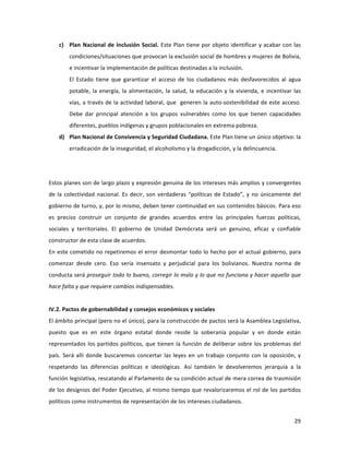 29	
  
	
  
c) Plan	
  Nacional	
  de	
  Inclusión	
  Social.	
  Este	
  Plan	
  tiene	
  por	
  objeto	
  identificar	
  y	
  acabar	
  con	
  las	
  
condiciones/situaciones	
  que	
  provocan	
  la	
  exclusión	
  social	
  de	
  hombres	
  y	
  mujeres	
  de	
  Bolivia,	
  
e	
  incentivar	
  la	
  implementación	
  de	
  políticas	
  destinadas	
  a	
  la	
  inclusión.	
  	
  
El	
   Estado	
   tiene	
   que	
   garantizar	
   el	
   acceso	
   de	
   los	
   ciudadanos	
   más	
   desfavorecidos	
   al	
   agua	
  
potable,	
  la	
  energía,	
  la	
  alimentación,	
  la	
  salud,	
  la	
  educación	
  y	
  la	
  vivienda,	
  e	
  incentivar	
  las	
  
vías,	
  a	
  través	
  de	
  la	
  actividad	
  laboral,	
  que	
  	
  generen	
  la	
  auto-­‐sostenibilidad	
  de	
  este	
  acceso.	
  
Debe	
   dar	
   principal	
   atención	
   a	
   los	
   grupos	
   vulnerables	
   como	
   los	
   que	
   tienen	
   capacidades	
  
diferentes,	
  pueblos	
  indígenas	
  y	
  grupos	
  poblacionales	
  en	
  extrema	
  pobreza.	
  	
  	
  
d) Plan	
  Nacional	
  de	
  Convivencia	
  y	
  Seguridad	
  Ciudadana.	
  Este	
  Plan	
  tiene	
  un	
  único	
  objetivo:	
  la	
  
erradicación	
  de	
  la	
  inseguridad,	
  el	
  alcoholismo	
  y	
  la	
  drogadicción,	
  y	
  la	
  delincuencia.	
  	
  
	
  
	
  
Estos	
  planes	
  son	
  de	
  largo	
  plazo	
  y	
  expresión	
  genuina	
  de	
  los	
  intereses	
  más	
  amplios	
  y	
  convergentes	
  
de	
  la	
  colectividad	
  nacional.	
  Es	
  decir,	
  son	
  verdaderas	
  “políticas	
  de	
  Estado”,	
  y	
  no	
  únicamente	
  del	
  
gobierno	
  de	
  turno,	
  y,	
  por	
  lo	
  mismo,	
  deben	
  tener	
  continuidad	
  en	
  sus	
  contenidos	
  básicos.	
  Para	
  eso	
  
es	
   preciso	
   construir	
   un	
   conjunto	
   de	
   grandes	
   acuerdos	
   entre	
   las	
   principales	
   fuerzas	
   políticas,	
  
sociales	
   y	
   territoriales.	
   El	
   gobierno	
   de	
   Unidad	
   Demócrata	
   será	
   un	
   genuino,	
   eficaz	
   y	
   confiable	
  
constructor	
  de	
  esta	
  clase	
  de	
  acuerdos.	
  	
  
En	
  este	
  cometido	
  no	
  repetiremos	
  el	
  error	
  desmontar	
  todo	
  lo	
  hecho	
  por	
  el	
  actual	
  gobierno,	
  para	
  
comenzar	
   desde	
   cero.	
   Eso	
   sería	
   insensato	
   y	
   perjudicial	
   para	
   los	
   bolivianos.	
   Nuestra	
   norma	
   de	
  
conducta	
  será	
  proseguir	
  todo	
  lo	
  bueno,	
  corregir	
  lo	
  malo	
  y	
  lo	
  que	
  no	
  funciona	
  y	
  hacer	
  aquello	
  que	
  
hace	
  falta	
  y	
  que	
  requiere	
  cambios	
  indispensables.	
  	
  
	
  
IV.2.	
  Pactos	
  de	
  gobernabilidad	
  y	
  consejos	
  económicos	
  y	
  sociales	
  
El	
  ámbito	
  principal	
  (pero	
  no	
  el	
  único),	
  para	
  la	
  construcción	
  de	
  pactos	
  será	
  la	
  Asamblea	
  Legislativa,	
  
puesto	
   que	
   es	
   en	
   este	
   órgano	
   estatal	
   donde	
   reside	
   la	
   soberanía	
   popular	
   y	
   en	
   donde	
   están	
  
representados	
  los	
  partidos	
  políticos,	
  que	
  tienen	
  la	
  función	
  de	
  deliberar	
  sobre	
  los	
  problemas	
  del	
  
país.	
  Será	
  allí	
  donde	
  buscaremos	
  concertar	
  las	
  leyes	
  en	
  un	
  trabajo	
  conjunto	
  con	
  la	
  oposición,	
  y	
  
respetando	
   las	
   diferencias	
   políticas	
   e	
   ideológicas.	
   Así	
   también	
   le	
   devolveremos	
   jerarquía	
   a	
   la	
  
función	
  legislativa,	
  rescatando	
  al	
  Parlamento	
  de	
  su	
  condición	
  actual	
  de	
  mera	
  correa	
  de	
  trasmisión	
  
de	
  los	
  designios	
  del	
  Poder	
  Ejecutivo,	
  al	
  mismo	
  tiempo	
  que	
  revalorizaremos	
  el	
  rol	
  de	
  los	
  partidos	
  
políticos	
  como	
  instrumentos	
  de	
  representación	
  de	
  los	
  intereses	
  ciudadanos.	
  	
  
 