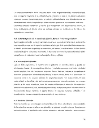 30	
  
	
  
Las	
  corporaciones	
  también	
  deben	
  ser	
  sujetos	
  de	
  los	
  pactos	
  de	
  gobernabilidad	
  y	
  desarrollo	
  del	
  país,	
  
pero	
  como	
  parte	
  integrante	
  de	
  la	
  política	
  boliviana,	
  y	
  no	
  como	
  el	
  todo	
  de	
  ella.	
  Lo	
  corporativo	
  será	
  
respetado	
  como	
  un	
  elemento	
  peculiar	
  a	
  la	
  tradición	
  pública	
  boliviana,	
  pero	
  deberá	
  encontrar	
  sus	
  
límites	
  en	
  el	
  bien	
  común,	
  la	
  legalidad	
  y	
  la	
  protección	
  de	
  la	
  igualdad	
  de	
  los	
  ciudadanos	
  ante	
  la	
  ley.	
  
Crearemos	
   consejos	
   económicos	
   y	
   sociales	
   que	
   incorporarán	
   a	
   las	
   organizaciones	
   sociales,	
   de	
  
forma	
   institucional,	
   al	
   debate	
   sobre	
   las	
   políticas	
   públicas	
   con	
   incidencia	
   en	
   la	
   vida	
   de	
   los	
  
trabajadores	
  y	
  campesinos.	
  
	
  	
  
IV.3.	
  Austeridad	
  y	
  buen	
  uso	
  de	
  los	
  recursos	
  públicos.	
  Basta	
  de	
  corrupción	
  y	
  despilfarro	
  	
  
Nuestro	
  gobierno	
  tendrá	
  como	
  otro	
  principio	
  moral	
  y	
  de	
  conducta	
  en	
  la	
  forma	
  de	
  gestionar	
  los	
  
recursos	
  públicos,	
  que	
  son	
  de	
  todos	
  los	
  bolivianos,	
  el	
  principio	
  de	
  la	
  austeridad,	
  la	
  transparencia	
  y	
  
la	
  máxima	
  eficiencia	
  en	
  los	
  gastos	
  y	
  las	
  inversiones,	
  de	
  manera	
  tal	
  que	
  cerremos	
  un	
  ciclo	
  político	
  
caracterizado	
  por	
  la	
  corrupción,	
  el	
  derroche,	
  el	
  dispendio,	
  la	
  ineficiencia,	
  la	
  ostentación	
  del	
  poder	
  
y	
  otras	
  formas	
  de	
  malgastar	
  y	
  hacer	
  mal	
  uso	
  de	
  los	
  dineros	
  públicos.	
  	
  	
  	
  	
  
	
  
IV.4.	
  Alianzas	
  público-­‐privadas	
  	
  	
  
Lejos	
   de	
   todo	
   dogmatismo,	
   el	
   nuestro	
   será	
   un	
   gobierno	
   con	
   sentido	
   práctico	
   y	
   guiado	
   por	
  
principios	
  de	
  eficacia	
  y	
  de	
  consecución	
  de	
  objetivos	
  y	
  resultados	
  concretos,	
  en	
  el	
  mejor	
  interés	
  del	
  
pueblo	
   boliviano.	
   Por	
   ello,	
   buscaremos	
   promover	
   formas	
   diversas,	
   creativas	
   e	
   innovadoras	
   de	
  
asociación	
  y	
  cooperación	
  entre	
  el	
  sector	
  público	
  y	
  el	
  sector	
  privado,	
  tanto	
  en	
  la	
  producción	
  y	
  la	
  
economía	
   como	
   en	
   los	
   servicios	
   públicos,	
   los	
   programas	
   sociales	
   y	
   en	
   otros	
   ámbitos.	
   De	
   este	
  
modo,	
   el	
   país	
   se	
   beneficiará	
   de	
   las	
   inversiones	
   concurrentes	
   y	
   complementarias	
   con	
   recursos	
  
estatales	
   y	
   del	
   sector	
   privado	
   así	
   como	
   de	
   nuevas	
   modalidades	
   de	
   ejecución	
   de	
   proyectos	
   y	
  
administración	
  de	
  servicios,	
  que,	
  además	
  de	
  potenciarse	
  y	
  multiplicarse	
  por	
  un	
  volumen	
  mayor	
  de	
  
financiamiento,	
   tengan	
   también	
   el	
   aporte	
   técnico	
   de	
   recursos	
   humanos	
   calificados	
   y	
   de	
  
procedimientos	
  transparentes	
  y	
  sistemas	
  gerenciales	
  de	
  buen	
  gobierno.	
  	
  	
  	
  	
  	
  	
  	
  
	
  
IV.5.	
  Desarrollo	
  sostenible	
  
Todas	
  las	
  medidas	
  que	
  tomemos	
  para	
  acelerar	
  el	
  desarrollo	
  deben	
  subordinarse	
  a	
  las	
  necesidades	
  
de	
   la	
   naturaleza,	
   porque	
   si	
   ella	
   no	
   es	
   saludable,	
   la	
   sociedad	
   también	
   enferma.	
   Respetaremos	
  
escrupulosamente	
   la	
   legislación	
   sobre	
   medio	
   ambiente	
   y	
   parques	
   nacionales,	
   respetaremos	
   y	
  
 