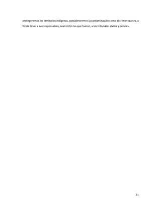31	
  
	
  
protegeremos	
  los	
  territorios	
  indígenas,	
  consideraremos	
  la	
  contaminación	
  como	
  el	
  crimen	
  que	
  es,	
  a	
  
fin	
  de	
  llevar	
  a	
  sus	
  responsables,	
  sean	
  éstos	
  los	
  que	
  fueran,	
  a	
  los	
  tribunales	
  civiles	
  y	
  penales.	
  
	
  	
  
	
   	
  
 