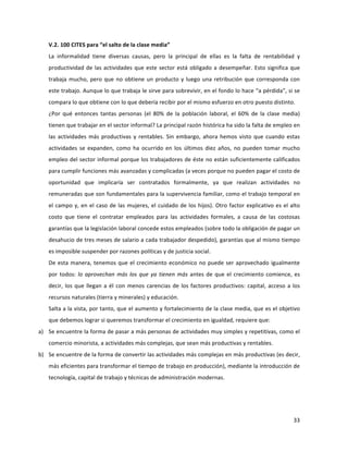 33	
  
	
  
V.2.	
  100	
  CITES	
  para	
  “el	
  salto	
  de	
  la	
  clase	
  media”	
  	
  
La	
   informalidad	
   tiene	
   diversas	
   causas,	
   pero	
   la	
   principal	
   de	
   ellas	
   es	
   la	
   falta	
   de	
   rentabilidad	
   y	
  
productividad	
  de	
  las	
  actividades	
  que	
  este	
  sector	
  está	
  obligado	
  a	
  desempeñar.	
  Esto	
  significa	
  que	
  
trabaja	
  mucho,	
  pero	
  que	
  no	
  obtiene	
  un	
  producto	
  y	
  luego	
  una	
  retribución	
  que	
  corresponda	
  con	
  
este	
  trabajo.	
  Aunque	
  lo	
  que	
  trabaja	
  le	
  sirve	
  para	
  sobrevivir,	
  en	
  el	
  fondo	
  lo	
  hace	
  “a	
  pérdida”,	
  si	
  se	
  
compara	
  lo	
  que	
  obtiene	
  con	
  lo	
  que	
  debería	
  recibir	
  por	
  el	
  mismo	
  esfuerzo	
  en	
  otro	
  puesto	
  distinto.	
  
¿Por	
   qué	
   entonces	
   tantas	
   personas	
   (el	
   80%	
   de	
   la	
   población	
   laboral,	
   el	
   60%	
   de	
   la	
   clase	
   media)	
  
tienen	
  que	
  trabajar	
  en	
  el	
  sector	
  informal?	
  La	
  principal	
  razón	
  histórica	
  ha	
  sido	
  la	
  falta	
  de	
  empleo	
  en	
  
las	
  actividades	
  más	
  productivas	
  y	
  rentables.	
  Sin	
  embargo,	
  ahora	
  hemos	
  visto	
  que	
  cuando	
  estas	
  
actividades	
   se	
   expanden,	
   como	
   ha	
   ocurrido	
   en	
   los	
   últimos	
   diez	
   años,	
   no	
   pueden	
   tomar	
   mucho	
  
empleo	
  del	
  sector	
  informal	
  porque	
  los	
  trabajadores	
  de	
  éste	
  no	
  están	
  suficientemente	
  calificados	
  
para	
  cumplir	
  funciones	
  más	
  avanzadas	
  y	
  complicadas	
  (a	
  veces	
  porque	
  no	
  pueden	
  pagar	
  el	
  costo	
  de	
  
oportunidad	
   que	
   implicaría	
   ser	
   contratados	
   formalmente,	
   ya	
   que	
   realizan	
   actividades	
   no	
  
remuneradas	
  que	
  son	
  fundamentales	
  para	
  la	
  supervivencia	
  familiar,	
  como	
  el	
  trabajo	
  temporal	
  en	
  
el	
  campo	
  y,	
  en	
  el	
  caso	
  de	
  las	
  mujeres,	
  el	
  cuidado	
  de	
  los	
  hijos).	
  Otro	
  factor	
  explicativo	
  es	
  el	
  alto	
  
costo	
   que	
   tiene	
   el	
   contratar	
   empleados	
   para	
   las	
   actividades	
   formales,	
   a	
   causa	
   de	
   las	
   costosas	
  
garantías	
  que	
  la	
  legislación	
  laboral	
  concede	
  estos	
  empleados	
  (sobre	
  todo	
  la	
  obligación	
  de	
  pagar	
  un	
  
desahucio	
  de	
  tres	
  meses	
  de	
  salario	
  a	
  cada	
  trabajador	
  despedido),	
  garantías	
  que	
  al	
  mismo	
  tiempo	
  
es	
  imposible	
  suspender	
  por	
  razones	
  políticas	
  y	
  de	
  justicia	
  social.	
  
De	
  esta	
  manera,	
  tenemos	
  que	
  el	
  crecimiento	
  económico	
  no	
  puede	
  ser	
  aprovechado	
  igualmente	
  
por	
  todos:	
  lo	
  aprovechan	
  más	
  los	
  que	
  ya	
  tienen	
  más	
  antes	
  de	
  que	
  el	
  crecimiento	
  comience,	
  es	
  
decir,	
  los	
  que	
  llegan	
  a	
  él	
  con	
  menos	
  carencias	
  de	
  los	
  factores	
  productivos:	
  capital,	
  acceso	
  a	
  los	
  
recursos	
  naturales	
  (tierra	
  y	
  minerales)	
  y	
  educación.	
  
Salta	
  a	
  la	
  vista,	
  por	
  tanto,	
  que	
  el	
  aumento	
  y	
  fortalecimiento	
  de	
  la	
  clase	
  media,	
  que	
  es	
  el	
  objetivo	
  
que	
  debemos	
  lograr	
  si	
  queremos	
  transformar	
  el	
  crecimiento	
  en	
  igualdad,	
  requiere	
  que:	
  
a) Se	
  encuentre	
  la	
  forma	
  de	
  pasar	
  a	
  más	
  personas	
  de	
  actividades	
  muy	
  simples	
  y	
  repetitivas,	
  como	
  el	
  
comercio	
  minorista,	
  a	
  actividades	
  más	
  complejas,	
  que	
  sean	
  más	
  productivas	
  y	
  rentables.	
  
b) Se	
  encuentre	
  de	
  la	
  forma	
  de	
  convertir	
  las	
  actividades	
  más	
  complejas	
  en	
  más	
  productivas	
  (es	
  decir,	
  
más	
  eficientes	
  para	
  transformar	
  el	
  tiempo	
  de	
  trabajo	
  en	
  producción),	
  mediante	
  la	
  introducción	
  de	
  
tecnología,	
  capital	
  de	
  trabajo	
  y	
  técnicas	
  de	
  administración	
  modernas.	
  
 