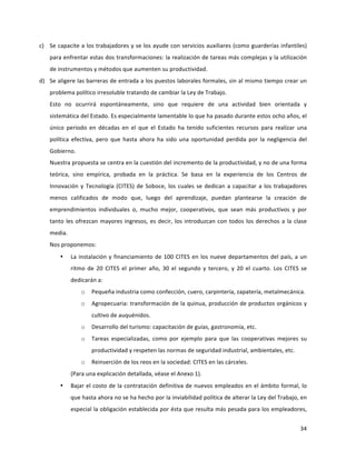 34	
  
	
  
c) Se	
  capacite	
  a	
  los	
  trabajadores	
  y	
  se	
  los	
  ayude	
  con	
  servicios	
  auxiliares	
  (como	
  guarderías	
  infantiles)	
  
para	
  enfrentar	
  estas	
  dos	
  transformaciones:	
  la	
  realización	
  de	
  tareas	
  más	
  complejas	
  y	
  la	
  utilización	
  
de	
  instrumentos	
  y	
  métodos	
  que	
  aumenten	
  su	
  productividad.	
  
d) Se	
  aligere	
  las	
  barreras	
  de	
  entrada	
  a	
  los	
  puestos	
  laborales	
  formales,	
  sin	
  al	
  mismo	
  tiempo	
  crear	
  un	
  
problema	
  político	
  irresoluble	
  tratando	
  de	
  cambiar	
  la	
  Ley	
  de	
  Trabajo.	
  
Esto	
   no	
   ocurrirá	
   espontáneamente,	
   sino	
   que	
   requiere	
   de	
   una	
   actividad	
   bien	
   orientada	
   y	
  
sistemática	
  del	
  Estado.	
  Es	
  especialmente	
  lamentable	
  lo	
  que	
  ha	
  pasado	
  durante	
  estos	
  ocho	
  años,	
  el	
  
único	
   periodo	
   en	
   décadas	
   en	
   el	
   que	
   el	
   Estado	
   ha	
   tenido	
   suficientes	
   recursos	
   para	
   realizar	
   una	
  
política	
   efectiva,	
   pero	
   que	
   hasta	
   ahora	
   ha	
   sido	
   una	
   oportunidad	
   perdida	
   por	
   la	
   negligencia	
   del	
  
Gobierno.	
  
Nuestra	
  propuesta	
  se	
  centra	
  en	
  la	
  cuestión	
  del	
  incremento	
  de	
  la	
  productividad,	
  y	
  no	
  de	
  una	
  forma	
  
teórica,	
   sino	
   empírica,	
   probada	
   en	
   la	
   práctica.	
   Se	
   basa	
   en	
   la	
   experiencia	
   de	
   los	
   Centros	
   de	
  
Innovación	
  y	
  Tecnología	
  (CITES)	
  de	
  Soboce,	
  los	
  cuales	
  se	
  dedican	
  a	
  capacitar	
  a	
  los	
  trabajadores	
  
menos	
   calificados	
   de	
   modo	
   que,	
   luego	
   del	
   aprendizaje,	
   puedan	
   plantearse	
   la	
   creación	
   de	
  
emprendimientos	
   individuales	
   o,	
   mucho	
   mejor,	
   cooperativos,	
   que	
   sean	
   más	
   productivos	
   y	
   por	
  
tanto	
  les	
  ofrezcan	
  mayores	
  ingresos,	
  es	
  decir,	
  los	
  introduzcan	
  con	
  todos	
  los	
  derechos	
  a	
  la	
  clase	
  
media.	
  
Nos	
  proponemos:	
  
• La	
  instalación	
  y	
  financiamiento	
  de	
  100	
  CITES	
  en	
  los	
  nueve	
  departamentos	
  del	
  país,	
  a	
  un	
  
ritmo	
   de	
   20	
   CITES	
   el	
   primer	
   año,	
   30	
   el	
   segundo	
   y	
   tercero,	
   y	
   20	
   el	
   cuarto.	
   Los	
   CITES	
   se	
  
dedicarán	
  a:	
  
o Pequeña	
  industria	
  como	
  confección,	
  cuero,	
  carpintería,	
  zapatería,	
  metalmecánica.	
  
o Agropecuaria:	
  transformación	
  de	
  la	
  quinua,	
  producción	
  de	
  productos	
  orgánicos	
  y	
  
cultivo	
  de	
  auquénidos.	
  
o Desarrollo	
  del	
  turismo:	
  capacitación	
  de	
  guías,	
  gastronomía,	
  etc.	
  
o Tareas	
   especializadas,	
   como	
   por	
   ejemplo	
   para	
   que	
   las	
   cooperativas	
   mejores	
   su	
  
productividad	
  y	
  respeten	
  las	
  normas	
  de	
  seguridad	
  industrial,	
  ambientales,	
  etc.	
  
o Reinserción	
  de	
  los	
  reos	
  en	
  la	
  sociedad:	
  CITES	
  en	
  las	
  cárceles.	
  
(Para	
  una	
  explicación	
  detallada,	
  véase	
  el	
  Anexo	
  1).	
  
• Bajar	
  el	
  costo	
  de	
  la	
  contratación	
  definitiva	
  de	
  nuevos	
  empleados	
  en	
  el	
  ámbito	
  formal,	
  lo	
  
que	
  hasta	
  ahora	
  no	
  se	
  ha	
  hecho	
  por	
  la	
  inviabilidad	
  política	
  de	
  alterar	
  la	
  Ley	
  del	
  Trabajo,	
  en	
  
especial	
  la	
  obligación	
  establecida	
  por	
  ésta	
  que	
  resulta	
  más	
  pesada	
  para	
  los	
  empleadores,	
  
 