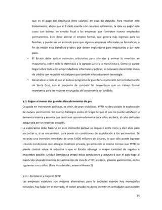 35	
  
	
  
que	
   es	
   el	
   pago	
   del	
   desahucio	
   (tres	
   salarios)	
   en	
   caso	
   de	
   despido.	
   Para	
   resolver	
   este	
  
trabamiento,	
  ahora	
  que	
  el	
  Estado	
  cuenta	
  con	
  recursos	
  suficientes,	
  la	
  idea	
  es	
  pagar	
  este	
  
costo	
   con	
   boletas	
   de	
   crédito	
   fiscal	
   a	
   las	
   empresas	
   que	
   contraten	
   nuevos	
   empleados	
  
permanentes.	
   Esto	
   debe	
   alentar	
   el	
   empleo	
   formal,	
   que	
   genera	
   más	
   ingresos	
   para	
   las	
  
familias,	
  y	
  puede	
  ser	
  un	
  estímulo	
  para	
  que	
  algunas	
  empresas	
  informales	
  se	
  formalicen,	
  a	
  
fin	
   de	
   recibir	
   este	
   beneficio	
   y	
   otros	
   que	
   deben	
   implantarse	
   para	
   impulsarlas	
   a	
   dar	
   este	
  
paso.	
  
• El	
   Estado	
   debe	
   aplicar	
   estímulos	
   tributarios	
   para	
   abaratar	
   y	
   animar	
   la	
   inversión	
   en	
  
maquinaria,	
  sobre	
  todo	
  la	
  destinada	
  a	
  la	
  agropecuaria	
  y	
  la	
  manufactura.	
  Como	
  se	
  quiere	
  
llegar	
  sobre	
  todo	
  a	
  los	
  emprendedores	
  informales	
  y	
  pobres,	
  es	
  necesario	
  desarrollar	
  líneas	
  
de	
  crédito	
  con	
  respaldo	
  estatal	
  para	
  que	
  también	
  ellos	
  adquieran	
  tecnología.	
  
• Generalizar	
  a	
  todo	
  el	
  país	
  el	
  exitoso	
  programa	
  de	
  guarderías	
  ejecutado	
  por	
  la	
  Gobernación	
  
de	
   Santa	
   Cruz,	
   con	
   el	
   propósito	
   de	
   combatir	
   las	
   desventajas	
   que	
   un	
   trabajo	
   formal	
  
representa	
  para	
  las	
  mujeres	
  encargadas	
  de	
  la	
  economía	
  del	
  cuidado.	
  
	
  
V.3.	
  Lograr	
  al	
  menos	
  dos	
  grandes	
  descubrimientos	
  de	
  gas	
  
Ocupada	
  en	
  inversiones	
  políticas,	
  es	
  decir,	
  de	
  gran	
  visibilidad,	
  YPFB	
  ha	
  descuidado	
  la	
  exploración	
  
de	
  nuevos	
  yacimientos.	
  Sin	
  nuevos	
  hallazgos	
  existe	
  el	
  riesgo	
  de	
  que	
  el	
  país	
  no	
  pueda	
  satisfacer	
  la	
  
demanda	
  interna	
  y	
  externa	
  que	
  tendrá	
  en	
  aproximadamente	
  doce	
  años,	
  es	
  decir,	
  al	
  cabo	
  del	
  lapso	
  
asegurado	
  por	
  las	
  reservas	
  actuales.	
  	
  	
  
La	
  exploración	
  debe	
  hacerse	
  en	
  este	
  momento	
  porque	
  se	
  requiere	
  entre	
  cinco	
  y	
  diez	
  años	
  para	
  
encontrar	
   y,	
   si	
   se	
   encuentran,	
   para	
   poner	
   en	
   condiciones	
   de	
   explotación	
   a	
   los	
   yacimientos.	
   Se	
  
necesita	
  una	
  inversión	
  inmediata	
  de	
  unos	
  5.000	
  millones	
  de	
  dólares,	
  lo	
  que	
  sólo	
  puede	
  lograrse	
  
creando	
  condiciones	
  que	
  atraigan	
  inversión	
  privada,	
  garantizando	
  al	
  mismo	
  tiempo	
  que	
  YPFB	
  no	
  
pierda	
   control	
   sobre	
   la	
   industria	
   y	
   que	
   el	
   Estado	
   obtenga	
   la	
   mayor	
   cantidad	
   de	
   regalías	
   e	
  
impuestos	
   posible.	
   Unidad	
   Demócrata	
   creará	
   estas	
   condiciones	
   y	
   asegurará	
   que	
   el	
   país	
   haga	
   al	
  
menos	
  dos	
  descubrimientos	
  de	
  yacimientos	
  de	
  más	
  de	
  2	
  TCF,	
  es	
  decir,	
  grandes	
  yacimientos,	
  en	
  los	
  
siguientes	
  cinco	
  años.	
  (Para	
  más	
  detalles,	
  véase	
  el	
  Anexo	
  2)	
  
	
  
V.3.1.	
  Fortalecer	
  y	
  mejorar	
  YPFB	
  
Las	
   empresas	
   estatales	
   son	
   mejores	
   alternativas	
   para	
   la	
   sociedad	
   cuando	
   hay	
   monopolios	
  
naturales,	
  hay	
  fallas	
  en	
  el	
  mercado,	
  el	
  sector	
  privado	
  no	
  desea	
  invertir	
  en	
  actividades	
  que	
  pueden	
  
 