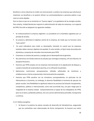 36	
  
	
  
beneficiar	
  a	
  otras	
  industrias	
  sin	
  recibir	
  una	
  remuneración	
  a	
  cambio	
  o	
  las	
  empresas	
  que	
  sólo	
  buscan	
  
maximizar	
  sus	
  beneficios	
  y	
  no	
  quieren	
  ofrecer	
  sus	
  servicios/productos	
  a	
  personas	
  pobres	
  o	
  que	
  
viven	
  en	
  zonas	
  alejadas.	
  
Pero	
  la	
  clave	
  es	
  que	
  no	
  se	
  conviertan	
  en	
  “huecos	
  negros”	
  y	
  en	
  gastadoras	
  de	
  las	
  energías	
  sociales.	
  
Para	
  evitarlo,	
  Unidad	
  Demócrata	
  mejorará	
  la	
  administración	
  de	
  todas	
  las	
  empresas,	
  y	
  en	
  especial	
  
de	
  YPFB.	
  Para	
  ello	
  se	
  adoptarán	
  las	
  siguientes	
  medidas:	
  
	
  
• Se	
  institucionalizará	
  la	
  empresa	
  eligiendo	
  a	
  su	
  presidente	
  en	
  la	
  Asamblea	
  Legislativa	
  por	
  un	
  
periodo	
  de	
  10	
  años.	
  
• Se	
  aclarará	
  y	
  delimitará	
  el	
  objetivo	
  central	
  de	
  la	
  empresa,	
  de	
  modo	
  que	
  no	
  funcione	
  como	
  
“juez	
  y	
  parte”.	
  
• 	
  Se	
   usará	
   indicadores	
   para	
   medir	
   su	
   desempeño,	
   tomando	
   en	
   cuenta	
   que	
   las	
   empresas	
  
estatales	
  deben	
  alcanzar	
  objetivos	
  de	
  equidad.	
  En	
  este	
  sentido,	
  se	
  fijará	
  metas	
  de	
  producción	
  
doméstica	
  y	
  conquista	
  de	
  mercados	
  internacionales	
  para	
  YPFB.	
  
• Crearemos	
  un	
  sistema	
  de	
  premios	
  y	
  castigos	
  para	
  el	
  desempeño	
  de	
  los	
  gerentes.	
  
• No	
  cubriremos	
  con	
  fondos	
  externos	
  las	
  deudas	
  que	
  contraiga	
  la	
  empresa,	
  a	
  fin	
  de	
  inducirla	
  a	
  la	
  
disciplina	
  financiera.	
  
• Haremos	
  que	
  YPFB	
  compita	
  con	
  las	
  empresas	
  internacionales	
  en	
  la	
  adjudicación	
  de	
  bloques	
  y,	
  
cuando	
  el	
  tamaño	
  de	
  la	
  demanda	
  lo	
  permita,	
  en	
  la	
  refinación	
  de	
  petróleo.	
  	
  
• Aplicaremos	
   restricciones	
   presupuestarias,	
   métodos	
   sofisticados	
   de	
   monitoreo	
   y	
  
estableceremos	
  criterios	
  empresariales	
  internacionalmente	
  aceptados.	
  
• Haremos	
   que	
   YPFB	
   coordine	
   con	
   los	
   ministerios	
   correspondientes,	
   en	
   particular	
   los	
   de	
  
Hidrocarburos	
  y	
  Economía;	
  sin	
  embargo,	
  le	
  daremos	
  flexibilidad	
  al	
  momento	
  de	
  ejecutar	
  los	
  
planes	
  anuales.	
  Esta	
  flexibilidad	
  no	
  significará	
  saltarse	
  los	
  procesos	
  de	
  licitación	
  transparentes,	
  
competitivos,	
  públicos	
  e	
  internacionales,	
  como	
  está	
  ocurriendo	
  hoy,	
  con	
  gran	
  riesgo	
  para	
  la	
  
integridad	
  de	
  la	
  empresa	
  estatal.	
  	
  Comprometeremos	
  el	
  apoyo	
  de	
  los	
  trabajadores	
  de	
  YPFB,	
  
pero	
  no	
  en	
  base	
  a	
  prebendas	
  políticas,	
  sino	
  una	
  carrera	
  administrativa	
  previsible,	
  transparente	
  
y	
  continua.	
  
	
  
V.3.2.	
  Política	
  energética	
  
• Se	
   llevará	
   a	
   la	
   práctica	
   los	
   planes	
   actuales	
   de	
   desarrollo	
   de	
   hidroeléctricas,	
   asegurando	
  
que	
   las	
   contratistas	
   sean	
   seleccionadas	
   de	
   forma	
   transparente.	
   Se	
   buscará	
   una	
   matriz	
  
 