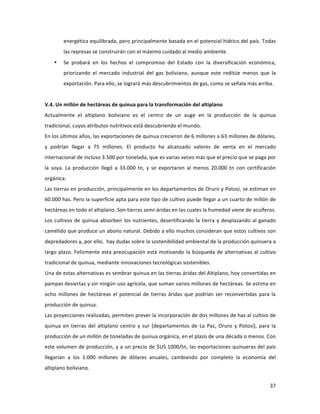 37	
  
	
  
energética	
  equilibrada,	
  pero	
  principalmente	
  basada	
  en	
  el	
  potencial	
  hídrico	
  del	
  país.	
  Todas	
  
las	
  represas	
  se	
  construirán	
  con	
  el	
  máximo	
  cuidado	
  al	
  medio	
  ambiente.	
  
• Se	
   probará	
   en	
   los	
   hechos	
   el	
   compromiso	
   del	
   Estado	
   con	
   la	
   diversificación	
   económica,	
  
priorizando	
   el	
   mercado	
   industrial	
   del	
   gas	
   boliviano,	
   aunque	
   este	
   reditúe	
   menos	
   que	
   la	
  
exportación.	
  Para	
  ello,	
  se	
  logrará	
  más	
  descubrimientos	
  de	
  gas,	
  como	
  se	
  señala	
  más	
  arriba.	
  	
  
	
  
V.4.	
  Un	
  millón	
  de	
  hectáreas	
  de	
  quinua	
  para	
  la	
  transformación	
  del	
  altiplano	
  
Actualmente	
   el	
   altiplano	
   boliviano	
   es	
   el	
   centro	
   de	
   un	
   auge	
   en	
   la	
   producción	
   de	
   la	
   quinua	
  
tradicional,	
  cuyos	
  atributos	
  nutritivos	
  está	
  descubriendo	
  el	
  mundo.	
  	
  
En	
  los	
  últimos	
  años,	
  las	
  exportaciones	
  de	
  quinua	
  crecieron	
  de	
  6	
  millones	
  a	
  63	
  millones	
  de	
  dólares,	
  
y	
   podrían	
   llegar	
   a	
   75	
   millones.	
   El	
   producto	
   ha	
   alcanzado	
   valores	
   de	
   venta	
   en	
   el	
   mercado	
  
internacional	
  de	
  incluso	
  3.500	
  por	
  tonelada,	
  que	
  es	
  varias	
  veces	
  más	
  que	
  el	
  precio	
  que	
  se	
  paga	
  por	
  
la	
   soya.	
   La	
   producción	
   llegó	
   a	
   33.000	
   tn,	
   y	
   se	
   exportaron	
   al	
   menos	
   20.000	
   tn	
   con	
   certificación	
  
orgánica.	
  
Las	
  tierras	
  en	
  producción,	
  principalmente	
  en	
  los	
  departamentos	
  de	
  Oruro	
  y	
  Potosí,	
  se	
  estiman	
  en	
  
60.000	
  has.	
  Pero	
  la	
  superficie	
  apta	
  para	
  este	
  tipo	
  de	
  cultivo	
  puede	
  llegar	
  a	
  un	
  cuarto	
  de	
  millón	
  de	
  
hectáreas	
  en	
  todo	
  el	
  altiplano.	
  Son	
  tierras	
  semi-­‐áridas	
  en	
  las	
  cuales	
  la	
  humedad	
  viene	
  de	
  acuíferos.	
  
Los	
  cultivos	
  de	
  quinua	
  absorben	
  los	
  nutrientes,	
  desertificando	
  la	
  tierra	
  y	
  desplazando	
  al	
  ganado	
  
camélido	
  que	
  produce	
  un	
  abono	
  natural.	
  Debido	
  a	
  ello	
  muchos	
  consideran	
  que	
  estos	
  cultivos	
  son	
  
depredadores	
  y,	
  por	
  ello,	
  	
  hay	
  dudas	
  sobre	
  la	
  sostenibilidad	
  ambiental	
  de	
  la	
  producción	
  quinuera	
  a	
  
largo	
  plazo.	
  Felizmente	
  esta	
  preocupación	
  está	
  motivando	
  la	
  búsqueda	
  de	
  alternativas	
  al	
  cultivo	
  
tradicional	
  de	
  quinua,	
  mediante	
  innovaciones	
  tecnológicas	
  sostenibles.	
  	
  
Una	
  de	
  estas	
  alternativas	
  es	
  sembrar	
  quinua	
  en	
  las	
  tierras	
  áridas	
  del	
  Altiplano,	
  hoy	
  convertidas	
  en	
  
pampas	
  desiertas	
  y	
  sin	
  ningún	
  uso	
  agrícola,	
  que	
  suman	
  varios	
  millones	
  de	
  hectáreas.	
  Se	
  estima	
  en	
  
ocho	
  millones	
  de	
  hectáreas	
  el	
  potencial	
  de	
  tierras	
  áridas	
  que	
  podrían	
  ser	
  reconvertidas	
  para	
  la	
  
producción	
  de	
  quinua.	
  	
  	
  
Las	
  proyecciones	
  realizadas,	
  permiten	
  prever	
  la	
  incorporación	
  de	
  dos	
  millones	
  de	
  has	
  al	
  cultivo	
  de	
  
quinua	
  en	
  tierras	
  del	
  altiplano	
  centro	
  y	
  sur	
  (departamentos	
  de	
  La	
  Paz,	
  Oruro	
  y	
  Potosí),	
  para	
  la	
  
producción	
  de	
  un	
  millón	
  de	
  toneladas	
  de	
  quinua	
  orgánica,	
  en	
  el	
  plazo	
  de	
  una	
  década	
  o	
  menos.	
  Con	
  
este	
  volumen	
  de	
  producción,	
  y	
  a	
  un	
  precio	
  de	
  $US	
  1000/tn,	
  las	
  exportaciones	
  quinueras	
  del	
  país	
  
llegarían	
   a	
   los	
   1.000	
   millones	
   de	
   dólares	
   anuales,	
   cambiando	
   por	
   completo	
   la	
   economía	
   del	
  
altiplano	
  boliviano.	
  	
  	
  	
  
 