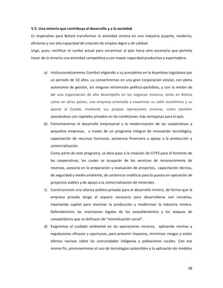 38	
  
	
  
V.5.	
  Una	
  minería	
  que	
  contribuya	
  al	
  desarrollo	
  y	
  a	
  la	
  sociedad	
  
Es	
   imperativo	
   para	
   Bolivia	
   transformar	
   la	
   actividad	
   minera	
   en	
   una	
   industria	
   pujante,	
   moderna,	
  
eficiente	
  y	
  con	
  alta	
  capacidad	
  de	
  creación	
  de	
  empleo	
  digno	
  y	
  de	
  calidad.	
  	
  	
  
Urge,	
   pues,	
   rectificar	
   el	
   rumbo	
   actual	
   para	
   encaminar	
   al	
   país	
   hacia	
   otro	
   escenario	
   que	
   permita	
  
hacer	
  de	
  la	
  minería	
  una	
  actividad	
  competitiva	
  y	
  con	
  mayor	
  capacidad	
  productiva	
  y	
  exportadora.	
  
	
  
a) Institucionalizaremos	
  Comibol	
  eligiendo	
  a	
  su	
  presidente	
  en	
  la	
  Asamblea	
  Legislativa	
  por	
  
un	
  periodo	
  de	
  10	
  años.	
  La	
  convertiremos	
  en	
  una	
  gran	
  corporación	
  estatal,	
  con	
  plena	
  
autonomía	
  de	
  gestión,	
  sin	
  ninguna	
  intromisión	
  político-­‐partidista,	
  y	
  con	
  la	
  misión	
  de	
  
ser	
   una	
   organización	
   de	
   alto	
   desempeño	
   en	
   los	
   negocios	
   mineros,	
   tanto	
   en	
   Bolivia	
  
como	
  en	
  otros	
  países;	
  una	
  empresa	
  orientada	
  a	
  maximizar	
  su	
  valor	
  económico	
  y	
  su	
  
aporte	
   al	
   Estado,	
   mediante	
   sus	
   propias	
   operaciones	
   mineras,	
   como	
   también	
  
asociándose	
  con	
  capitales	
  privados	
  en	
  las	
  condiciones	
  más	
  ventajosas	
  para	
  el	
  país.	
  	
  
b) Fomentaremos	
   el	
   desarrollo	
   empresarial	
   y	
   la	
   modernización	
   de	
   las	
   cooperativas	
   y	
  
pequeñas	
   empresas,	
   	
   a	
   través	
   de	
   un	
   programa	
   integral	
   de	
   innovación	
   tecnológica,	
  
capacitación	
   de	
   recursos	
   humanos,	
   asistencia	
   financiera	
   y	
   apoyo	
   a	
   la	
   producción	
   y	
  
comercialización.	
  
Como	
  parte	
  de	
  este	
  programa,	
  se	
  dará	
  paso	
  a	
  la	
  creación	
  de	
  CITES	
  para	
  el	
  fomento	
  de	
  
las	
   cooperativas,	
   los	
   cuales	
   se	
   ocuparán	
   de	
   los	
   servicios	
   de	
   reconocimiento	
   de	
  
reservas,	
  asesoría	
  en	
  la	
  preparación	
  y	
  evaluación	
  de	
  proyectos,	
  	
  capacitación	
  técnica,	
  
de	
  seguridad	
  y	
  medio	
  ambiente,	
  de	
  asistencia	
  crediticia	
  para	
  la	
  puesta	
  en	
  operación	
  de	
  
proyectos	
  viables	
  y	
  de	
  apoyo	
  a	
  la	
  comercialización	
  de	
  minerales.	
  	
  
c) Construiremos	
  una	
  alianza	
  público-­‐privada	
  para	
  el	
  desarrollo	
  minero,	
  de	
  forma	
  que	
  la	
  
empresa	
   privada	
   tenga	
   el	
   espacio	
   necesario	
   para	
   desarrollarse	
   con	
   iniciativa,	
  
inyectando	
   capital	
   para	
   reactivar	
   la	
   producción	
   y	
   modernizar	
   la	
   industria	
   minera.	
  
Defenderemos	
   las	
   inversiones	
   legales	
   de	
   los	
   avasallamientos	
   y	
   los	
   ataques	
   de	
  
competidores	
  que	
  se	
  disfrazan	
  de	
  “reivindicación	
  social”.	
  
d) Exigiremos	
   el	
   cuidado	
   ambiental	
   en	
   las	
   operaciones	
   mineras,	
   	
   aplicando	
   normas	
   y	
  
regulaciones	
  eficaces	
  y	
  oportunas,	
  para	
  prevenir	
  impactos,	
  minimizar	
  riesgos	
  y	
  evitar	
  
efectos	
   nocivos	
   sobre	
   las	
   comunidades	
   indígenas	
   y	
   poblaciones	
   rurales.	
   Con	
   ese	
  
mismo	
  fin,	
  promoveremos	
  el	
  uso	
  de	
  tecnologías	
  sostenibles	
  y	
  la	
  aplicación	
  de	
  modelos	
  
 