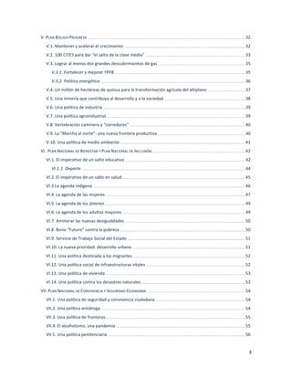 3	
  
	
  
V.	
  PLAN	
  BOLIVIA	
  PROGRESA	
  	
  ..........................................................................................................................................................................................................................	
  32	
  
V.1.	
  Mantener	
  y	
  acelerar	
  el	
  crecimiento	
  	
  ........................................................................................................................................................................	
  32	
  
V.2.	
  100	
  CITES	
  para	
  dar	
  “el	
  salto	
  de	
  la	
  clase	
  media”	
  	
  ..........................................................................................................................................	
  33	
  
V.3.	
  Lograr	
  al	
  menos	
  dos	
  grandes	
  descubrimientos	
  de	
  gas	
  	
  .........................................................................................................................	
  35	
  
V.3.1.	
  Fortalecer	
  y	
  mejorar	
  YPFB	
  	
  .....................................................................................................................................................................................	
  35	
  
V.3.2.	
  Política	
  energética	
  	
  ........................................................................................................................................................................................................	
  36	
  
V.4.	
  Un	
  millón	
  de	
  hectáreas	
  de	
  quinua	
  para	
  la	
  transformación	
  agrícola	
  del	
  altiplano	
  	
  ....................................................	
  37	
  
V.5.	
  Una	
  minería	
  que	
  contribuya	
  al	
  desarrollo	
  y	
  a	
  la	
  sociedad	
  	
  ................................................................................................................	
  38	
  
V.6.	
  Una	
  política	
  de	
  industria	
  	
  .....................................................................................................................................................................................................	
  39	
  
V.7.	
  Una	
  política	
  agroindustrial	
  	
  ................................................................................................................................................................................................	
  39	
  
V.8.	
  Vertebración	
  caminera	
  y	
  “corredores”	
  	
  ................................................................................................................................................................	
  40	
  
V.9.	
  La	
  “Marcha	
  al	
  norte”:	
  una	
  nueva	
  frontera	
  productiva	
  	
  .........................................................................................................................	
  40	
  
V.10.	
  Una	
  política	
  de	
  medio	
  ambiente	
  	
  .............................................................................................................................................................................	
  41	
  
VI.	
  	
  PLAN	
  NACIONAL	
  DE	
  BIENESTAR	
  Y	
  PLAN	
  NACIONAL	
  DE	
  INCLUSIÓN	
  	
  .................................................................................................................................	
  42	
  
VI.1.	
  El	
  imperativo	
  de	
  un	
  salto	
  educativo	
  	
  ......................................................................................................................................................................	
  42	
  
VI.1.1.	
  Deporte	
  	
  ...................................................................................................................................................................................................................................	
  44	
  
VI.2.	
  El	
  imperativo	
  de	
  un	
  salto	
  en	
  salud	
  	
  ..........................................................................................................................................................................	
  45	
  
VI.3	
  La	
  agenda	
  indígena	
  	
  ...................................................................................................................................................................................................................	
  46	
  
VI.4.	
  La	
  agenda	
  de	
  las	
  mujeres	
  	
  .................................................................................................................................................................................................	
  47	
  
VI.5.	
  La	
  agenda	
  de	
  los	
  jóvenes	
  	
  ..................................................................................................................................................................................................	
  49	
  
VI.6.	
  La	
  agenda	
  de	
  los	
  adultos	
  mayores	
  	
  ..........................................................................................................................................................................	
  49	
  
VI.7.	
  Aminorar	
  las	
  nuevas	
  desigualdades	
  	
  .......................................................................................................................................................................	
  50	
  
VI.8.	
  Bono	
  “Futuro”	
  contra	
  la	
  pobreza	
  	
  .............................................................................................................................................................................	
  50	
  
VI.9.	
  Servicio	
  de	
  Trabajo	
  Social	
  del	
  Estado	
  	
  ...................................................................................................................................................................	
  51	
  
VI.10.	
  La	
  nueva	
  prioridad:	
  desarrollo	
  urbano	
  	
  ............................................................................................................................................................	
  51	
  
VI.11.	
  Una	
  política	
  destinada	
  a	
  los	
  migrantes	
  	
  ............................................................................................................................................................	
  52	
  
VI.12.	
  Una	
  política	
  social	
  de	
  infraestructuras	
  vitales	
  	
  ..........................................................................................................................................	
  52	
  
VI.13.	
  Una	
  política	
  de	
  vivienda	
  	
  .................................................................................................................................................................................................	
  53	
  
VI.14.	
  Una	
  política	
  contra	
  los	
  desastres	
  naturales	
  	
  ................................................................................................................................................	
  53	
  
VII.	
  PLAN	
  NACIONAL	
  DE	
  CONVIVENCIA	
  Y	
  SEGURIDAD	
  CIUDADANA	
  	
  ........................................................................................................................................	
  54	
  
VII.1.	
  Una	
  política	
  de	
  seguridad	
  y	
  convivencia	
  ciudadana	
  	
  ............................................................................................................................	
  54	
  
VII.2.	
  Una	
  política	
  antidroga	
  	
  ........................................................................................................................................................................................................	
  54	
  
VII.3.	
  Una	
  política	
  de	
  fronteras	
  	
  .................................................................................................................................................................................................	
  55	
  
VII.4.	
  El	
  alcoholismo,	
  una	
  pandemia	
  	
  ...................................................................................................................................................................................	
  55	
  
VII.5.	
  Una	
  política	
  penitenciaria	
  	
  ..............................................................................................................................................................................................	
  56	
  
 
