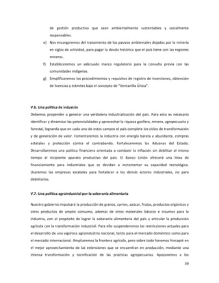 39	
  
	
  
de	
   gestión	
   productiva	
   que	
   sean	
   ambientalmente	
   sustentables	
   y	
   socialmente	
  
responsables.	
  	
  
e) Nos	
  encargaremos	
  del	
  tratamiento	
  de	
  los	
  pasivos	
  ambientales	
  dejados	
  por	
  la	
  minería	
  
en	
  siglos	
  de	
  actividad,	
  para	
  pagar	
  la	
  deuda	
  histórica	
  que	
  el	
  país	
  tiene	
  con	
  las	
  regiones	
  
mineras.	
  
f) Estableceremos	
   un	
   adecuado	
   marco	
   regulatorio	
   para	
   la	
   consulta	
   previa	
   con	
   las	
  
comunidades	
  indígenas.	
  	
  	
  
g) Simplificaremos	
  los	
  procedimientos	
  y	
  requisitos	
  de	
  registro	
  de	
  inversiones,	
  obtención	
  
de	
  licencias	
  y	
  trámites	
  bajo	
  el	
  concepto	
  de	
  “Ventanilla	
  Única”.	
  
	
  
	
  
V.6.	
  Una	
  política	
  de	
  industria	
  
Debemos	
   propender	
   a	
   generar	
   una	
   verdadera	
   industrialización	
   del	
   país.	
   Para	
   esto	
   es	
   necesario	
  
identificar	
  y	
  dinamizar	
  las	
  potencialidades	
  y	
  aprovechar	
  la	
  riqueza	
  gasífera,	
  minera,	
  agropecuaria	
  y	
  
forestal,	
  logrando	
  que	
  en	
  cada	
  uno	
  de	
  estos	
  campos	
  el	
  país	
  complete	
  los	
  ciclos	
  de	
  transformación	
  	
  
y	
  de	
  generación	
  de	
  valor.	
  Fomentaremos	
  la	
  industria	
  con	
  energía	
  barata	
  y	
  abundante,	
  compras	
  
estatales	
   y	
   protección	
   contra	
   el	
   contrabando.	
   Fortaleceremos	
   las	
   Aduanas	
   del	
   Estado.	
  
Desarrollaremos	
   una	
   política	
   financiera	
   orientada	
   a	
   combatir	
   la	
   inflación	
   sin	
   debilitar	
   al	
   mismo	
  
tiempo	
   el	
   incipiente	
   aparato	
   productivo	
   del	
   país.	
   El	
   Banco	
   Unión	
   ofrecerá	
   una	
   línea	
   de	
  
financiamiento	
   para	
   industriales	
   que	
   se	
   decidan	
   a	
   incrementar	
   su	
   capacidad	
   tecnológica.	
  
Usaremos	
   las	
   empresas	
   estatales	
   para	
   fortalecer	
   a	
   los	
   demás	
   actores	
   industriales,	
   no	
   para	
  
debilitarlos.	
  	
  	
  	
  	
  	
  
	
  
V.7.	
  Una	
  política	
  agroindustrial	
  por	
  la	
  soberanía	
  alimentaria	
  
Nuestro	
  gobierno	
  impulsará	
  la	
  producción	
  de	
  granos,	
  carnes,	
  azúcar,	
  frutas,	
  productos	
  orgánicos	
  y	
  
otros	
   productos	
   de	
   amplio	
   consumo,	
   además	
   de	
   otros	
   materiales	
   básicos	
   e	
   insumos	
   para	
   la	
  
industria,	
   con	
   el	
   propósito	
   de	
   lograr	
   la	
   soberanía	
   alimentaria	
   del	
   país	
   y	
   articular	
   la	
   producción	
  
agrícola	
  con	
  la	
  transformación	
  industrial.	
  Para	
  ello	
  suspenderemos	
  las	
  restricciones	
  actuales	
  para	
  
el	
  desarrollo	
  de	
  una	
  vigorosa	
  agroindustria	
  nacional,	
  tanto	
  para	
  el	
  mercado	
  doméstico	
  como	
  para	
  
el	
  mercado	
  internacional.	
  Ampliaremos	
  la	
  frontera	
  agrícola,	
  pero	
  sobre	
  todo	
  haremos	
  hincapié	
  en	
  
el	
   mejor	
   aprovechamiento	
   de	
   las	
   extensiones	
   que	
   se	
   encuentran	
   en	
   producción,	
   mediante	
   una	
  
intensa	
   transformación	
   y	
   tecnificación	
   de	
   las	
   prácticas	
   agropecuarias.	
   Apoyaremos	
   a	
   los	
  
 