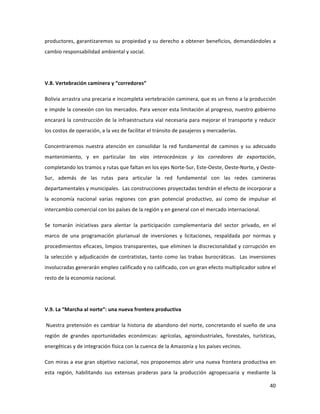 40	
  
	
  
productores,	
  garantizaremos	
  su	
  propiedad	
  y	
  su	
  derecho	
  a	
  obtener	
  beneficios,	
  demandándoles	
  a	
  
cambio	
  responsabilidad	
  ambiental	
  y	
  social.	
  	
  
	
  
V.8.	
  Vertebración	
  caminera	
  y	
  “corredores”	
  
Bolivia	
  arrastra	
  una	
  precaria	
  e	
  incompleta	
  vertebración	
  caminera,	
  que	
  es	
  un	
  freno	
  a	
  la	
  producción	
  
e	
  impide	
  la	
  conexión	
  con	
  los	
  mercados.	
  Para	
  vencer	
  esta	
  limitación	
  al	
  progreso,	
  nuestro	
  gobierno	
  
encarará	
  la	
  construcción	
  de	
  la	
  infraestructura	
  vial	
  necesaria	
  para	
  mejorar	
  el	
  transporte	
  y	
  reducir	
  
los	
  costos	
  de	
  operación,	
  a	
  la	
  vez	
  de	
  facilitar	
  el	
  tránsito	
  de	
  pasajeros	
  y	
  mercaderías.	
  	
  	
  	
  
Concentraremos	
   nuestra	
   atención	
   en	
   consolidar	
   la	
   red	
   fundamental	
   de	
   caminos	
   y	
   su	
   adecuado	
  
mantenimiento,	
   y	
   en	
   particular	
   las	
   vías	
   interoceánicas	
   y	
   los	
   corredores	
   de	
   exportación,	
  
completando	
  los	
  tramos	
  y	
  rutas	
  que	
  faltan	
  en	
  los	
  ejes	
  Norte-­‐Sur,	
  Este-­‐Oeste,	
  Oeste-­‐Norte,	
  y	
  Oeste-­‐
Sur,	
   además	
   de	
   las	
   rutas	
   para	
   articular	
   la	
   red	
   fundamental	
   con	
   las	
   redes	
   camineras	
  
departamentales	
  y	
  municipales.	
  	
  Las	
  construcciones	
  proyectadas	
  tendrán	
  el	
  efecto	
  de	
  incorporar	
  a	
  
la	
   economía	
   nacional	
   varias	
   regiones	
   con	
   gran	
   potencial	
   productivo,	
   así	
   como	
   de	
   impulsar	
   el	
  
intercambio	
  comercial	
  con	
  los	
  países	
  de	
  la	
  región	
  y	
  en	
  general	
  con	
  el	
  mercado	
  internacional.	
  	
  
Se	
   tomarán	
   iniciativas	
   para	
   alentar	
   la	
   participación	
   complementaria	
   del	
   sector	
   privado,	
   en	
   el	
  
marco	
   de	
   una	
   programación	
   plurianual	
   de	
   inversiones	
   y	
   licitaciones,	
   respaldada	
   por	
   normas	
   y	
  
procedimientos	
  eficaces,	
  limpios	
  transparentes,	
  que	
  eliminen	
  la	
  discrecionalidad	
  y	
  corrupción	
  en	
  
la	
  selección	
  y	
  adjudicación	
  de	
  contratistas,	
  tanto	
  como	
  las	
  trabas	
  burocráticas.	
  	
  Las	
  inversiones	
  
involucradas	
  generarán	
  empleo	
  calificado	
  y	
  no	
  calificado,	
  con	
  un	
  gran	
  efecto	
  multiplicador	
  sobre	
  el	
  
resto	
  de	
  la	
  economía	
  nacional.	
  	
  
	
  
V.9.	
  La	
  “Marcha	
  al	
  norte”:	
  una	
  nueva	
  frontera	
  productiva	
  
	
  Nuestra	
  pretensión	
  es	
  cambiar	
  la	
  historia	
  de	
  abandono	
  del	
  norte,	
  concretando	
  el	
  sueño	
  de	
  una	
  
región	
   de	
   grandes	
   oportunidades	
   económicas:	
   agrícolas,	
   agroindustriales,	
   forestales,	
   turísticas,	
  
energéticas	
  y	
  de	
  integración	
  física	
  con	
  la	
  cuenca	
  de	
  la	
  Amazonía	
  y	
  los	
  países	
  vecinos.	
  	
  	
  	
  
Con	
  miras	
  a	
  ese	
  gran	
  objetivo	
  nacional,	
  nos	
  proponemos	
  abrir	
  una	
  nueva	
  frontera	
  productiva	
  en	
  
esta	
   región,	
   habilitando	
   sus	
   extensas	
   praderas	
   para	
   la	
   producción	
   agropecuaria	
   y	
   mediante	
   la	
  
 