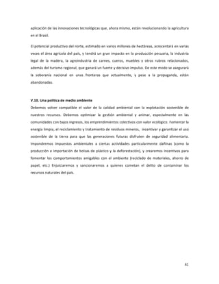 41	
  
	
  
aplicación	
  de	
  las	
  innovaciones	
  tecnológicas	
  que,	
  ahora	
  mismo,	
  están	
  revolucionando	
  la	
  agricultura	
  
en	
  el	
  Brasil.	
  	
  	
  
El	
  potencial	
  productivo	
  del	
  norte,	
  estimado	
  en	
  varios	
  millones	
  de	
  hectáreas,	
  acrecentará	
  en	
  varias	
  
veces	
  el	
  área	
  agrícola	
  del	
  país,	
  y	
  tendrá	
  un	
  gran	
  impacto	
  en	
  la	
  producción	
  pecuaria,	
  la	
  industria	
  
legal	
   de	
   la	
   madera,	
   la	
   agroindustria	
   de	
   carnes,	
   cueros,	
   muebles	
   y	
   otros	
   rubros	
   relacionados,	
  
además	
  del	
  turismo	
  regional,	
  que	
  ganará	
  un	
  fuerte	
  y	
  decisivo	
  impulso.	
  De	
  este	
  modo	
  se	
  asegurará	
  
la	
   soberanía	
   nacional	
   en	
   unas	
   fronteras	
   que	
   actualmente,	
   y	
   pese	
   a	
   la	
   propaganda,	
   están	
  
abandonadas.	
  
	
  
V.10.	
  Una	
  política	
  de	
  medio	
  ambiente	
  	
  
Debemos	
   volver	
   compatible	
   el	
   valor	
   de	
   la	
   calidad	
   ambiental	
   con	
   la	
   explotación	
   sostenible	
   de	
  
nuestros	
   recursos.	
   Debemos	
   optimizar	
   la	
   gestión	
   ambiental	
   y	
   animar,	
   especialmente	
   en	
   las	
  
comunidades	
  con	
  bajos	
  ingresos,	
  los	
  emprendimientos	
  colectivos	
  con	
  valor	
  ecológico.	
  Fomentar	
  la	
  
energía	
  limpia,	
  el	
  reciclamiento	
  y	
  tratamiento	
  de	
  residuos	
  mineros,	
  	
  incentivar	
  y	
  garantizar	
  el	
  uso	
  
sostenible	
   de	
   la	
   tierra	
   para	
   que	
   las	
   generaciones	
   futuras	
   disfruten	
   de	
   seguridad	
   alimentaria.	
  	
  
Impondremos	
   impuestos	
   ambientales	
   a	
   ciertas	
   actividades	
   particularmente	
   dañinas	
   (como	
   la	
  
producción	
  e	
  importación	
  de	
  bolsas	
  de	
  plástico	
  y	
  la	
  deforestación),	
  y	
  crearemos	
  incentivos	
  para	
  
fomentar	
   los	
   comportamientos	
   amigables	
   con	
   el	
   ambiente	
   (reciclado	
   de	
   materiales,	
   ahorro	
   de	
  
papel,	
   etc.)	
   Enjuiciaremos	
   y	
   sancionaremos	
   a	
   quienes	
   cometan	
   el	
   delito	
   de	
   contaminar	
   los	
  
recursos	
  naturales	
  del	
  país.	
  
 