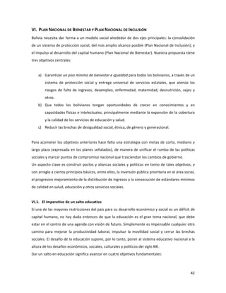 42	
  
	
  
VI.	
  	
  PLAN	
  NACIONAL	
  DE	
  BIENESTAR	
  Y	
  PLAN	
  NACIONAL	
  DE	
  INCLUSIÓN	
  
Bolivia	
  necesita	
  dar	
  forma	
  a	
  un	
  modelo	
  social	
  alrededor	
  de	
  dos	
  ejes	
  principales:	
  la	
  consolidación	
  
de	
  un	
  sistema	
  de	
  protección	
  social,	
  del	
  más	
  amplio	
  alcance	
  posible	
  (Plan	
  Nacional	
  de	
  Inclusión);	
  y	
  
el	
  impulso	
  al	
  desarrollo	
  del	
  capital	
  humano	
  (Plan	
  Nacional	
  de	
  Bienestar).	
  Nuestra	
  propuesta	
  tiene	
  
tres	
  objetivos	
  centrales:	
  	
  	
  
	
  
a) Garantizar	
  un	
  piso	
  mínimo	
  de	
  bienestar	
  e	
  igualdad	
  para	
  todos	
  los	
  bolivianos,	
  a	
  través	
  de	
  un	
  
sistema	
   de	
   protección	
   social	
   y	
   entrega	
   universal	
   de	
   servicios	
   estatales,	
   que	
   atenúe	
   los	
  
riesgos	
   de	
   falta	
   de	
   ingresos,	
   desempleo,	
   enfermedad,	
   maternidad,	
   desnutrición,	
   vejez	
   y	
  
otros.	
  	
  
b) Que	
   todos	
   los	
   bolivianos	
   tengan	
   oportunidades	
   de	
   crecer	
   en	
   conocimientos	
   y	
   en	
  
capacidades	
  físicas	
  e	
  intelectuales,	
  principalmente	
  mediante	
  la	
  expansión	
  de	
  la	
  cobertura	
  
y	
  la	
  calidad	
  de	
  los	
  servicios	
  de	
  educación	
  y	
  salud.	
  	
  
c) Reducir	
  las	
  brechas	
  de	
  desigualdad	
  social,	
  étnica,	
  de	
  género	
  y	
  generacional.	
  
	
  
Para	
  acometer	
  los	
  objetivos	
  anteriores	
  hace	
  falta	
  una	
  estrategia	
  con	
  metas	
  de	
  corto,	
  mediano	
  y	
  
largo	
  plazo	
  (expresada	
  en	
  los	
  planes	
  señalados),	
  de	
  manera	
  de	
  unificar	
  el	
  rumbo	
  de	
  las	
  políticas	
  
sociales	
  y	
  marcar	
  puntos	
  de	
  compromiso	
  nacional	
  que	
  trasciendan	
  los	
  cambios	
  de	
  gobierno.	
  	
  
Un	
  aspecto	
  clave	
  es	
  construir	
  pactos	
  y	
  alianzas	
  sociales	
  y	
  políticas	
  en	
  torno	
  de	
  tales	
  objetivos,	
  y	
  
con	
  arreglo	
  a	
  ciertos	
  principios	
  básicos,	
  entre	
  ellos,	
  la	
  inversión	
  pública	
  prioritaria	
  en	
  el	
  área	
  social,	
  
el	
  progresivo	
  mejoramiento	
  de	
  la	
  distribución	
  de	
  ingresos	
  y	
  la	
  consecución	
  de	
  estándares	
  mínimos	
  
de	
  calidad	
  en	
  salud,	
  educación	
  y	
  otros	
  servicios	
  sociales.	
  	
  
	
  
VI.1.	
  	
  	
  El	
  imperativo	
  de	
  un	
  salto	
  educativo	
  	
  	
  
Si	
  una	
  de	
  las	
  mayores	
  restricciones	
  del	
  país	
  para	
  su	
  desarrollo	
  económico	
  y	
  social	
  es	
  un	
  déficit	
  de	
  
capital	
  humano,	
  no	
  hay	
  duda	
  entonces	
  de	
  que	
  la	
  educación	
  es	
  el	
  gran	
  tema	
  nacional,	
  que	
  debe	
  
estar	
  en	
  el	
  centro	
  de	
  una	
  agenda	
  con	
  visión	
  de	
  futuro.	
  Simplemente	
  es	
  impensable	
  cualquier	
  otro	
  
camino	
   para	
   mejorar	
   la	
   productividad	
   laboral,	
   impulsar	
   la	
   movilidad	
   social	
   y	
   cerrar	
   las	
   brechas	
  
sociales.	
  El	
  desafío	
  de	
  la	
  educación	
  supone,	
  por	
  lo	
  tanto,	
  poner	
  al	
  sistema	
  educativo	
  nacional	
  a	
  la	
  
altura	
  de	
  los	
  desafíos	
  económicos,	
  sociales,	
  culturales	
  y	
  políticos	
  del	
  siglo	
  XXI.	
  	
  
Dar	
  un	
  salto	
  en	
  educación	
  significa	
  avanzar	
  en	
  cuatro	
  objetivos	
  fundamentales:	
  	
  
 