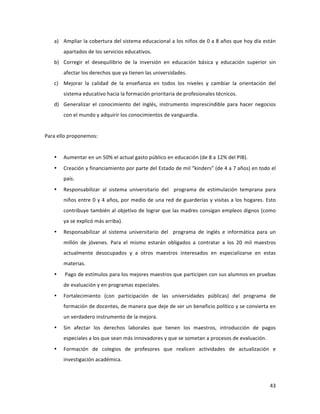 43	
  
	
  
a) Ampliar	
  la	
  cobertura	
  del	
  sistema	
  educacional	
  a	
  los	
  niños	
  de	
  0	
  a	
  8	
  años	
  que	
  hoy	
  día	
  están	
  
apartados	
  de	
  los	
  servicios	
  educativos.	
  	
  
b) Corregir	
   el	
   desequilibrio	
   de	
   la	
   inversión	
   en	
   educación	
   básica	
   y	
   educación	
   superior	
   sin	
  
afectar	
  los	
  derechos	
  que	
  ya	
  tienen	
  las	
  universidades.	
  	
  
c) Mejorar	
   la	
   calidad	
   de	
   la	
   enseñanza	
   en	
   todos	
   los	
   niveles	
   y	
   cambiar	
   la	
   orientación	
   del	
  
sistema	
  educativo	
  hacia	
  la	
  formación	
  prioritaria	
  de	
  profesionales	
  técnicos.	
  
d) Generalizar	
   el	
   conocimiento	
   del	
   inglés,	
   instrumento	
   imprescindible	
   para	
   hacer	
   negocios	
  
con	
  el	
  mundo	
  y	
  adquirir	
  los	
  conocimientos	
  de	
  vanguardia.	
  
	
  
Para	
  ello	
  proponemos:	
  
	
  
• Aumentar	
  en	
  un	
  50%	
  el	
  actual	
  gasto	
  público	
  en	
  educación	
  (de	
  8	
  a	
  12%	
  del	
  PIB).	
  
• Creación	
  y	
  financiamiento	
  por	
  parte	
  del	
  Estado	
  de	
  mil	
  “kinders”	
  (de	
  4	
  a	
  7	
  años)	
  en	
  todo	
  el	
  
país.	
  
• Responsabilizar	
   al	
   sistema	
   universitario	
   del	
   	
   programa	
   de	
   estimulación	
   temprana	
   para	
  
niños	
  entre	
  0	
  y	
  4	
  años,	
  por	
  medio	
  de	
  una	
  red	
  de	
  guarderías	
  y	
  visitas	
  a	
  los	
  hogares.	
  Esto	
  
contribuye	
  también	
  al	
  objetivo	
  de	
  lograr	
  que	
  las	
  madres	
  consigan	
  empleos	
  dignos	
  (como	
  
ya	
  se	
  explicó	
  más	
  arriba).	
  
• Responsabilizar	
   al	
   sistema	
   universitario	
   del	
   	
   programa	
   de	
   inglés	
   e	
   informática	
   para	
   un	
  
millón	
   de	
   jóvenes.	
   Para	
   el	
   mismo	
   estarán	
   obligados	
   a	
   contratar	
   a	
   los	
   20	
   mil	
   maestros	
  
actualmente	
   desocupados	
   y	
   a	
   otros	
   maestros	
   interesados	
   en	
   especializarse	
   en	
   estas	
  
materias.	
  
• 	
  Pago	
  de	
  estímulos	
  para	
  los	
  mejores	
  maestros	
  que	
  participen	
  con	
  sus	
  alumnos	
  en	
  pruebas	
  
de	
  evaluación	
  y	
  en	
  programas	
  especiales.	
  
• Fortalecimiento	
   (con	
   participación	
   de	
   las	
   universidades	
   públicas)	
   del	
   programa	
   de	
  
formación	
  de	
  docentes,	
  de	
  manera	
  que	
  deje	
  de	
  ser	
  un	
  beneficio	
  político	
  y	
  se	
  convierta	
  en	
  
un	
  verdadero	
  instrumento	
  de	
  la	
  mejora.	
  
• Sin	
   afectar	
   los	
   derechos	
   laborales	
   que	
   tienen	
   los	
   maestros,	
   introducción	
   de	
   pagos	
  
especiales	
  a	
  los	
  que	
  sean	
  más	
  innovadores	
  y	
  que	
  se	
  sometan	
  a	
  procesos	
  de	
  evaluación.	
  
• Formación	
   de	
   colegios	
   de	
   profesores	
   que	
   realicen	
   actividades	
   de	
   actualización	
   e	
  
investigación	
  académica.	
  	
  	
  
 
