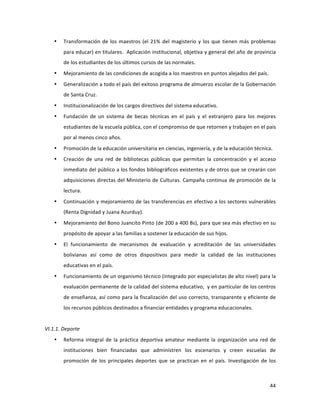 44	
  
	
  
• Transformación	
  de	
  los	
  maestros	
  (el	
  21%	
  del	
  magisterio	
  y	
  los	
  que	
  tienen	
  más	
  problemas	
  
para	
  educar)	
  en	
  titulares.	
  	
  Aplicación	
  institucional,	
  objetiva	
  y	
  general	
  del	
  año	
  de	
  provincia	
  
de	
  los	
  estudiantes	
  de	
  los	
  últimos	
  cursos	
  de	
  las	
  normales.	
  	
  	
  
• Mejoramiento	
  de	
  las	
  condiciones	
  de	
  acogida	
  a	
  los	
  maestros	
  en	
  puntos	
  alejados	
  del	
  país.	
  
• Generalización	
  a	
  todo	
  el	
  país	
  del	
  exitoso	
  programa	
  de	
  almuerzo	
  escolar	
  de	
  la	
  Gobernación	
  
de	
  Santa	
  Cruz.	
  
• Institucionalización	
  de	
  los	
  cargos	
  directivos	
  del	
  sistema	
  educativo.	
  
• Fundación	
   de	
   un	
   sistema	
   de	
   becas	
   técnicas	
   en	
   el	
   país	
   y	
   el	
   extranjero	
   para	
   los	
   mejores	
  
estudiantes	
  de	
  la	
  escuela	
  pública,	
  con	
  el	
  compromiso	
  de	
  que	
  retornen	
  y	
  trabajen	
  en	
  el	
  país	
  
por	
  al	
  menos	
  cinco	
  años.	
  	
  
• Promoción	
  de	
  la	
  educación	
  universitaria	
  en	
  ciencias,	
  ingeniería,	
  y	
  de	
  la	
  educación	
  técnica.	
  
• Creación	
   de	
   una	
   red	
   de	
   bibliotecas	
   públicas	
   que	
   permitan	
   la	
   concentración	
   y	
   el	
   acceso	
  
inmediato	
  del	
  público	
  a	
  los	
  fondos	
  bibliográficos	
  existentes	
  y	
  de	
  otros	
  que	
  se	
  crearán	
  con	
  
adquisiciones	
  directas	
  del	
  Ministerio	
  de	
  Culturas.	
  Campaña	
  continua	
  de	
  promoción	
  de	
  la	
  
lectura.	
  
• Continuación	
  y	
  mejoramiento	
  de	
  las	
  transferencias	
  en	
  efectivo	
  a	
  los	
  sectores	
  vulnerables	
  
(Renta	
  Dignidad	
  y	
  Juana	
  Azurduy).	
  
• Mejoramiento	
  del	
  Bono	
  Juancito	
  Pinto	
  (de	
  200	
  a	
  400	
  Bs),	
  para	
  que	
  sea	
  más	
  efectivo	
  en	
  su	
  
propósito	
  de	
  apoyar	
  a	
  las	
  familias	
  a	
  sostener	
  la	
  educación	
  de	
  sus	
  hijos.	
  	
  
• El	
   funcionamiento	
   de	
   mecanismos	
   de	
   evaluación	
   y	
   acreditación	
   de	
   las	
   universidades	
  
bolivianas	
   así	
   como	
   de	
   otros	
   dispositivos	
   para	
   medir	
   la	
   calidad	
   de	
   las	
   instituciones	
  
educativas	
  en	
  el	
  país.	
  	
  
• Funcionamiento	
  de	
  un	
  organismo	
  técnico	
  (integrado	
  por	
  especialistas	
  de	
  alto	
  nivel)	
  para	
  la	
  
evaluación	
  permanente	
  de	
  la	
  calidad	
  del	
  sistema	
  educativo,	
  	
  y	
  en	
  particular	
  de	
  los	
  centros	
  
de	
  enseñanza,	
  así	
  como	
  para	
  la	
  fiscalización	
  del	
  uso	
  correcto,	
  transparente	
  y	
  eficiente	
  de	
  
los	
  recursos	
  públicos	
  destinados	
  a	
  financiar	
  entidades	
  y	
  programa	
  educacionales.	
  	
  
	
  
VI.1.1.	
  Deporte	
  
• Reforma	
  integral	
  de	
  la	
  práctica	
  deportiva	
  amateur	
  mediante	
  la	
  organización	
  una	
  red	
  de	
  
instituciones	
   bien	
   financiadas	
   que	
   administren	
   los	
   escenarios	
   y	
   creen	
   escuelas	
   de	
  
promoción	
   de	
   los	
   principales	
   deportes	
   que	
   se	
   practican	
   en	
   el	
   país.	
   Investigación	
   de	
   los	
  
 