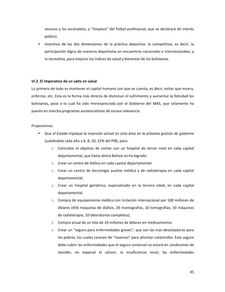 45	
  
	
  
excesos	
  y	
  los	
  escándalos,	
  y	
  “limpieza”	
  del	
  fútbol	
  profesional,	
  que	
  se	
  declarará	
  de	
  interés	
  
público.	
  
• Incentivo	
   de	
   las	
   dos	
   dimensiones	
   de	
   la	
   práctica	
   deportiva:	
   la	
   competitiva,	
   es	
   decir,	
   la	
  
participación	
  digna	
  de	
  nuestros	
  deportistas	
  en	
  encuentros	
  nacionales	
  e	
  internacionales;	
  y	
  
la	
  recreativa,	
  para	
  mejorar	
  los	
  índices	
  de	
  salud	
  y	
  bienestar	
  de	
  los	
  bolivianos.	
  
	
  
	
  
VI.2.	
  El	
  imperativo	
  de	
  un	
  salto	
  en	
  salud	
  
Lo	
  primero	
  de	
  todo	
  es	
  mantener	
  el	
  capital	
  humano	
  con	
  que	
  se	
  cuenta,	
  es	
  decir,	
  evitar	
  que	
  muera,	
  
enferme,	
  etc.	
  Esta	
  es	
  la	
  forma	
  más	
  directa	
  de	
  disminuir	
  el	
  sufrimiento	
  y	
  aumentar	
  la	
  felicidad	
  los	
  
bolivianos,	
   pese	
   a	
   lo	
   cual	
   ha	
   sido	
   menospreciada	
   por	
   el	
   Gobierno	
   del	
   MAS,	
   que	
   solamente	
   ha	
  
puesto	
  en	
  marcha	
  programas	
  asistencialistas	
  de	
  escasa	
  relevancia.	
  	
  
	
  
Proponemos:	
  
• Que	
  el	
  Estado	
  triplique	
  la	
  inversión	
  actual	
  en	
  esta	
  área	
  en	
  la	
  próxima	
  gestión	
  de	
  gobierno	
  
(subiéndola	
  cada	
  año	
  a	
  6,	
  8,	
  10,	
  12%	
  del	
  PIB),	
  para:	
  
o Concretar	
   el	
   objetivo	
   de	
   contar	
   con	
   un	
   hospital	
   de	
   tercer	
   nivel	
   en	
   cada	
   capital	
  
departamental,	
  que	
  hasta	
  ahora	
  Bolivia	
  no	
  ha	
  logrado.	
  
o Crear	
  un	
  centro	
  de	
  diálisis	
  en	
  cada	
  capital	
  departamental.	
  
o Crear	
   un	
   centro	
   de	
   tecnología	
   auxiliar	
   médica	
  y	
  de	
  radioterapia	
  en	
  cada	
  capital	
  
departamental.	
  
o Crear	
   un	
   hospital	
   geriátrico,	
   especializado	
   en	
   la	
   tercera	
   edad,	
   en	
   cada	
   capital	
  
departamental.	
  
o Compra	
  de	
  equipamiento	
  médico	
  con	
  licitación	
  internacional	
  por	
  100	
  millones	
  de	
  
dólares	
  (450	
  máquinas	
  de	
  diálisis,	
  20	
  mamografías,	
  10	
  tomografías,	
  10	
  máquinas	
  
de	
  radioterapia,	
  10	
  laboratorios	
  completos).	
  	
  	
  	
  	
  	
  
o Compra	
  anual	
  de	
  un	
  lote	
  de	
  10	
  millones	
  de	
  dólares	
  en	
  medicamentos.	
  	
  
o Crear	
  un	
  “seguro	
  para	
  enfermedades	
  graves”,	
  que	
  son	
  las	
  más	
  devastadoras	
  para	
  
los	
  pobres,	
  los	
  cuales	
  carecen	
  de	
  “reservas”	
  para	
  afrontar	
  catástrofes.	
  Este	
  seguro	
  
debe	
  cubrir	
  las	
  enfermedades	
  que	
  el	
  seguro	
  universal	
  no	
  estará	
  en	
  condiciones	
  de	
  
atender,	
   en	
   especial	
   el	
   cáncer,	
   la	
   insuficiencia	
   renal,	
   las	
   enfermedades	
  
 