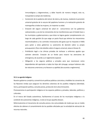 46	
  
	
  
inmunológicas	
   y	
   degenerativas,	
   y	
   debe	
   hacerlo	
   de	
   manera	
   integral,	
   esto	
   es,	
  
incluyendo	
  la	
  compra	
  de	
  medicinas.	
  
o Contención	
  de	
  la	
  epidemia	
  del	
  cáncer	
  de	
  útero	
  y	
  de	
  mamas,	
  mediante	
  la	
  provisión	
  
universal	
  gratuita	
  de	
  la	
  vacuna	
  del	
  papiloma	
  humano	
  y	
  la	
  realización	
  gratuita	
  de	
  
mamografías	
  a	
  todas	
  las	
  mujeres,	
  sin	
  importar	
  su	
  edad.	
  	
  
o Creación	
   del	
   seguro	
   universal	
   de	
   salud	
   en	
   	
   concurrencia	
   con	
   los	
   gobiernos	
  
subnacionales	
  y	
  uso	
  de	
  los	
  remanentes	
  de	
  las	
  transferencias	
  que	
  el	
  Estado	
  hace	
  a	
  
los	
  municipios	
  y	
  gobernaciones	
  y	
  que	
  éstas	
  no	
  logran	
  gastar	
  completamente	
  a	
  lo	
  
largo	
  de	
  cada	
  gestión	
  (lo	
  que	
  exige	
  un	
  pacto	
  fiscal	
  que	
   elimine	
  los	
  mecanismos	
  
recentralizadores	
  y	
  los	
  controles	
  innecesarios	
  del	
  gasto	
  que	
  ha	
  impuesto	
  el	
  MAS	
  
para	
   quitar	
   a	
   estos	
   gobiernos	
   su	
   autonomía	
   de	
   decisión	
   sobre	
   su	
   propio	
  
presupuesto).	
  (Para	
  más	
  detalles	
  sobre	
  el	
  seguro	
  universal,	
  véase	
  el	
  Anexo	
  3).	
  
o Prohibición	
   legal	
   a	
   las	
   clínicas	
   privadas	
   de	
   rechazar	
   a	
   enfermos	
   agudos	
   que	
  
soliciten	
   atención.	
   Creación	
   de	
   un	
   fondo	
   para	
   resarcir	
   las	
   atenciones	
   de	
  
emergencia,	
  de	
  acuerdo	
  a	
  un	
  reglamento	
  especial.	
  
o Obligación	
   a	
   los	
   seguros	
   públicos	
   y	
   privados	
   para	
   que	
   reconozcan	
   como	
  
dependientes	
  del	
  aportante	
  a	
  todos	
  los	
  hijos	
  del	
  cónyuge,	
  aunque	
  hubieran	
  sido	
  
de	
  relaciones	
  anteriores	
  y	
  no	
  llevaran	
  su	
  apellido	
  (de	
  acuerdo	
  a	
  reglamento).	
  	
  	
  
	
  
	
  
VI.3.	
  La	
  agenda	
  indígena	
  
Nuestro	
  gobierno	
  cumplirá	
  y	
  convertirá	
  en	
  políticas	
  públicas	
  concretas	
  y	
  medibles	
  los	
  convenios	
  de	
  
las	
   Naciones	
   Unidas	
   que	
   aseguran	
   los	
   derechos	
   colectivos	
   de	
   los	
   pueblos	
   indígenas	
   (identidad,	
  
tierra,	
  participación	
  política,	
  consulta	
  previa,	
  protección	
  de	
  la	
  discriminación).	
  
Promoveremos	
  la	
  participación	
  indígena	
  en	
  los	
  espacios	
  públicos	
  y	
  privados,	
  laborales,	
  políticos	
  y	
  
culturales.	
  
En	
   el	
   marco	
   del	
   Estado	
   autonómico,	
   facilitaremos	
   el	
   acceso	
   de	
   los	
   municipios	
   indígenas	
   a	
   la	
  
condición	
  de	
  autonomías	
  indígenas,	
  si	
  esto	
  es	
  lo	
  que	
  aquellos	
  desean.	
  
Reformularemos	
  el	
  mecanismo	
  de	
  consulta	
  previa	
  a	
  las	
  comunidades	
  de	
  modo	
  que	
  sea	
  un	
  medio	
  
efectivo	
  de	
  obtener	
  el	
  consentimiento	
  de	
  los	
  posibles	
  afectados	
  por	
  la	
  actividad	
  de	
  extracción	
  de	
  
recursos	
  naturales.	
  
 