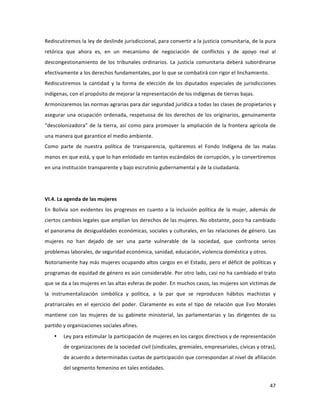 47	
  
	
  
Rediscutiremos	
  la	
  ley	
  de	
  deslinde	
  jurisdiccional,	
  para	
  convertir	
  a	
  la	
  justicia	
  comunitaria,	
  de	
  la	
  pura	
  
retórica	
   que	
   ahora	
   es,	
   en	
   un	
   mecanismo	
   de	
   negociación	
   de	
   conflictos	
   y	
   de	
   apoyo	
   real	
   al	
  
descongestionamiento	
   de	
   los	
   tribunales	
   ordinarios.	
   La	
   justicia	
   comunitaria	
   deberá	
   subordinarse	
  
efectivamente	
  a	
  los	
  derechos	
  fundamentales,	
  por	
  lo	
  que	
  se	
  combatirá	
  con	
  rigor	
  el	
  linchamiento.	
  
Rediscutiremos	
  la	
  cantidad	
  y	
  la	
  forma	
  de	
  elección	
  de	
  los	
  diputados	
  especiales	
  de	
  jurisdicciones	
  
indígenas,	
  con	
  el	
  propósito	
  de	
  mejorar	
  la	
  representación	
  de	
  los	
  indígenas	
  de	
  tierras	
  bajas.	
  
Armonizaremos	
  las	
  normas	
  agrarias	
  para	
  dar	
  seguridad	
  jurídica	
  a	
  todas	
  las	
  clases	
  de	
  propietarios	
  y	
  
asegurar	
  una	
  ocupación	
  ordenada,	
  respetuosa	
  de	
  los	
  derechos	
  de	
  los	
  originarios,	
  genuinamente	
  
“descolonizadora”	
  de	
  la	
  tierra,	
  así	
  como	
  para	
  promover	
  la	
  ampliación	
  de	
  la	
  frontera	
  agrícola	
  de	
  
una	
  manera	
  que	
  garantice	
  el	
  medio	
  ambiente.	
  	
  	
  
Como	
   parte	
   de	
   nuestra	
   política	
   de	
   transparencia,	
   quitaremos	
   el	
   Fondo	
   Indígena	
   de	
   las	
   malas	
  
manos	
  en	
  que	
  está,	
  y	
  que	
  lo	
  han	
  enlodado	
  en	
  tantos	
  escándalos	
  de	
  corrupción,	
  y	
  lo	
  convertiremos	
  
en	
  una	
  institución	
  transparente	
  y	
  bajo	
  escrutinio	
  gubernamental	
  y	
  de	
  la	
  ciudadanía.	
  
	
  	
  
	
  
VI.4.	
  La	
  agenda	
  de	
  las	
  mujeres	
  
En	
  Bolivia	
  son	
  evidentes	
  los	
  progresos	
  en	
  cuanto	
  a	
  la	
  inclusión	
  política	
  de	
  la	
  mujer,	
  además	
  de	
  
ciertos	
  cambios	
  legales	
  que	
  amplían	
  los	
  derechos	
  de	
  las	
  mujeres.	
  No	
  obstante,	
  poco	
  ha	
  cambiado	
  
el	
  panorama	
  de	
  desigualdades	
  económicas,	
  sociales	
  y	
  culturales,	
  en	
  las	
  relaciones	
  de	
  género.	
  Las	
  
mujeres	
   no	
   han	
   dejado	
   de	
   ser	
   una	
   parte	
   vulnerable	
   de	
   la	
   sociedad,	
   que	
   confronta	
   serios	
  
problemas	
  laborales,	
  de	
  seguridad	
  económica,	
  sanidad,	
  educación,	
  violencia	
  doméstica	
  y	
  otros.	
  	
  
Notoriamente	
  hay	
  más	
  mujeres	
  ocupando	
  altos	
  cargos	
  en	
  el	
  Estado,	
  pero	
  el	
  déficit	
  de	
  políticas	
  y	
  
programas	
  de	
  equidad	
  de	
  género	
  es	
  aún	
  considerable.	
  Por	
  otro	
  lado,	
  casi	
  no	
  ha	
  cambiado	
  el	
  trato	
  
que	
  se	
  da	
  a	
  las	
  mujeres	
  en	
  las	
  altas	
  esferas	
  de	
  poder.	
  En	
  muchos	
  casos,	
  las	
  mujeres	
  son	
  víctimas	
  de	
  
la	
   instrumentalización	
   simbólica	
   y	
   política,	
   a	
   la	
   par	
   que	
   se	
   reproducen	
   hábitos	
   machistas	
   y	
  
pratriarcales	
   en	
   el	
   ejercicio	
   del	
   poder.	
   Claramente	
   es	
   este	
   el	
   tipo	
   de	
   relación	
   que	
   Evo	
   Morales	
  
mantiene	
   con	
   las	
   mujeres	
   de	
   su	
   gabinete	
   ministerial,	
   las	
   parlamentarias	
   y	
   las	
   dirigentes	
   de	
   su	
  
partido	
  y	
  organizaciones	
  sociales	
  afines.	
  	
  	
  	
  
• Ley	
  para	
  estimular	
  la	
  participación	
  de	
  mujeres	
  en	
  los	
  cargos	
  directivos	
  y	
  de	
  representación	
  
de	
  organizaciones	
  de	
  la	
  sociedad	
  civil	
  (sindicales,	
  gremiales,	
  empresariales,	
  cívicas	
  y	
  otras),	
  
de	
  acuerdo	
  a	
  determinadas	
  cuotas	
  de	
  participación	
  que	
  correspondan	
  al	
  nivel	
  de	
  afiliación	
  
del	
  segmento	
  femenino	
  en	
  tales	
  entidades.	
  
 