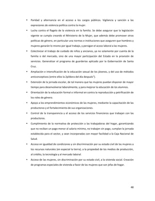 48	
  
	
  
• Paridad	
   y	
   alternancia	
   en	
   el	
   acceso	
   a	
   los	
   cargos	
   públicos.	
   Vigilancia	
   y	
   sanción	
   a	
   las	
  
expresiones	
  de	
  violencia	
  política	
  contra	
  la	
  mujer.	
  
• Lucha	
  contra	
  el	
  flagelo	
  de	
  la	
  violencia	
  en	
  la	
  familia.	
  Se	
  debe	
  asegurar	
  que	
  la	
  legislación	
  
vigente	
  se	
  cumpla	
  creando	
  el	
  Ministerio	
  de	
  la	
  Mujer,	
  que	
  además	
  debe	
  promover	
  otras	
  
políticas	
  de	
  género,	
  en	
  particular	
  una	
  normas	
  e	
  instituciones	
  que	
  aseguren	
  que	
  hombres	
  y	
  
mujeres	
  ganarán	
  lo	
  mismo	
  por	
  igual	
  trabajo,	
  y	
  persigan	
  el	
  acoso	
  laboral	
  a	
  las	
  mujeres.	
  
• Colectivizar	
  el	
  trabajo	
  de	
  cuidado	
  de	
  niños	
  y	
  ancianos,	
  ya	
  no	
  solamente	
  por	
  cuenta	
  de	
  la	
  
familia	
   o	
   del	
   mercado,	
   sino	
   de	
   una	
   mayor	
   participación	
   del	
   Estado	
   en	
   la	
   provisión	
   de	
  
servicios.	
   Generalizar	
   el	
   programa	
   de	
   guarderías	
   aplicado	
   por	
   la	
   Gobernación	
   de	
   Santa	
  
Cruz.	
  
• Ampliación	
  e	
  intensificación	
  de	
  la	
  educación	
  sexual	
  de	
  los	
  jóvenes,	
  y	
  del	
  uso	
  de	
  métodos	
  
anticonceptivos	
  (entre	
  ellos	
  la	
  2píldora	
  del	
  día	
  después”).	
  	
  
• Extensión	
  de	
  la	
  jornada	
  escolar,	
  de	
  tal	
  manera	
  que	
  las	
  mujeres	
  puedan	
  disponer	
  de	
  mayor	
  
tiempo	
  para	
  desenvolverse	
  laboralmente,	
  y	
  para	
  mejorar	
  la	
  educación	
  de	
  los	
  alumnos.	
  
• Orientación	
  de	
  la	
  educación	
  formal	
  e	
  informal	
  en	
  contra	
  la	
  reproducción	
  y	
  petrificación	
  de	
  
los	
  roles	
  de	
  género.	
  
• Apoyo	
  a	
  los	
  emprendimientos	
  económicos	
  de	
  las	
  mujeres,	
  mediante	
  la	
  capacitación	
  de	
  las	
  
productoras	
  y	
  el	
  fortalecimiento	
  de	
  sus	
  organizaciones.	
  
• Control	
  de	
  la	
  transparencia	
  y	
  el	
  acceso	
  de	
  los	
  servicios	
  financieros	
  que	
  trabajan	
  con	
  las	
  
productoras.	
  
• Cumplimiento	
  de	
  la	
  normativa	
  de	
  protección	
  a	
  las	
  trabajadoras	
  del	
  hogar,	
  garantizando	
  
que	
  no	
  reciban	
  un	
  pago	
  menor	
  al	
  salario	
  mínimo,	
  no	
  trabajen	
  sin	
  pago,	
  cumplan	
  la	
  jornada	
  
establecida	
  para	
  el	
  sector,	
  y	
  sean	
  incorporadas	
  con	
  mayor	
  facilidad	
  a	
  la	
  Caja	
  Nacional	
  de	
  
Salud.	
  	
  
• Acceso	
  en	
  igualdad	
  de	
  condiciones	
  y	
  sin	
  discriminación	
  por	
  su	
  estado	
  civil	
  de	
  las	
  mujeres	
  a	
  
los	
  recursos	
  naturales	
  (en	
  especial	
  la	
  tierra),	
  a	
  la	
  propiedad	
  de	
  los	
  medios	
  de	
  producción,	
  
al	
  crédito,	
  la	
  tecnología	
  y	
  al	
  mercado	
  laboral.	
  	
  	
  
• Acceso	
  de	
  las	
  mujeres,	
  sin	
  discriminación	
  por	
  su	
  estado	
  civil,	
  a	
  la	
  vivienda	
  social.	
  Creación	
  
de	
  programas	
  especiales	
  de	
  vivienda	
  a	
  favor	
  de	
  las	
  mujeres	
  que	
  son	
  jefas	
  de	
  hogar.	
  	
  
	
  
	
  
 