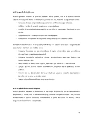 49	
  
	
  
VI.5.	
  La	
  agenda	
  de	
  los	
  jóvenes	
  
Nuestro	
   gobierno	
   resolverá	
   el	
   principal	
   problema	
   de	
   los	
   jóvenes,	
   que	
   es	
   el	
   acceso	
   al	
   mundo	
  
laboral,	
  creando	
  por	
  lo	
  menos	
  50	
  mil	
  empleos	
  juveniles	
  por	
  año,	
  mediante	
  las	
  siguientes	
  medidas:	
  
• Concursos	
  de	
  ideas	
  emprendedoras	
  que	
  ameriten	
  ser	
  financiadas	
  por	
  el	
  Estado.	
  
• Créditos	
  y	
  fondos	
  de	
  garantía	
  para	
  jóvenes	
  emprendedores.	
  
• Creación	
  de	
  una	
  incubadora	
  de	
  negocios	
  	
  y	
  una	
  bolsa	
  de	
  trabajo	
  para	
  jóvenes	
  de	
  carácter	
  
estatal.	
  
• Apoyo	
  impositivo	
  a	
  las	
  empresas	
  que	
  contraten	
  a	
  jóvenes.	
  
• Contratación	
  transparente	
  de	
  los	
  jóvenes	
  a	
  los	
  puestos	
  que	
  se	
  cree	
  en	
  el	
  Estado.	
  	
  
	
  
También	
  creará	
  alternativas	
  de	
  ocupación	
  productiva	
  y	
  ocio	
  creativo	
  para	
  sacar	
  a	
  los	
  jóvenes	
  del	
  
alcoholismo	
  y	
  el	
  crimen,	
  con	
  medidas	
  como:	
  
• Programa	
   financiado	
   por	
   las	
   universidades	
   de	
   inglés	
   e	
   informática	
   para	
   un	
   millón	
   de	
  
jóvenes	
  (véase	
  el	
  capítulo	
  de	
  educación).	
  
• Programa	
   municipal	
   y	
   nacional	
   de	
   cultura	
   y	
   entretenimiento	
   sano	
   para	
   jóvenes,	
   que	
  
incluya	
  deporte	
  y	
  arte.	
  
• Mejoramiento	
  de	
  la	
  educación	
  superior,	
  de	
  manera	
  que	
  sea	
  técnica	
  y	
  meritocrática.	
  
• Apoyo	
   a	
   que	
   los	
   jóvenes	
   accedan	
   a	
   candidaturas,	
   dirigencias	
   de	
   los	
   partidos	
   y	
   puestos	
  
públicos.	
  	
  	
  
• Creación	
   de	
   una	
   Coordinadora	
   de	
   la	
   Juventud	
   que	
   agrupe	
   a	
   todas	
   las	
   organizaciones	
  
juveniles	
  y	
  sirva	
  como	
  un	
  foro	
  del	
  sector.	
  	
  
• Seguro	
  universal	
  de	
  salud	
  (véase	
  la	
  parte	
  pertinente).	
  
	
  
	
  
VI.6.	
  La	
  agenda	
  de	
  los	
  adultos	
  mayores	
  
Nuestro	
   gobierno	
   mejorará	
   el	
   rendimiento	
   de	
   los	
   fondos	
   de	
   jubilación,	
   que	
   actualmente	
   se	
   ha	
  
desplomado,	
   a	
   fin	
   de	
   parar	
   su	
   descapitalización	
   y	
   garantizar	
   una	
   pensión	
   digna	
   a	
   los	
   jubilados.	
  
Mantendremos	
   la	
   pensión	
   solidaria	
   y	
   aumentaremos	
   el	
   aporte	
   del	
   Estado	
   a	
   la	
   misma,	
   a	
   fin	
   de	
  
asegurar	
  un	
  mayor	
  retorno	
  a	
  los	
  jubilados.	
  
 