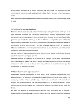 50	
  
	
  
Apoyaremos	
   la	
   aspiración	
   de	
   los	
   adultos	
   mayores	
   a	
   una	
   “vejez	
   digna”	
   con	
   programas	
   estatales	
  
multiniveles	
  de	
  financiamiento	
  de	
  la	
  educación,	
  el	
  trabajo,	
  el	
  ocio	
  y	
  los	
  viajes	
  en	
  beneficio	
  de	
  este	
  
sector.	
  
Otras	
  importante	
  medidas	
  para	
  los	
  adultos	
  mayores	
  se	
  pueden	
  encontrar	
  en	
  el	
  capítulo	
  dedicado	
  a	
  
la	
  salud.	
  
	
  
	
  
VI.7.	
  Aminorar	
  las	
  nuevas	
  desigualdades	
  
Mantener	
  el	
  nivel	
  de	
  desocupación	
  laboral	
  en	
  niveles	
  bajos	
  es	
  muy	
  importante,	
  por	
  lo	
  que	
  no	
  se	
  
debe	
   desalentar	
   actividades	
   que	
   han	
   recibido	
   subvenciones	
   y	
   permisos	
   especiales	
   en	
   el	
   último	
  
tiempo,	
  como	
  la	
  minería	
  cooperativa.	
  Sin	
  embargo,	
  al	
  mismo	
  tiempo	
  el	
  Ministerio	
  de	
  Trabajo	
  debe	
  
garantizar	
  que	
  en	
  todos	
  los	
  sectores,	
  y	
  no	
  sólo	
  en	
  el	
  formal,	
  se	
  cumplan	
  los	
  derechos	
  laborales	
  
básicos,	
  como	
  la	
  jornada	
  de	
  ocho	
  horas,	
  el	
  salario	
  mínimo,	
  el	
  aguinaldo	
  y	
  las	
  vacaciones.	
  Para	
  esto	
  
es	
   necesario	
   fortalecer	
   este	
   Ministerio	
   	
   para	
   que	
   despliegue	
   equipos	
   móviles	
   de	
   inspectores	
  
laborales.	
  También	
  debe	
  prohibirse	
  y	
  evitarse	
  con	
  firmeza	
  los	
  avasallamientos	
  y	
  la	
  realización	
  de	
  
mejoras	
  por	
  medio	
  del	
  rompimiento	
  de	
  la	
  ley.	
  	
  
Hay	
   que	
   mantener	
   la	
   política	
   de	
   aumento	
   del	
   salario	
   mínimo,	
   aunque	
   cuidando	
   que	
   ésta	
   no	
  
desaliente	
  la	
  creación	
  de	
  empleos	
  formales.	
  
Debemos	
   continuar	
   la	
   subvención	
   de	
   las	
   tarifas	
   de	
   los	
   servicios	
   básicos	
   (agua,	
   saneamiento	
   y	
  
electricidad)	
   para	
   los	
   hogares	
   más	
   pobres,	
   aunque	
   acompañándola	
   de	
   importantes	
   inversiones	
  
estatales	
   en	
   estas	
   áreas,	
   a	
   fin	
   de	
   no	
   tener	
   los	
   problemas	
   de	
   aprovisionamiento	
   que	
   las	
  
subvenciones	
  sin	
  inversión	
  suele	
  traer.	
  	
  
	
  
VI.8.	
  Bono	
  “Futuro”	
  contra	
  la	
  pobreza	
  extrema	
  
Como	
   hemos	
   visto	
   en	
   el	
   diagnóstico,	
   la	
   actual	
   política	
   social	
   basada	
   en	
   el	
   aumento	
   del	
   gasto	
  
público	
  favorece	
  a	
  los	
  que	
  tienen	
  más	
  de	
  partida	
  (en	
  particular	
  a	
  los	
  proveedores	
  del	
  Estado).	
  Por	
  
otra	
  parte,	
  el	
  carácter	
  universal	
  de	
  los	
  bonos	
  que	
  actualmente	
  existen	
  los	
  salva	
  de	
  la	
  manipulación	
  
política,	
   pero	
   a	
   cambio	
   permite	
   que	
   una	
   cantidad	
   significativa	
   de	
   dinero	
   se	
   destine	
   a	
   grupos	
  
sociales	
   que	
   no	
   viven	
   en	
   riesgo	
   y	
   que,	
   estrictamente	
   hablando,	
   no	
   necesitarían	
   una	
   ayuda	
   del	
  
Estado.	
  	
  	
  
Por	
   esto,	
   para	
   focalizar	
   de	
   manera	
   precisa	
   el	
   esfuerzo	
   social	
   en	
   quienes	
   más	
   lo	
   necesitan,	
  
crearemos,	
  además	
  de	
  los	
  bonos	
  ya	
  existentes,	
  el	
  Bono	
  Futuro,	
  el	
  cual	
  consistirá	
  en	
  350	
  bolivianos	
  
 