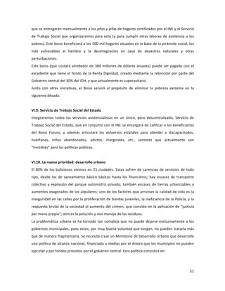 51	
  
	
  
que	
  se	
  entregarán	
  mensualmente	
  a	
  los	
  jefes	
  y	
  jefas	
  de	
  hogares	
  certificados	
  por	
  el	
  INE	
  y	
  el	
  Servicio	
  
de	
  Trabajo	
  Social	
  que	
  organizaremos	
  para	
  esto	
  (y	
  para	
  cumplir	
  otras	
  labores	
  de	
  asistencia	
  a	
  los	
  
pobres).	
  Este	
  bono	
  beneficiará	
  a	
  los	
  500	
  mil	
  hogares	
  situados	
  en	
  la	
  base	
  de	
  la	
  pirámide	
  social,	
  los	
  
más	
   vulnerables	
   al	
   hambre	
   y	
   la	
   desintegración	
   en	
   caso	
   de	
   desastres	
   naturales	
   y	
   otras	
  
perturbaciones.	
  	
  
Este	
  bono	
  (que	
  costará	
  alrededor	
  de	
  300	
  millones	
  de	
  dólares	
  anuales)	
  puede	
  ser	
  pagado	
  con	
  el	
  
excedente	
  que	
  tiene	
  el	
  fondo	
  de	
  la	
  Renta	
  Dignidad,	
  creado	
  mediante	
  la	
  retención	
  por	
  parte	
  del	
  
Gobierno	
  central	
  del	
  30%	
  del	
  IDH,	
  y	
  que	
  actualmente	
  es	
  superavitario.	
  	
  
Junto	
   con	
   otras	
   iniciativas,	
   el	
   Bono	
   servirá	
   al	
   propósito	
   de	
   eliminar	
   la	
   pobreza	
   extrema	
   en	
   la	
  
siguiente	
  década.	
  	
  	
  	
  
	
  
VI.9.	
  Servicio	
  de	
  Trabajo	
  Social	
  del	
  Estado	
  
Integraremos	
   todos	
   los	
   servicios	
   asistencialistas	
   en	
   un	
   único,	
   pero	
   descentralizado,	
   Servicio	
   de	
  
Trabajo	
  Social	
  del	
  Estado,	
  que	
  en	
  conjunto	
  con	
  el	
  INE	
  se	
  encargará	
  de	
  calificar	
  a	
  los	
  beneficiarios	
  
del	
   Bono	
   Futuro,	
   y	
   además	
   articulará	
   los	
   esfuerzos	
   estatales	
   para	
   atender	
   a	
   discapacitados,	
  
huérfanos,	
   niños	
   abandonados,	
   adictos,	
   marginales,	
   etc.,	
   sectores	
   que	
   actualmente	
   son	
  
“invisibles”	
  para	
  las	
  políticas	
  públicas.	
  
	
  
VI.10.	
  La	
  nueva	
  prioridad:	
  desarrollo	
  urbano	
  
El	
  80%	
  de	
  los	
  bolivianos	
  vivimos	
  en	
  25	
  ciudades.	
  Estas	
  sufren	
  de	
  carencias	
  de	
  servicios	
  de	
  todo	
  
tipo,	
   desde	
   los	
   de	
   saneamiento	
   básico	
   básicos	
   hasta	
   los	
   financieros;	
   hay	
   escasez	
   de	
   transporte	
  
colectivo	
   y	
   explosión	
   del	
   parque	
   automotriz	
   privado;	
   también	
   escasez	
   de	
   tierras	
   urbanizables	
   y	
  
aumentos	
  exagerados	
  de	
  los	
  alquileres;	
  uno	
  de	
  los	
  factores	
  que	
  arruinan	
  la	
  calidad	
  de	
  vida	
  es	
  la	
  
inseguridad	
  en	
  las	
  calles	
  por	
  la	
  proliferación	
  de	
  bandas	
  juveniles,	
  la	
  ineficiencia	
  de	
  la	
  Policía,	
  y	
  la	
  
respuesta	
  brutal	
  de	
  la	
  sociedad	
  al	
  aumento	
  del	
  crimen,	
  que	
  consiste	
  en	
  la	
  aplicación	
  de	
  “justicia	
  
por	
  mano	
  propia”;	
  otro	
  es	
  la	
  polución	
  y	
  mal	
  manejo	
  de	
  los	
  residuos.	
  	
  	
  
La	
  problemática	
  urbana	
  se	
  ha	
  tornado	
  tan	
  compleja	
  que	
  no	
  puede	
  dejarse	
  exclusivamente	
  a	
  los	
  
gobiernos	
  municipales,	
  pues	
  estos,	
  por	
  muy	
  buena	
  voluntad	
  que	
  tengan,	
  no	
  pueden	
  tratarla	
  más	
  
que	
  de	
  manera	
  fragmentaria.	
  Se	
  necesita	
  crear	
  un	
  Ministerio	
  de	
  Desarrollo	
  Urbano	
  que	
  desarrolle	
  
una	
  política	
  de	
  alcance	
  nacional,	
  financiada	
  a	
  medias	
  por	
  el	
  dinero	
  que	
  los	
  municipios	
  no	
  pueden	
  
ejecutar	
  y	
  por	
  fondos	
  provistos	
  por	
  el	
  gobierno	
  central.	
  Esta	
  política	
  consistirá	
  en:	
  
	
  	
  
 