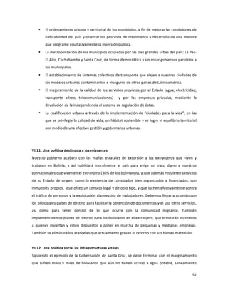 52	
  
	
  
• El	
  ordenamiento	
  urbano	
  y	
  territorial	
  de	
  los	
  municipios,	
  a	
  fin	
  de	
  mejorar	
  las	
  condiciones	
  de	
  
habitabilidad	
  del	
  país	
  y	
  orientar	
  los	
  procesos	
  de	
  crecimiento	
  y	
  desarrollo	
  de	
  una	
  manera	
  
que	
  programe	
  equitativamente	
  la	
  inversión	
  pública.	
  
• La	
  metropolización	
  de	
  los	
  municipios	
  ocupados	
  por	
  las	
  tres	
  grandes	
  urbes	
  del	
  país:	
  La	
  Paz-­‐
El	
  Alto,	
  Cochabamba	
  y	
  Santa	
  Cruz,	
  de	
  forma	
  democrática	
  y	
  sin	
  crear	
  gobiernos	
  paralelos	
  a	
  
los	
  municipales.	
  
• El	
  establecimiento	
  de	
  sistemas	
  colectivos	
  de	
  transporte	
  que	
  alejen	
  a	
  nuestras	
  ciudades	
  de	
  
los	
  modelos	
  urbanos	
  contaminantes	
  e	
  inseguros	
  de	
  otros	
  países	
  de	
  Latinoamérica.	
  
• El	
  mejoramiento	
  de	
  la	
  calidad	
  de	
  los	
  servicios	
  provistos	
  por	
  el	
  Estado	
  (agua,	
  electricidad,	
  
transporte	
   aéreo,	
   telecomunicaciones)	
   	
   y	
   por	
   las	
   empresas	
   privadas,	
   mediante	
   la	
  
devolución	
  de	
  la	
  independencia	
  al	
  sistema	
  de	
  regulación	
  de	
  éstas.	
  	
  
• La	
  cualificación	
  urbana	
  a	
  través	
  de	
  la	
  implementación	
  de	
  “ciudades	
  para	
  la	
  vida”,	
  en	
  las	
  
que	
  se	
  privilegie	
  la	
  calidad	
  de	
  vida,	
  un	
  hábitat	
  sostenible	
  y	
  se	
  logre	
  el	
  equilibrio	
  territorial	
  
por	
  medio	
  de	
  una	
  efectiva	
  gestión	
  y	
  gobernanza	
  urbanas.	
  
	
  
	
  
VI.11.	
  Una	
  política	
  destinada	
  a	
  los	
  migrantes	
  
Nuestro	
   gobierno	
   acabará	
   con	
   las	
   mafias	
   estatales	
   de	
   extorsión	
   a	
   los	
   extranjeros	
   que	
   viven	
   y	
  
trabajan	
   en	
   Bolivia,	
   y	
   así	
   habilitará	
   moralmente	
   al	
   país	
   para	
   exigir	
   un	
   trato	
   digno	
   a	
   nuestros	
  
connacionales	
  que	
  viven	
  en	
  el	
  extranjero	
  (30%	
  de	
  los	
  bolivianos),	
  y	
  que	
  además	
  requieren	
  servicios	
  
de	
   su	
   Estado	
   de	
   origen,	
   como	
   la	
   existencia	
   de	
   consulados	
   bien	
   organizados	
   y	
   financiados,	
   con	
  
inmuebles	
  propios,	
  	
  que	
  ofrezcan	
  consejo	
  legal	
  y	
  de	
  otro	
  tipo,	
  y	
  que	
  luchen	
  efectivamente	
  contra	
  
el	
  tráfico	
  de	
  personas	
  y	
  la	
  explotación	
  clandestina	
  de	
  trabajadores.	
  Debemos	
  llegar	
  a	
  acuerdo	
  con	
  
los	
  principales	
  países	
  de	
  destino	
  para	
  facilitar	
  la	
  obtención	
  de	
  documentos	
  y	
  el	
  uso	
  otros	
  servicios,	
  
así	
   como	
   para	
   tener	
   control	
   de	
   lo	
   que	
   ocurre	
   con	
   la	
   comunidad	
   migrante.	
   También	
  
implementaremos	
  planes	
  de	
  retorno	
  para	
  los	
  bolivianos	
  en	
  el	
  extranjero,	
  que	
  brindarán	
  incentivos	
  
a	
   quienes	
   inviertan	
   y	
   estén	
   dispuestos	
   a	
   poner	
   en	
   marcha	
   de	
   pequeñas	
   y	
   medianas	
   empresas.	
  
También	
  se	
  eliminará	
  los	
  aranceles	
  que	
  actualmente	
  gravan	
  el	
  retorno	
  con	
  sus	
  bienes	
  materiales.	
  
	
  
VI.12.	
  Una	
  política	
  social	
  de	
  infraestructuras	
  vitales	
  
Siguiendo	
  el	
  ejemplo	
  de	
  la	
  Gobernación	
  de	
  Santa	
  Cruz,	
  se	
  debe	
  terminar	
  con	
  el	
  marginamiento	
  
que	
   sufren	
   miles	
   y	
   miles	
   de	
   bolivianos	
   que	
   aún	
   no	
   tienen	
   acceso	
   a	
   agua	
   potable,	
  saneamiento	
  
 