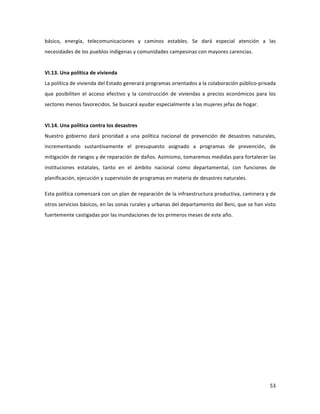 53	
  
	
  
básico,	
   energía,	
   telecomunicaciones	
   y	
   caminos	
   estables.	
   Se	
   dará	
   especial	
   atención	
   a	
   las	
  
necesidades	
  de	
  los	
  pueblos	
  indígenas	
  y	
  comunidades	
  campesinas	
  con	
  mayores	
  carencias.	
  
	
  
VI.13.	
  Una	
  política	
  de	
  vivienda	
  
La	
  política	
  de	
  vivienda	
  del	
  Estado	
  generará	
  programas	
  orientados	
  a	
  la	
  colaboración	
  público-­‐privada	
  
que	
   posibiliten	
   el	
   acceso	
   efectivo	
   y	
   la	
   construcción	
   de	
   viviendas	
   a	
   precios	
   económicos	
   para	
   los	
  
sectores	
  menos	
  favorecidos.	
  Se	
  buscará	
  ayudar	
  especialmente	
  a	
  las	
  mujeres	
  jefas	
  de	
  hogar.	
  
	
  
VI.14.	
  Una	
  política	
  contra	
  los	
  desastres	
  
Nuestro	
   gobierno	
   dará	
   prioridad	
   a	
   una	
   política	
   nacional	
   de	
   prevención	
   de	
   desastres	
   naturales,	
  
incrementando	
   sustantivamente	
   el	
   presupuesto	
   asignado	
   a	
   programas	
   de	
   prevención,	
   de	
  
mitigación	
  de	
  riesgos	
  y	
  de	
  reparación	
  de	
  daños.	
  Asimismo,	
  tomaremos	
  medidas	
  para	
  fortalecer	
  las	
  
instituciones	
   estatales,	
   tanto	
   en	
   el	
   ámbito	
   nacional	
   como	
   departamental,	
   con	
   funciones	
   de	
  
planificación,	
  ejecución	
  y	
  supervisión	
  de	
  programas	
  en	
  materia	
  de	
  desastres	
  naturales.	
  	
  
Esta	
  política	
  comenzará	
  con	
  un	
  plan	
  de	
  reparación	
  de	
  la	
  infraestructura	
  productiva,	
  caminera	
  y	
  de	
  
otros	
  servicios	
  básicos,	
  en	
  las	
  zonas	
  rurales	
  y	
  urbanas	
  del	
  departamento	
  del	
  Beni,	
  que	
  se	
  han	
  visto	
  
fuertemente	
  castigadas	
  por	
  las	
  inundaciones	
  de	
  los	
  primeros	
  meses	
  de	
  este	
  año.	
  	
  
	
  
	
   	
  
 