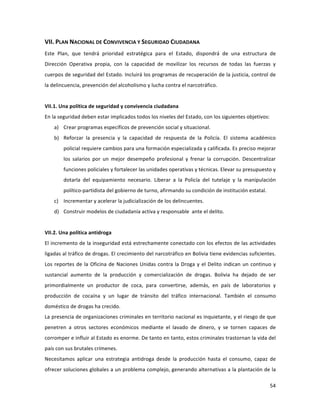 54	
  
	
  
VII.	
  PLAN	
  NACIONAL	
  DE	
  CONVIVENCIA	
  Y	
  SEGURIDAD	
  CIUDADANA	
  
Este	
   Plan,	
   que	
   tendrá	
   prioridad	
   estratégica	
   para	
   el	
   Estado,	
   dispondrá	
   de	
   una	
   estructura	
   de	
  
Dirección	
   Operativa	
   propia,	
   con	
   la	
   capacidad	
   de	
   movilizar	
   los	
   recursos	
   de	
   todas	
   las	
   fuerzas	
   y	
  
cuerpos	
  de	
  seguridad	
  del	
  Estado.	
  Incluirá	
  los	
  programas	
  de	
  recuperación	
  de	
  la	
  justicia,	
  control	
  de	
  
la	
  delincuencia,	
  prevención	
  del	
  alcoholismo	
  y	
  lucha	
  contra	
  el	
  narcotráfico.	
  	
  
	
  
VII.1.	
  Una	
  política	
  de	
  seguridad	
  y	
  convivencia	
  ciudadana	
  
En	
  la	
  seguridad	
  deben	
  estar	
  implicados	
  todos	
  los	
  niveles	
  del	
  Estado,	
  con	
  los	
  siguientes	
  objetivos:	
  	
  
a) Crear	
  programas	
  específicos	
  de	
  prevención	
  social	
  y	
  situacional.	
  
b) Reforzar	
   la	
   presencia	
   y	
   la	
   capacidad	
   de	
   respuesta	
   de	
   la	
   Policía.	
   El	
   sistema	
   académico	
  
policial	
  requiere	
  cambios	
  para	
  una	
  formación	
  especializada	
  y	
  calificada.	
  Es	
  preciso	
  mejorar	
  
los	
   salarios	
   por	
   un	
   mejor	
   desempeño	
   profesional	
   y	
   frenar	
   la	
   corrupción.	
   Descentralizar	
  
funciones	
  policiales	
  y	
  fortalecer	
  las	
  unidades	
  operativas	
  y	
  técnicas.	
  Elevar	
  su	
  presupuesto	
  y	
  
dotarla	
   del	
   equipamiento	
   necesario.	
   Liberar	
   a	
   la	
   Policía	
   del	
   tutelaje	
   y	
   la	
   manipulación	
  
político-­‐partidista	
  del	
  gobierno	
  de	
  turno,	
  afirmando	
  su	
  condición	
  de	
  institución	
  estatal.	
  	
  	
  	
  	
  	
  
c) Incrementar	
  y	
  acelerar	
  la	
  judicialización	
  de	
  los	
  delincuentes.	
  	
  
d) Construir	
  modelos	
  de	
  ciudadanía	
  activa	
  y	
  responsable	
  	
  ante	
  el	
  delito.	
  
	
  
VII.2.	
  Una	
  política	
  antidroga	
  
El	
  incremento	
  de	
  la	
  inseguridad	
  está	
  estrechamente	
  conectado	
  con	
  los	
  efectos	
  de	
  las	
  actividades	
  
ligadas	
  al	
  tráfico	
  de	
  drogas.	
  El	
  crecimiento	
  del	
  narcotráfico	
  en	
  Bolivia	
  tiene	
  evidencias	
  suficientes.	
  
Los	
  reportes	
  de	
  la	
  Oficina	
  de	
  Naciones	
  Unidas	
  contra	
  la	
  Droga	
  y	
  el	
  Delito	
  indican	
  un	
  continuo	
  y	
  
sustancial	
   aumento	
   de	
   la	
   producción	
   y	
   comercialización	
   de	
   drogas.	
   Bolivia	
   ha	
   dejado	
   de	
   ser	
  
primordialmente	
   un	
   productor	
   de	
   coca,	
   para	
   convertirse,	
   además,	
   en	
   país	
   de	
   laboratorios	
   y	
  
producción	
   de	
   cocaína	
   y	
   un	
   lugar	
   de	
   tránsito	
   del	
   tráfico	
   internacional.	
   También	
   el	
   consumo	
  
doméstico	
  de	
  drogas	
  ha	
  crecido.	
  	
  	
  
La	
  presencia	
  de	
  organizaciones	
  criminales	
  en	
  territorio	
  nacional	
  es	
  inquietante,	
  y	
  el	
  riesgo	
  de	
  que	
  
penetren	
   a	
   otros	
   sectores	
   económicos	
   mediante	
   el	
   lavado	
   de	
   dinero,	
   y	
   se	
   tornen	
   capaces	
   de	
  
corromper	
  e	
  influir	
  al	
  Estado	
  es	
  enorme.	
  De	
  tanto	
  en	
  tanto,	
  estos	
  criminales	
  trastornan	
  la	
  vida	
  del	
  
país	
  con	
  sus	
  brutales	
  crímenes.	
  	
  
Necesitamos	
   aplicar	
   una	
   estrategia	
   antidroga	
   desde	
   la	
   producción	
   hasta	
   el	
   consumo,	
   capaz	
   de	
  
ofrecer	
  soluciones	
  globales	
  a	
  un	
  problema	
  complejo,	
  generando	
  alternativas	
  a	
  la	
  plantación	
  de	
  la	
  
 