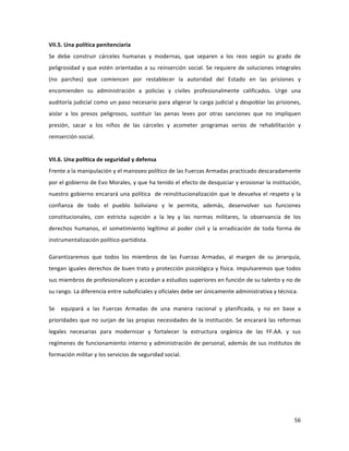 56	
  
	
  
VII.5.	
  Una	
  política	
  penitenciaria	
  
Se	
   debe	
   construir	
   cárceles	
   humanas	
   y	
   modernas,	
   que	
   separen	
   a	
   los	
   reos	
   según	
   su	
   grado	
   de	
  
peligrosidad	
  y	
  que	
  estén	
  orientadas	
  a	
  su	
  reinserción	
  social.	
  Se	
  requiere	
  de	
  soluciones	
  integrales	
  
(no	
   parches)	
   que	
   comiencen	
   por	
   restablecer	
   la	
   autoridad	
   del	
   Estado	
   en	
   las	
   prisiones	
   y	
  
encomienden	
   su	
   administración	
   a	
   policías	
   y	
   civiles	
   profesionalmente	
   calificados.	
   Urge	
   una	
  
auditoría	
  judicial	
  como	
  un	
  paso	
  necesario	
  para	
  aligerar	
  la	
  carga	
  judicial	
  y	
  despoblar	
  las	
  prisiones,	
  
aislar	
   a	
   los	
   presos	
   peligrosos,	
   sustituir	
   las	
   penas	
   leves	
   por	
   otras	
   sanciones	
   que	
   no	
   impliquen	
  
presión,	
   sacar	
   a	
   los	
   niños	
   de	
   las	
   cárceles	
   y	
   acometer	
   programas	
   serios	
   de	
   rehabilitación	
   y	
  
reinserción	
  social.	
  	
  	
  	
  	
  
	
  
VII.6.	
  Una	
  política	
  de	
  seguridad	
  y	
  defensa	
  	
  	
  
Frente	
  a	
  la	
  manipulación	
  y	
  el	
  manoseo	
  político	
  de	
  las	
  Fuerzas	
  Armadas	
  practicado	
  descaradamente	
  
por	
  el	
  gobierno	
  de	
  Evo	
  Morales,	
  y	
  que	
  ha	
  tenido	
  el	
  efecto	
  de	
  desquiciar	
  y	
  erosionar	
  la	
  institución,	
  
nuestro	
  gobierno	
  encarará	
  una	
  política	
  	
  de	
  reinstitucionalización	
  que	
  le	
  devuelva	
  el	
  respeto	
  y	
  la	
  
confianza	
   de	
   todo	
   el	
   pueblo	
   boliviano	
   y	
   le	
   permita,	
   además,	
   desenvolver	
   sus	
   funciones	
  
constitucionales,	
   con	
   estricta	
   sujeción	
   a	
   la	
   ley	
   y	
   las	
   normas	
   militares,	
   la	
   observancia	
   de	
   los	
  
derechos	
   humanos,	
   el	
   sometimiento	
   legítimo	
   al	
   poder	
   civil	
   y	
   la	
   erradicación	
   de	
   toda	
   forma	
   de	
  
instrumentalización	
  político-­‐partidista.	
  	
  	
  	
  	
  
Garantizaremos	
   que	
   todos	
   los	
   miembros	
   de	
   las	
   Fuerzas	
   Armadas,	
   al	
   margen	
   de	
   su	
   jerarquía,	
  
tengan	
  iguales	
  derechos	
  de	
  buen	
  trato	
  y	
  protección	
  psicológica	
  y	
  física.	
  Impulsaremos	
  que	
  todos	
  
sus	
  miembros	
  de	
  profesionalicen	
  y	
  accedan	
  a	
  estudios	
  superiores	
  en	
  función	
  de	
  su	
  talento	
  y	
  no	
  de	
  
su	
  rango.	
  La	
  diferencia	
  entre	
  suboficiales	
  y	
  oficiales	
  debe	
  ser	
  únicamente	
  administrativa	
  y	
  técnica.	
  
Se	
   	
   equipará	
   a	
   las	
   Fuerzas	
   Armadas	
   de	
   una	
   manera	
   racional	
   y	
   planificada,	
   y	
   no	
   en	
   base	
   a	
  
prioridades	
  que	
  no	
  surjan	
  de	
  las	
  propias	
  necesidades	
  de	
  la	
  institución.	
  Se	
  encarará	
  las	
  reformas	
  
legales	
   necesarias	
   para	
   modernizar	
   y	
   fortalecer	
   la	
   estructura	
   orgánica	
   de	
   las	
   FF.AA.	
   y	
   sus	
  
regímenes	
  de	
  funcionamiento	
  interno	
  y	
  administración	
  de	
  personal,	
  además	
  de	
  sus	
  institutos	
  de	
  
formación	
  militar	
  y	
  los	
  servicios	
  de	
  seguridad	
  social.	
  	
  
	
  
	
  
	
   	
  
 