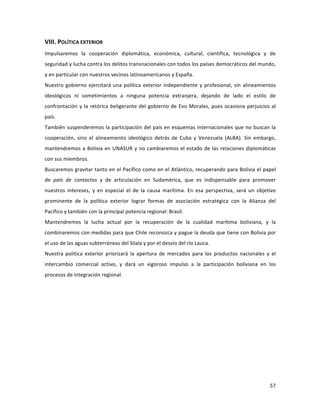 57	
  
	
  
VIII.	
  POLÍTICA	
  EXTERIOR	
  
Impulsaremos	
   la	
   cooperación	
   diplomática,	
   económica,	
   cultural,	
   científica,	
   tecnológica	
   y	
   de	
  
seguridad	
  y	
  lucha	
  contra	
  los	
  delitos	
  transnacionales	
  con	
  todos	
  los	
  países	
  democráticos	
  del	
  mundo,	
  
y	
  en	
  particular	
  con	
  nuestros	
  vecinos	
  latinoamericanos	
  y	
  España.	
  	
  	
  	
  
Nuestro	
  gobierno	
  ejercitará	
  una	
  política	
  exterior	
  independiente	
  y	
  profesional,	
  sin	
  alineamientos	
  
ideológicos	
   ni	
   sometimientos	
   a	
   ninguna	
   potencia	
   extranjera,	
   dejando	
   de	
   lado	
   el	
   estilo	
   de	
  
confrontación	
  y	
  la	
  retórica	
  beligerante	
  del	
  gobierno	
  de	
  Evo	
  Morales,	
  pues	
  ocasiona	
  perjuicios	
  al	
  
país.	
  	
  
También	
  suspenderemos	
  la	
  participación	
  del	
  país	
  en	
  esquemas	
  internacionales	
  que	
  no	
  buscan	
  la	
  
cooperación,	
   sino	
   el	
   alineamiento	
   ideológico	
   detrás	
   de	
   Cuba	
   y	
   Venezuela	
   (ALBA).	
   Sin	
   embargo,	
  
mantendremos	
  a	
  Bolivia	
  en	
  UNASUR	
  y	
  no	
  cambiaremos	
  el	
  estado	
  de	
  las	
  relaciones	
  diplomáticas	
  
con	
  sus	
  miembros.	
  
Buscaremos	
  gravitar	
  tanto	
  en	
  el	
  Pacífico	
  como	
  en	
  el	
  Atlántico,	
  recuperando	
  para	
  Bolivia	
  el	
  papel	
  
de	
   país	
   de	
   contactos	
   y	
   de	
   articulación	
   en	
   Sudamérica,	
   que	
   es	
   indispensable	
   para	
   promover	
  
nuestros	
   intereses,	
   y	
   en	
   especial	
   el	
   de	
   la	
   causa	
   marítima.	
   En	
   esa	
   perspectiva,	
   será	
   un	
   objetivo	
  
prominente	
   de	
   la	
   política	
   exterior	
   lograr	
   formas	
   de	
   asociación	
   estratégica	
   con	
   la	
   Alianza	
   del	
  
Pacífico	
  y	
  también	
  con	
  la	
  principal	
  potencia	
  regional:	
  Brasil.	
  	
  	
  
Mantendremos	
   la	
   lucha	
   actual	
   por	
   la	
   recuperación	
   de	
   la	
   cualidad	
   marítima	
   boliviana,	
   y	
   la	
  
combinaremos	
  con	
  medidas	
  para	
  que	
  Chile	
  reconozca	
  y	
  pague	
  la	
  deuda	
  que	
  tiene	
  con	
  Bolivia	
  por	
  
el	
  uso	
  de	
  las	
  aguas	
  subterráneas	
  del	
  Silala	
  y	
  por	
  el	
  desvío	
  del	
  río	
  Lauca.	
  	
  	
  
Nuestra	
   política	
   exterior	
   priorizará	
   la	
   apertura	
   de	
   mercados	
   para	
   los	
   productos	
   nacionales	
   y	
   el	
  
intercambio	
   comercial	
   activo,	
   y	
   dará	
   un	
   vigoroso	
   impulso	
   a	
   la	
   participación	
   boliviana	
   en	
   los	
  
procesos	
  de	
  integración	
  regional.	
  	
  
	
  
	
  
	
   	
  
 