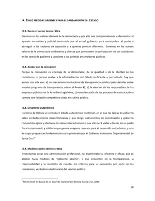 58	
  
	
  
IX.	
  CINCO	
  MEDIDAS	
  URGENTES	
  PARA	
  EL	
  SANEAMIENTO	
  DEL	
  ESTADO	
  	
  
	
  
IX.1.	
  Reconstrucción	
  democrática	
  
Creemos	
  en	
  los	
  valores	
  clásicos	
  de	
  la	
  democracia	
  y	
  por	
  ello	
  nos	
  comprometemos	
  a	
  desmontar	
  el	
  
aparato	
   normativo	
   y	
   judicial	
   construido	
   por	
   el	
   actual	
   gobierno	
   para	
   monopolizar	
   el	
   poder	
   y	
  
perseguir	
   a	
   los	
   sectores	
   de	
   oposición	
   y	
   a	
   quienes	
   piensan	
   diferente.	
   	
   Creemos	
   en	
   los	
   nuevos	
  
valores	
  de	
  la	
  democracia	
  deliberativa	
  y	
  directa	
  que	
  promueven	
  la	
  participación	
  de	
  los	
  ciudadanos	
  
en	
  las	
  tareas	
  de	
  gobierno	
  y	
  convierte	
  a	
  los	
  políticos	
  en	
  servidores	
  públicos.	
  
	
  
IX.2.	
  Acabar	
  con	
  la	
  corrupción	
  
Porque	
   la	
   corrupción	
   es	
   enemiga	
   de	
   la	
   democracia;	
   de	
   la	
   igualdad	
   y	
   de	
   la	
   libertad	
   de	
   los	
  
ciudadanos;	
   y	
   porque	
   vuelve	
   a	
   la	
   administración	
   del	
   Estado	
   ineficiente	
   y	
   parcializada,	
   hay	
   que	
  
acabar	
  con	
  ella	
  con:	
  a)	
  un	
  mecanismo	
  institucional	
  de	
  transparencia	
  pública	
  (para	
  detalles	
  sobre	
  
nuestro	
  programa	
  de	
  transparencia,	
  véase	
  el	
  Anexo	
  4),	
  b)	
  la	
  elección	
  de	
  los	
  responsables	
  de	
  las	
  
empresas	
  públicas	
  en	
  la	
  Asamblea	
  Legislativa,	
  c)	
  reimplantación	
  de	
  los	
  procesos	
  de	
  contratación	
  y	
  
compra	
  con	
  licitación	
  competitiva	
  y	
  bajo	
  escrutinio	
  público.	
  
	
  
IX.3.	
  Desarrollo	
  autonómico	
  
Haremos	
  de	
  Bolivia	
  un	
  verdadero	
  Estado	
  autonómico	
  multinivel,	
  en	
  el	
  que	
  las	
  tareas	
  de	
  gobierno	
  
estén	
   verdaderamente	
   descentralizadas	
   y	
   que	
   tenga	
   instrumentos	
   de	
   coordinación	
   y	
   gobierno	
  
compartido	
  ágiles	
  y	
  efectivos.	
  Un	
  desarrollo	
  autonómico	
  que	
  sólo	
  será	
  viable	
  a	
  través	
  de	
  un	
  pacto	
  
fiscal	
  consensuado	
  y	
  solidario	
  que	
  genere	
  mayores	
  recursos	
  para	
  el	
  desarrollo	
  autonómico,	
  y	
  una	
  
de	
  cuyas	
  propuestas	
  fundamentales	
  es	
  la	
  planteada	
  por	
  el	
  Gobierno	
  Autónomo	
  Departamental	
  de	
  
Santa	
  Cruz.6
	
  
	
  
IX.4.	
  Modernización	
  administrativa	
  
Necesitamos	
  crear	
  una	
  administración	
  profesional,	
  no	
  discriminatoria,	
  eficiente	
  y	
  eficaz;	
  que	
  se	
  
oriente	
   hacia	
   modelos	
   de	
   “gobierno	
   abierto”,	
   y	
   que	
   encuentre	
   en	
   la	
   transparencia,	
   la	
  
responsabilidad	
   y	
   la	
   rendición	
   de	
   cuentas	
   los	
   criterios	
   para	
   su	
   evaluación	
   por	
   parte	
   de	
   los	
  
ciudadanos,	
  verdaderos	
  destinatario	
  del	
  servicio	
  público.	
  
	
  
	
  	
  	
  	
  	
  	
  	
  	
  	
  	
  	
  	
  	
  	
  	
  	
  	
  	
  	
  	
  	
  	
  	
  	
  	
  	
  	
  	
  	
  	
  	
  	
  	
  	
  	
  	
  	
  	
  	
  	
  	
  	
  	
  	
  	
  	
  	
  	
  	
  	
  	
  	
  	
  	
  	
  	
  	
  	
  	
  	
  	
  
6
	
  Pacto	
  fiscal.	
  En	
  busca	
  de	
  un	
  acuerdo	
  nacional	
  por	
  Bolivia,	
  Santa	
  Cruz,	
  2014.	
  
 