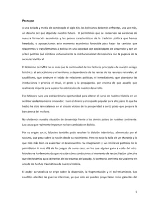 5	
  
	
  
PREFACIO	
  
A	
  una	
  década	
  y	
  media	
  de	
  comenzado	
  el	
  siglo	
  XXI,	
  los	
  bolivianos	
  debemos	
  enfrentar,	
  una	
  vez	
  más,	
  
un	
   desafío	
   del	
   que	
   depende	
   nuestro	
   futuro.	
   	
   O	
   permitimos	
   que	
   se	
   conserven	
   las	
   carencias	
   de	
  
nuestra	
   formación	
   económica	
   y	
   las	
   peores	
   características	
   de	
   la	
   tradición	
   política	
   que	
   hemos	
  
heredado,	
   o	
   aprovechamos	
   este	
   momento	
   económico	
   favorable	
   para	
   hacer	
   los	
   cambios	
   que	
  
requerimos	
  y	
  transformamos	
  a	
  Bolivia	
  en	
  una	
  sociedad	
  con	
  posibilidades	
  de	
  desarrollo	
  y	
  con	
  un	
  
orden	
  político	
  que	
  combine	
  virtuosamente	
  la	
  institucionalidad	
  democrática	
  con	
  la	
  pujanza	
  de	
  la	
  
sociedad	
  civil	
  local.	
  	
  	
  
El	
  Gobierno	
  del	
  MAS	
  no	
  es	
  más	
  que	
  la	
  continuidad	
  de	
  los	
  factores	
  principales	
  de	
  nuestro	
  rezago	
  
histórico:	
  el	
  extractivismo	
  y	
  el	
  rentismo,	
  o	
  dependencia	
  de	
  las	
  rentas	
  de	
  los	
  recursos	
  naturales;	
  el	
  
caudillismo,	
   que	
   destruye	
   el	
   tejido	
   de	
   relaciones	
   políticas;	
   el	
   inmediatismo,	
   que	
   abandona	
   las	
  
instituciones	
   y	
   prioriza	
   el	
   ritual,	
   el	
   gesto	
   y	
   la	
   propaganda,	
   por	
   encima	
   de	
   que	
   aquello	
   que	
  
realmente	
  importa	
  para	
  superar	
  los	
  obstáculos	
  de	
  nuestro	
  desarrollo.	
  	
  
Evo	
  Morales	
  tuvo	
  una	
  extraordinaria	
  oportunidad	
  para	
  alterar	
  el	
  curso	
  de	
  nuestra	
  historia	
  en	
  un	
  
sentido	
  verdaderamente	
  innovador;	
  	
  tuvo	
  el	
  dinero	
  y	
  el	
  respaldo	
  popular	
  para	
  ello;	
  pero	
  	
  lo	
  que	
  ha	
  
hecho	
  ha	
  sido	
  reinstalarnos	
  en	
  el	
  círculo	
  vicioso	
  de	
  la	
  prosperidad	
  a	
  corto	
  plazo	
  que	
  prepara	
  la	
  
bancarrota	
  del	
  mañana.	
  	
  
No	
  olvidemos	
  nuestra	
  situación	
  de	
  desventaja	
  frente	
  a	
  los	
  demás	
  países	
  de	
  nuestro	
  continente.	
  
Las	
  cosas	
  que	
  realmente	
  importan	
  no	
  han	
  cambiado	
  en	
  Bolivia.	
  
Por	
   su	
   origen	
   social,	
   Morales	
   también	
   pudo	
   resolver	
   la	
   división	
   interétnica,	
   alimentada	
   por	
   el	
  
racismo,	
  que	
  pesa	
  sobre	
  la	
  nación	
  desde	
  su	
  nacimiento.	
  Pero	
  no	
  tuvo	
  la	
  talla	
  de	
  un	
  Mandela	
  y	
  lo	
  
que	
  hizo	
  más	
  bien	
  es	
  exacerbar	
  el	
  desencuentro.	
  Su	
  imaginación	
  y	
  sus	
  intereses	
  políticos	
  no	
  le	
  
permitieron	
   ir	
   más	
   allá	
   de	
   los	
   juegos	
   de	
   suma	
   cero,	
   en	
   los	
   que	
   alguien	
   gana	
   a	
   costa	
   del	
   otro.	
  
Morales	
  ya	
  ha	
  demostrado	
  que	
  no	
  sabe	
  cómo	
  conducirnos	
  al	
  momento	
  de	
  reconciliación	
  colectiva	
  
que	
  necesitamos	
  para	
  liberarnos	
  de	
  los	
  traumas	
  del	
  pasado.	
  Al	
  contrario,	
  convirtió	
  su	
  Gobierno	
  en	
  
uno	
  de	
  los	
  hechos	
  traumáticos	
  de	
  nuestra	
  historia.	
  
El	
   poder	
   personalista	
   se	
   erige	
   sobre	
   la	
   dispersión,	
   la	
   fragmentación	
   y	
   el	
   enfrentamiento.	
   Los	
  
caudillos	
  alientan	
  las	
  guerras	
  intestinas,	
  ya	
  que	
  solo	
  así	
  pueden	
  proyectarse	
  como	
  garantes	
  del	
  
 