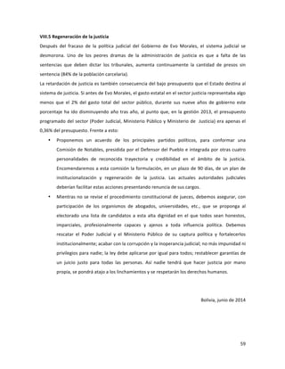 59	
  
	
  
VIII.5	
  Regeneración	
  de	
  la	
  justicia	
  
Después	
   del	
   fracaso	
   de	
   la	
   política	
   judicial	
   del	
   Gobierno	
   de	
   Evo	
   Morales,	
   el	
   sistema	
   judicial	
   se	
  
desmorona.	
   Uno	
   de	
   los	
   peores	
   dramas	
   de	
   la	
   administración	
   de	
   justicia	
   es	
   que	
   a	
   falta	
   de	
   las	
  
sentencias	
   que	
   deben	
   dictar	
   los	
   tribunales,	
   aumenta	
   continuamente	
   la	
   cantidad	
   de	
   presos	
   sin	
  
sentencia	
  (84%	
  de	
  la	
  población	
  carcelaria).	
  	
  	
  
La	
  retardación	
  de	
  justicia	
  es	
  también	
  consecuencia	
  del	
  bajo	
  presupuesto	
  que	
  el	
  Estado	
  destina	
  al	
  
sistema	
  de	
  justicia.	
  Si	
  antes	
  de	
  Evo	
  Morales,	
  el	
  gasto	
  estatal	
  en	
  el	
  sector	
  justicia	
  representaba	
  algo	
  
menos	
   que	
   el	
   2%	
   del	
   gasto	
   total	
   del	
   sector	
   público,	
   durante	
   sus	
   nueve	
   años	
   de	
   gobierno	
   este	
  
porcentaje	
  ha	
  ido	
  disminuyendo	
  año	
  tras	
  año,	
  al	
  punto	
  que,	
  en	
  la	
  gestión	
  2013,	
  el	
  presupuesto	
  
programado	
  del	
  sector	
  (Poder	
  Judicial,	
  Ministerio	
  Público	
  y	
  Ministerio	
  de	
  	
  Justicia)	
  era	
  apenas	
  el	
  
0,36%	
  del	
  presupuesto.	
  Frente	
  a	
  esto:	
  
• Proponemos	
   un	
   acuerdo	
   de	
   los	
   principales	
   partidos	
   políticos,	
   para	
   conformar	
   una	
  
Comisión	
  de	
  Notables,	
  presidida	
  por	
  el	
  Defensor	
  del	
  Pueblo	
  e	
  integrada	
  por	
  otras	
  cuatro	
  
personalidades	
   de	
   reconocida	
   trayectoria	
   y	
   credibilidad	
   en	
   el	
   ámbito	
   de	
   la	
   justicia.	
  
Encomendaremos	
  a	
  esta	
  comisión	
  la	
  formulación,	
  en	
  un	
  plazo	
  de	
  90	
  días,	
  de	
  un	
  plan	
  de	
  
institucionalización	
   y	
   regeneración	
   de	
   la	
   justicia.	
   Las	
   actuales	
   autoridades	
   judiciales	
  
deberían	
  facilitar	
  estas	
  acciones	
  presentando	
  renuncia	
  de	
  sus	
  cargos.	
  
• Mientras	
  no	
  se	
  revise	
  el	
  procedimiento	
  constitucional	
  de	
  jueces,	
  debemos	
  asegurar,	
  con	
  
participación	
   de	
   los	
   organismos	
   de	
   abogados,	
   universidades,	
   etc.,	
   que	
   se	
   proponga	
   al	
  
electorado	
  una	
  lista	
  de	
  candidatos	
   a	
  esta	
  alta	
  dignidad	
   en	
  el	
  que	
  todos	
   sean	
   honestos,	
  
imparciales,	
   profesionalmente	
   capaces	
   y	
   ajenos	
   a	
   toda	
   influencia	
   política.	
   Debemos	
  
rescatar	
   el	
   Poder	
   Judicial	
   y	
   el	
   Ministerio	
   Público	
   de	
   su	
   captura	
   política	
   y	
   fortalecerlos	
  
institucionalmente;	
  acabar	
  con	
  la	
  corrupción	
  y	
  la	
  inoperancia	
  judicial;	
  no	
  más	
  impunidad	
  ni	
  
privilegios	
  para	
  nadie;	
  la	
  ley	
  debe	
  aplicarse	
  por	
  igual	
  para	
  todos;	
  restablecer	
  garantías	
  de	
  
un	
   juicio	
   justo	
   para	
   todas	
   las	
   personas.	
   Así	
   nadie	
   tendrá	
   que	
   hacer	
   justicia	
   por	
   mano	
  
propia,	
  se	
  pondrá	
  atajo	
  a	
  los	
  linchamientos	
  y	
  se	
  respetarán	
  los	
  derechos	
  humanos.	
  	
  	
  	
  	
  	
  
	
  
	
  
Bolivia,	
  junio	
  de	
  2014	
  
	
  
 