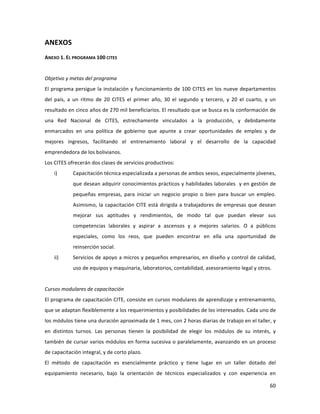60	
  
	
  
ANEXOS	
  
ANEXO	
  1.	
  EL	
  PROGRAMA	
  100	
  CITES	
  
	
  
Objetivo	
  y	
  metas	
  del	
  programa	
  
El	
  programa	
  persigue	
  la	
  instalación	
  y	
  funcionamiento	
  de	
  100	
  CITES	
  en	
  los	
  nueve	
  departamentos	
  
del	
   país,	
   a	
   un	
   ritmo	
   de	
   20	
   CITES	
   el	
   primer	
   año,	
   30	
   el	
   segundo	
   y	
   tercero,	
   y	
   20	
   el	
   cuarto,	
   y	
   un	
  
resultado	
  en	
  cinco	
  años	
  de	
  270	
  mil	
  beneficiarios.	
  El	
  resultado	
  que	
  se	
  busca	
  es	
  la	
  conformación	
  de	
  
una	
   Red	
   Nacional	
   de	
   CITES,	
   estrechamente	
   vinculados	
   a	
   la	
   producción,	
   y	
   debidamente	
  
enmarcados	
   en	
   una	
   política	
   de	
   gobierno	
   que	
   apunte	
   a	
   crear	
   oportunidades	
   de	
   empleo	
   y	
   de	
  
mejores	
   ingresos,	
   facilitando	
   el	
   entrenamiento	
   laboral	
   y	
   el	
   desarrollo	
   de	
   la	
   capacidad	
  
emprendedora	
  de	
  los	
  bolivianos.	
  	
  
Los	
  CITES	
  ofrecerán	
  dos	
  clases	
  de	
  servicios	
  productivos:	
  	
  
i) Capacitación	
  técnica	
  especializada	
  a	
  personas	
  de	
  ambos	
  sexos,	
  especialmente	
  jóvenes,	
  
que	
  desean	
  adquirir	
  conocimientos	
  prácticos	
  y	
  habilidades	
  laborales	
  	
  y	
  en	
  gestión	
  de	
  
pequeñas	
   empresas,	
   para	
   iniciar	
   un	
   negocio	
   propio	
   o	
   bien	
   para	
   buscar	
   un	
   empleo.	
  
Asimismo,	
  la	
  capacitación	
  CITE	
  está	
  dirigida	
  a	
  trabajadores	
  de	
  empresas	
  que	
  desean	
  
mejorar	
   sus	
   aptitudes	
   y	
   rendimientos,	
   de	
   modo	
   tal	
   que	
   puedan	
   elevar	
   sus	
  
competencias	
   laborales	
   y	
   aspirar	
   a	
   ascensos	
   y	
   a	
   mejores	
   salarios.	
   O	
   a	
   públicos	
  
especiales,	
   como	
   los	
   reos,	
   que	
   pueden	
   encontrar	
   en	
   ella	
   una	
   oportunidad	
   de	
  
reinserción	
  social.	
  	
  
ii) Servicios	
  de	
  apoyo	
  a	
  micros	
  y	
  pequeños	
  empresarios,	
  en	
  diseño	
  y	
  control	
  de	
  calidad,	
  
uso	
  de	
  equipos	
  y	
  maquinaria,	
  laboratorios,	
  contabilidad,	
  asesoramiento	
  legal	
  y	
  otros.	
  
	
  	
  
Cursos	
  modulares	
  de	
  capacitación	
  	
  
El	
  programa	
  de	
  capacitación	
  CITE,	
  consiste	
  en	
  cursos	
  modulares	
  de	
  aprendizaje	
  y	
  entrenamiento,	
  
que	
  se	
  adaptan	
  flexiblemente	
  a	
  los	
  requerimientos	
  y	
  posibilidades	
  de	
  los	
  interesados.	
  Cada	
  uno	
  de	
  
los	
  módulos	
  tiene	
  una	
  duración	
  aproximada	
  de	
  1	
  mes,	
  con	
  2	
  horas	
  diarias	
  de	
  trabajo	
  en	
  el	
  taller,	
  y	
  
en	
   distintos	
   turnos.	
   Las	
   personas	
   tienen	
   la	
   posibilidad	
   de	
   elegir	
   los	
   módulos	
   de	
   su	
   interés,	
   y	
  
también	
  de	
  cursar	
  varios	
  módulos	
  en	
  forma	
  sucesiva	
  o	
  paralelamente,	
  avanzando	
  en	
  un	
  proceso	
  
de	
  capacitación	
  integral,	
  y	
  de	
  corto	
  plazo.	
  	
  
El	
   método	
   de	
   capacitación	
   es	
   esencialmente	
   práctico	
   y	
   tiene	
   lugar	
   en	
   un	
   taller	
   dotado	
   del	
  
equipamiento	
   necesario,	
   bajo	
   la	
   orientación	
   de	
   técnicos	
   especializados	
   y	
   con	
   experiencia	
   en	
  
 